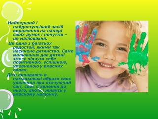 Найперший і
найдоступніший засіб
вираження на папері
своїх думок і почуттів –
це малювання.
Це одна з багатьох
радостей, якими так
насичене дитинство. Саме
малювання дає дитині
змогу відчути себе
позитивною, успішною,
упевненою у власних
силах.
Діти вкладають в
намальовані образи своє
уявлення про оточуючий
світ, своє ставлення до
нього, діють і живуть у
власному малюнку.
 
