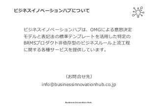 ビジネスイノベーションハブについて
Business Innovation Hub
ビジネスイノベーションハブは、OMGによる意思決定
モデルと表記法の標準テンプレートを活⽤した特定の
BRMSプロダクト非依存型のビジネスルール上流⼯程
に関する各種サービスを提供しています。
（お問合せ先）
info@businessinnovationhub.co.jp
 