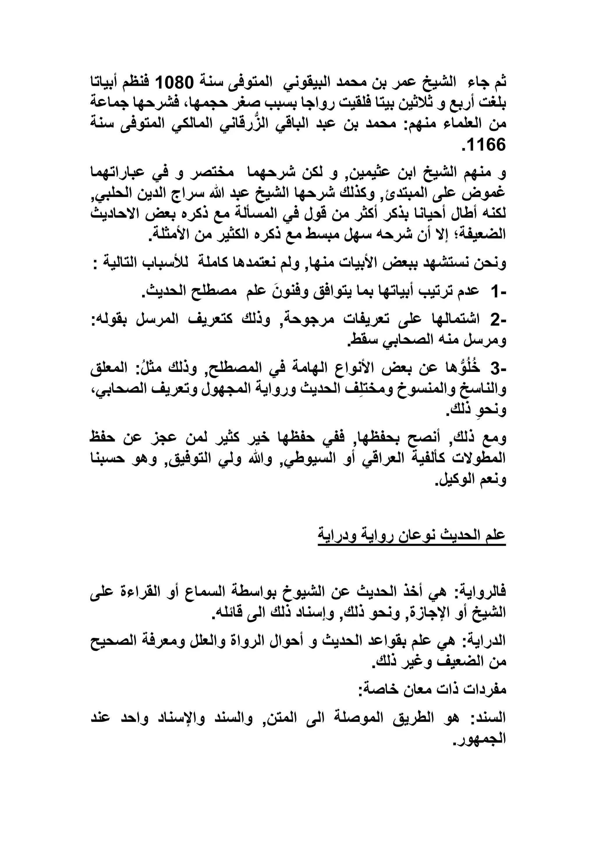 ‫جاء‬ ‫ثم‬‫البيقوني‬ ‫محمد‬ ‫بن‬ ‫عمر‬ ‫الشيخ‬‫سنة‬ ‫المتوفى‬1363‫أبياتا‬ ‫فنظم‬
‫جماعة‬ ‫فشرحها‬ ،‫حجمها‬ ‫صغر‬ ‫بسبب‬ ‫رواجا‬ ‫فلقيت‬ ‫بيتا‬ ‫ثالثين‬ ‫و‬ ‫أربع‬ ‫بلغت‬
‫سنة‬ ‫المتوفى‬ ‫المالكي‬ ‫رقاني‬ُّ‫الز‬ ‫الباقي‬ ‫عبد‬ ‫بن‬ ‫محمد‬ :‫منهم‬ ‫العلماء‬ ‫من‬
1166.
‫شرحهما‬ ‫لكن‬ ‫و‬ ,‫عثيمين‬ ‫ابن‬ ‫الشيخ‬ ‫منهم‬ ‫و‬‫عباراتهما‬ ‫في‬ ‫و‬ ‫مختصر‬
‫شرحها‬ ‫وكذلك‬ ,‫المبتدئ‬ ‫على‬ ‫غموض‬,‫الحلبي‬ ‫الدين‬ ‫سراج‬ ‫هللا‬ ‫عبد‬ ‫الشيخ‬
‫االحاديث‬ ‫بعض‬ ‫ذكره‬ ‫مع‬ ‫المسألة‬ ‫في‬ ‫قول‬ ‫من‬ ‫أكثر‬ ‫بذكر‬ ‫أحيانا‬ ‫أطال‬ ‫لكنه‬
‫األمثلة‬ ‫من‬ ‫الكثير‬ ‫ذكره‬ ‫مع‬ ‫مبسط‬ ‫سهل‬ ‫شرحه‬ ‫أن‬ ‫إال‬ ‫الضعيفة؛‬.
‫كاملة‬ ‫نعتمدها‬ ‫ولم‬ ,‫منها‬ ‫األبيات‬ ‫ببعض‬ ‫نستشهد‬ ‫ونحن‬‫التالية‬ ‫لألسباب‬:
1-‫يتوا‬ ‫بما‬ ‫أبياتها‬ ‫ترتيب‬ ‫عدم‬‫علم‬ َ‫وفنون‬ ‫فق‬‫الحديث‬ ‫مصطلح‬.
2-:‫بقوله‬ ‫المرسل‬ ‫كتعريف‬ ‫وذلك‬ ,‫مرجوحة‬ ‫تعريفات‬ ‫على‬ ‫اشتمالها‬
‫سقط‬ ‫الصحابي‬ ‫منه‬ ‫ومرسل‬.
3-‫المعلق‬ :ُ‫ل‬‫مث‬ ‫وذلك‬ ,‫المصطلح‬ ‫في‬ ‫الهامة‬ ‫األنواع‬ ‫بعض‬ ‫عن‬ ‫ها‬ُّ‫و‬ُ‫ل‬ُ‫خ‬
،‫الصحابي‬ ‫وتعريف‬ ‫المجهول‬ ‫ورواية‬ ‫الحديث‬ ‫ف‬ِ‫ل‬‫ومخت‬ ‫والمنسوخ‬ ‫والناسخ‬
‫ذلك‬ ِ‫و‬‫ونح‬.
‫ذ‬ ‫ومع‬‫حفظ‬ ‫عن‬ ‫عجز‬ ‫لمن‬ ‫كثير‬ ‫خير‬ ‫حفظها‬ ‫ففي‬ ,‫بحفظها‬ ‫أنصح‬ ,‫لك‬
‫حسبنا‬ ‫وهو‬ ,‫التوفيق‬ ‫ولي‬ ‫وهللا‬ ,‫السيوطي‬ ‫أو‬ ‫العراقي‬ ‫كألفية‬ ‫المطوالت‬
‫الوكيل‬ ‫ونعم‬.
‫ودراية‬ ‫رواية‬ ‫نوعان‬ ‫الحديث‬ ‫علم‬
‫على‬ ‫القراءة‬ ‫أو‬ ‫السماع‬ ‫بواسطة‬ ‫الشيوخ‬ ‫عن‬ ‫الحديث‬ ‫أخذ‬ ‫هي‬ :‫فالرواية‬
,‫اإلجازة‬ ‫أو‬ ‫الشيخ‬‫قائله‬ ‫الى‬ ‫ذلك‬ ‫وإسناد‬ ,‫ذلك‬ ‫ونحو‬.
‫الصحيح‬ ‫ومعرفة‬ ‫والعلل‬ ‫الرواة‬ ‫أحوال‬ ‫و‬ ‫الحديث‬ ‫بقواعد‬ ‫علم‬ ‫هي‬ :‫الدراية‬
‫ذلك‬ ‫وغير‬ ‫الضعيف‬ ‫من‬.
‫خاصة‬ ‫معان‬ ‫ذات‬ ‫مفردات‬:
‫عند‬ ‫واحد‬ ‫واإلسناد‬ ‫والسند‬ ,‫المتن‬ ‫الى‬ ‫الموصلة‬ ‫الطريق‬ ‫هو‬ :‫السند‬
‫الجمهور‬.
 