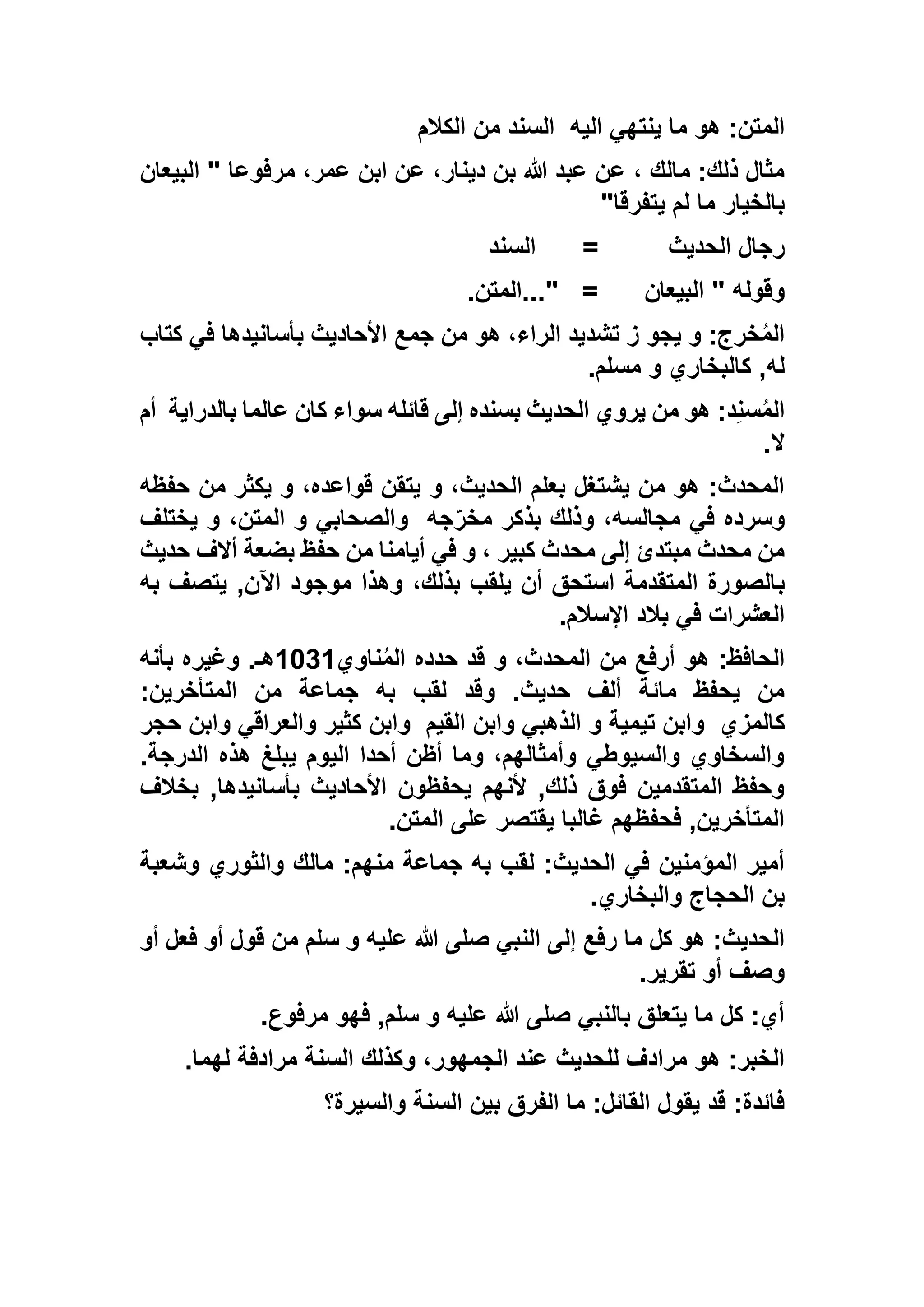 ‫اليه‬ ‫ينتهي‬ ‫ما‬ ‫هو‬ :‫المتن‬‫الكالم‬ ‫من‬ ‫السند‬
‫البيعان‬ " ‫مرفوعا‬ ،‫عمر‬ ‫ابن‬ ‫عن‬ ،‫دينار‬ ‫بن‬ ‫هللا‬ ‫عبد‬ ‫عن‬ ، ‫مالك‬ :‫ذلك‬ ‫مثال‬
‫يتفرقا‬ ‫لم‬ ‫ما‬ ‫بالخيار‬"
‫الحديث‬ ‫رجال‬=‫السند‬
‫البيعان‬ " ‫وقوله‬..." =‫المتن‬.
‫كتاب‬ ‫في‬ ‫بأسانيدها‬ ‫األحاديث‬ ‫جمع‬ ‫من‬ ‫هو‬ ،‫الراء‬ ‫تشديد‬ ‫ز‬ ‫يجو‬ ‫و‬ :‫خرج‬ُ‫م‬‫ال‬
‫مسلم‬ ‫و‬ ‫كالبخاري‬ ,‫له‬.
:‫د‬ِ‫ن‬‫س‬ُ‫م‬‫ال‬‫بالدراية‬ ‫عالما‬ ‫كان‬ ‫سواء‬ ‫قائله‬ ‫إلى‬ ‫بسنده‬ ‫الحديث‬ ‫يروي‬ ‫من‬ ‫هو‬‫أم‬
‫ال‬.
‫حفظه‬ ‫من‬ ‫يكثر‬ ‫و‬ ،‫قواعده‬ ‫يتقن‬ ‫و‬ ،‫الحديث‬ ‫بعلم‬ ‫يشتغل‬ ‫من‬ ‫هو‬ :‫المحدث‬
‫جه‬ّ‫ر‬‫مخ‬ ‫بذكر‬ ‫وذلك‬ ،‫مجالسه‬ ‫في‬ ‫وسرده‬‫يختلف‬ ‫و‬ ،‫المتن‬ ‫و‬ ‫والصحابي‬
‫حديث‬ ‫أالف‬ ‫بضعة‬ ‫حفظ‬ ‫من‬ ‫أيامنا‬ ‫في‬ ‫و‬ ، ‫كبير‬ ‫محدث‬ ‫إلى‬ ‫مبتدئ‬ ‫محدث‬ ‫من‬
‫ب‬‫به‬ ‫يتصف‬ ,‫اآلن‬ ‫موجود‬ ‫وهذا‬ ،‫بذلك‬ ‫يلقب‬ ‫أن‬ ‫استحق‬ ‫المتقدمة‬ ‫الصورة‬
‫اإلسالم‬ ‫بالد‬ ‫في‬ ‫العشرات‬.
‫ناوي‬ُ‫م‬‫ال‬ ‫حدده‬ ‫قد‬ ‫و‬ ،‫المحدث‬ ‫من‬ ‫أرفع‬ ‫هو‬ :‫الحافظ‬1311‫بأنه‬ ‫وغيره‬ .‫هـ‬
:‫المتأخرين‬ ‫من‬ ‫جماعة‬ ‫به‬ ‫لقب‬ ‫وقد‬ .‫حديث‬ ‫ألف‬ ‫مائة‬ ‫يحفظ‬ ‫من‬
‫كالمزي‬‫القيم‬ ‫وابن‬ ‫الذهبي‬ ‫و‬ ‫تيمية‬ ‫وابن‬‫وا‬ ‫كثير‬ ‫وابن‬‫حجر‬ ‫وابن‬ ‫لعراقي‬
.‫الدرجة‬ ‫هذه‬ ‫يبلغ‬ ‫اليوم‬ ‫أحدا‬ ‫أظن‬ ‫وما‬ ،‫وأمثالهم‬ ‫والسيوطي‬ ‫والسخاوي‬
‫بخالف‬ ,‫بأسانيدها‬ ‫األحاديث‬ ‫يحفظون‬ ‫ألنهم‬ ,‫ذلك‬ ‫فوق‬ ‫المتقدمين‬ ‫وحفظ‬
‫المتن‬ ‫على‬ ‫يقتصر‬ ‫غالبا‬ ‫فحفظهم‬ ,‫المتأخرين‬.
‫وشعبة‬ ‫والثوري‬ ‫مالك‬ :‫منهم‬ ‫جماعة‬ ‫به‬ ‫لقب‬ :‫الحديث‬ ‫في‬ ‫المؤمنين‬ ‫أمير‬
‫الحجاج‬ ‫بن‬‫والبخاري‬.
‫أو‬ ‫فعل‬ ‫أو‬ ‫قول‬ ‫من‬ ‫سلم‬ ‫و‬ ‫عليه‬ ‫هللا‬ ‫صلى‬ ‫النبي‬ ‫إلى‬ ‫رفع‬ ‫ما‬ ‫كل‬ ‫هو‬ :‫الحديث‬
‫تقرير‬ ‫أو‬ ‫وصف‬.
‫مرفوع‬ ‫فهو‬ ,‫سلم‬ ‫و‬ ‫عليه‬ ‫هللا‬ ‫صلى‬ ‫بالنبي‬ ‫يتعلق‬ ‫ما‬ ‫كل‬ :‫أي‬.
‫لهما‬ ‫مرادفة‬ ‫السنة‬ ‫وكذلك‬ ،‫الجمهور‬ ‫عند‬ ‫للحديث‬ ‫مرادف‬ ‫هو‬ :‫الخبر‬.
‫السنة‬ ‫بين‬ ‫الفرق‬ ‫ما‬ :‫القائل‬ ‫يقول‬ ‫قد‬ :‫فائدة‬‫والسيرة؟‬
 