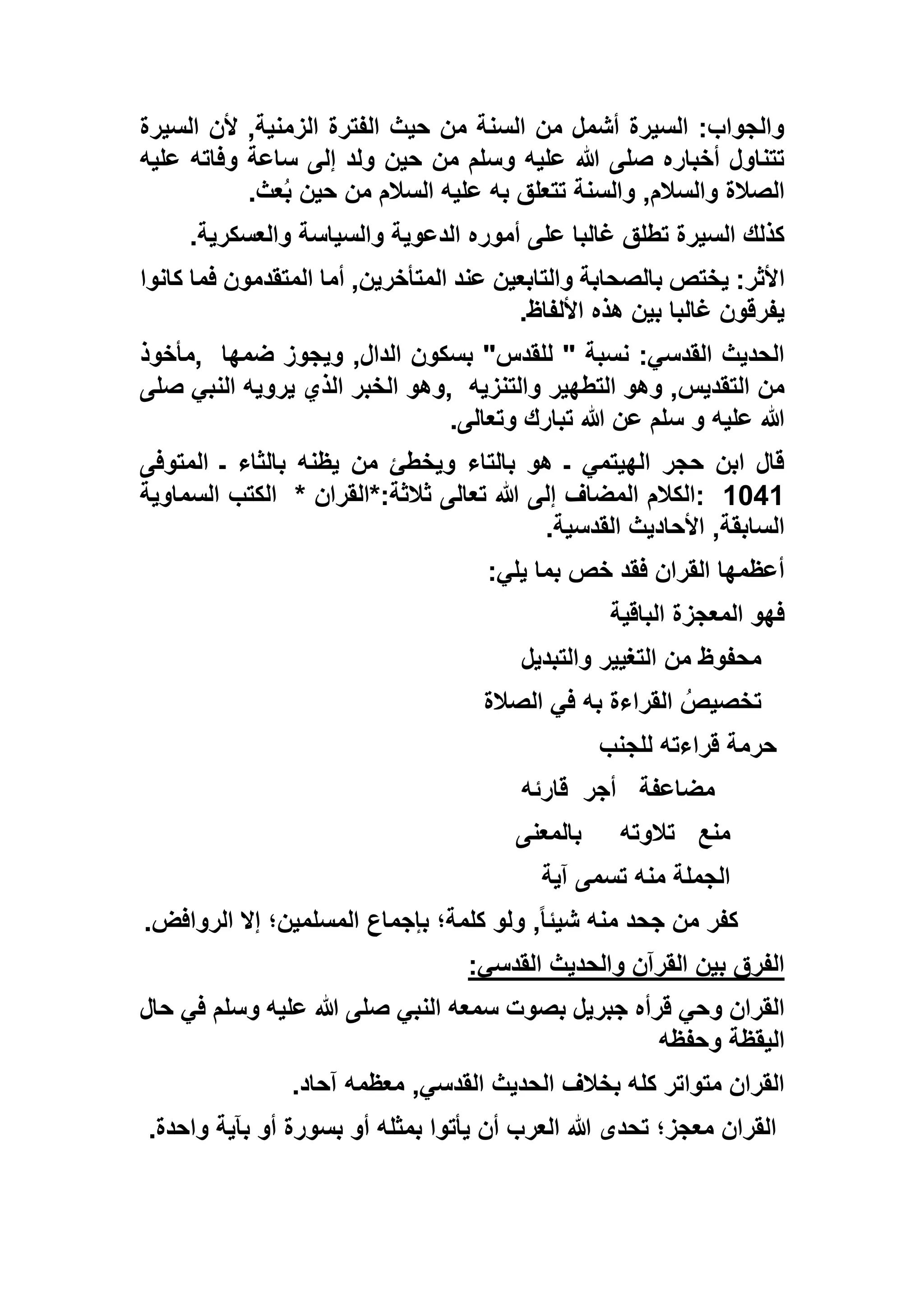 ‫السيرة‬ ‫ألن‬ ,‫الزمنية‬ ‫الفترة‬ ‫حيث‬ ‫من‬ ‫السنة‬ ‫من‬ ‫أشمل‬ ‫السيرة‬ :‫والجواب‬
‫عليه‬ ‫وفاته‬ ‫ساعة‬ ‫إلى‬ ‫ولد‬ ‫حين‬ ‫من‬ ‫وسلم‬ ‫عليه‬ ‫هللا‬ ‫صلى‬ ‫أخباره‬ ‫تتناول‬
‫عث‬ُ‫ب‬ ‫حين‬ ‫من‬ ‫السالم‬ ‫عليه‬ ‫به‬ ‫تتعلق‬ ‫والسنة‬ ,‫والسالم‬ ‫الصالة‬.
‫والعسكرية‬ ‫والسياسة‬ ‫الدعوية‬ ‫أموره‬ ‫على‬ ‫غالبا‬ ‫تطلق‬ ‫السيرة‬ ‫كذلك‬.
‫ا‬‫كانوا‬ ‫فما‬ ‫المتقدمون‬ ‫أما‬ ,‫المتأخرين‬ ‫عند‬ ‫والتابعين‬ ‫بالصحابة‬ ‫يختص‬ :‫ألثر‬
‫األلفاظ‬ ‫هذه‬ ‫بين‬ ‫غالبا‬ ‫يفرقون‬.
‫ضمها‬ ‫ويجوز‬ ,‫الدال‬ ‫بسكون‬ "‫للقدس‬ " ‫نسبة‬ :‫القدسي‬ ‫الحديث‬,‫مأخوذ‬
‫والتنزيه‬ ‫التطهير‬ ‫وهو‬ ,‫التقديس‬ ‫من‬,‫صلى‬ ‫النبي‬ ‫يرويه‬ ‫الذي‬ ‫الخبر‬ ‫وهو‬
‫تبارك‬ ‫هللا‬ ‫عن‬ ‫سلم‬ ‫و‬ ‫عليه‬ ‫هللا‬‫وتعالى‬.
‫المتوفى‬ ‫ـ‬ ‫بالثاء‬ ‫يظنه‬ ‫من‬ ‫ويخطئ‬ ‫بالتاء‬ ‫هو‬ ‫ـ‬ ‫الهيتمي‬ ‫حجر‬ ‫ابن‬ ‫قال‬
1351:‫ثالثة:*القران‬ ‫تعالى‬ ‫هللا‬ ‫إلى‬ ‫المضاف‬ ‫الكالم‬*‫السماوية‬ ‫الكتب‬
‫القدسية‬ ‫األحاديث‬ ,‫السابقة‬.
‫يلي‬ ‫بما‬ ‫خص‬ ‫فقد‬ ‫القران‬ ‫أعظمها‬:
‫الباقية‬ ‫المعجزة‬ ‫فهو‬
‫والتبد‬ ‫التغيير‬ ‫من‬ ‫محفوظ‬‫يل‬
‫الصالة‬ ‫في‬ ‫به‬ ‫القراءة‬ ُ‫تخصيص‬
‫للجنب‬ ‫قراءته‬ ‫حرمة‬
‫مضاعفة‬‫أجر‬‫قارئه‬
‫منع‬‫تالوته‬‫بالمعنى‬
‫آية‬ ‫تسمى‬ ‫منه‬ ‫الجملة‬
‫الروافض‬ ‫إال‬ ‫المسلمين؛‬ ‫بإجماع‬ ‫كلمة؛‬ ‫ولو‬ ,ً‫ا‬‫شيئ‬ ‫منه‬ ‫جحد‬ ‫من‬ ‫كفر‬.
‫القدسي‬ ‫والحديث‬ ‫القرآن‬ ‫بين‬ ‫الفرق‬:
‫حال‬ ‫في‬ ‫وسلم‬ ‫عليه‬ ‫هللا‬ ‫صلى‬ ‫النبي‬ ‫سمعه‬ ‫بصوت‬ ‫جبريل‬ ‫قرأه‬ ‫وحي‬ ‫القران‬
‫وحفظه‬ ‫اليقظة‬
‫آحاد‬ ‫معظمه‬ ,‫القدسي‬ ‫الحديث‬ ‫بخالف‬ ‫كله‬ ‫متواتر‬ ‫القران‬.
‫واحدة‬ ‫بآية‬ ‫أو‬ ‫بسورة‬ ‫أو‬ ‫بمثله‬ ‫يأتوا‬ ‫أن‬ ‫العرب‬ ‫هللا‬ ‫تحدى‬ ‫معجز؛‬ ‫القران‬.
 