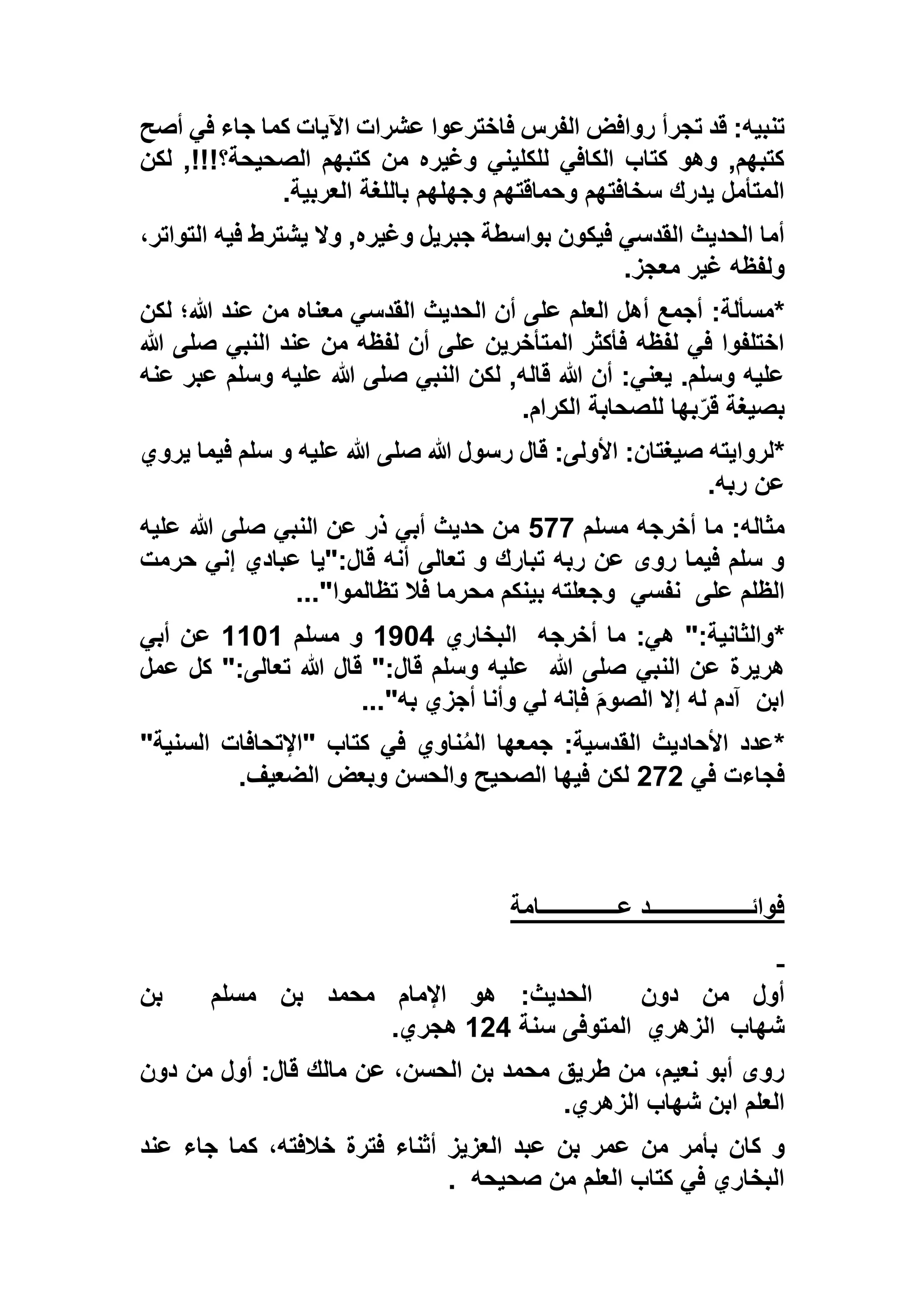 ‫تجرأ‬ ‫قد‬ :‫تنبيه‬‫أصح‬ ‫في‬ ‫جاء‬ ‫كما‬ ‫اآليات‬ ‫عشرات‬ ‫فاخترعوا‬ ‫الفرس‬ ‫روافض‬
‫لكن‬ ,!!!‫الصحيحة؟‬ ‫كتبهم‬ ‫من‬ ‫وغيره‬ ‫للكليني‬ ‫الكافي‬ ‫كتاب‬ ‫وهو‬ ,‫كتبهم‬
‫العربية‬ ‫باللغة‬ ‫وجهلهم‬ ‫وحماقتهم‬ ‫سخافتهم‬ ‫يدرك‬ ‫المتأمل‬.
،‫التواتر‬ ‫فيه‬ ‫يشترط‬ ‫وال‬ ,‫وغيره‬ ‫جبريل‬ ‫بواسطة‬ ‫فيكون‬ ‫القدسي‬ ‫الحديث‬ ‫أما‬
‫معجز‬ ‫غير‬ ‫ولفظه‬.
*:‫مسألة‬‫الحديث‬ ‫أن‬ ‫على‬ ‫العلم‬ ‫أهل‬ ‫أجمع‬‫لكن‬ ‫هللا؛‬ ‫عند‬ ‫من‬ ‫معناه‬ ‫القدسي‬
‫هللا‬ ‫صلى‬ ‫النبي‬ ‫عند‬ ‫من‬ ‫لفظه‬ ‫أن‬ ‫على‬ ‫المتأخرين‬ ‫فأكثر‬ ‫لفظه‬ ‫في‬ ‫اختلفوا‬
‫عنه‬ ‫عبر‬ ‫وسلم‬ ‫عليه‬ ‫هللا‬ ‫صلى‬ ‫النبي‬ ‫لكن‬ ,‫قاله‬ ‫هللا‬ ‫أن‬ :‫يعني‬ .‫وسلم‬ ‫عليه‬
‫الكرام‬ ‫للصحابة‬ ‫بها‬ّ‫قر‬ ‫بصيغة‬.
*:‫صيغتان‬ ‫لروايته‬‫يروي‬ ‫فيما‬ ‫سلم‬ ‫و‬ ‫عليه‬ ‫هللا‬ ‫صلى‬ ‫هللا‬ ‫رسول‬ ‫قال‬ :‫األولى‬
‫ربه‬ ‫عن‬.
‫مسلم‬ ‫أخرجه‬ ‫ما‬ :‫مثاله‬299‫عليه‬ ‫هللا‬ ‫صلى‬ ‫النبي‬ ‫عن‬ ‫ذر‬ ‫أبي‬ ‫حديث‬ ‫من‬
‫حرمت‬ ‫إني‬ ‫عبادي‬ ‫قال:"يا‬ ‫أنه‬ ‫تعالى‬ ‫و‬ ‫تبارك‬ ‫ربه‬ ‫عن‬ ‫روى‬ ‫فيما‬ ‫سلم‬ ‫و‬
‫على‬ ‫الظلم‬‫نفسي‬‫تظالموا‬ ‫فال‬ ‫محرما‬ ‫بينكم‬ ‫وجعلته‬..."
*‫م‬ :‫هي‬ ":‫والثانية‬‫أخرجه‬ ‫ا‬‫البخاري‬1735‫مسلم‬ ‫و‬1131‫أبي‬ ‫عن‬
‫هللا‬ ‫صلى‬ ‫النبي‬ ‫عن‬ ‫هريرة‬‫عمل‬ ‫كل‬ ":‫تعالى‬ ‫هللا‬ ‫قال‬ ":‫قال‬ ‫وسلم‬ ‫عليه‬
‫ابن‬‫به‬ ‫أجزي‬ ‫وأنا‬ ‫لي‬ ‫فإنه‬ َ‫م‬‫الصو‬ ‫إال‬ ‫له‬ ‫آدم‬..."
*"‫السنية‬ ‫"اإلتحافات‬ ‫كتاب‬ ‫في‬ ‫ناوي‬ُ‫م‬‫ال‬ ‫جمعها‬ :‫القدسية‬ ‫األحاديث‬ ‫عدد‬
‫في‬ ‫فجاءت‬595‫و‬ ‫والحسن‬ ‫الصحيح‬ ‫فيها‬ ‫لكن‬‫الضعيف‬ ‫بعض‬.
‫عــــــــــــــامة‬ ‫فوائــــــــــــــــــد‬
‫دون‬ ‫من‬ ‫أول‬‫مسلم‬ ‫بن‬ ‫محمد‬ ‫اإلمام‬ ‫هو‬ :‫الحديث‬‫بن‬
‫شهاب‬‫الزهري‬‫سنة‬ ‫المتوفى‬155‫هجري‬.
‫دون‬ ‫من‬ ‫أول‬ :‫قال‬ ‫مالك‬ ‫عن‬ ،‫الحسن‬ ‫بن‬ ‫محمد‬ ‫طريق‬ ‫من‬ ،‫نعيم‬ ‫أبو‬ ‫روى‬
‫الزهري‬ ‫شهاب‬ ‫ابن‬ ‫العلم‬.
‫كان‬ ‫و‬‫عند‬ ‫جاء‬ ‫كما‬ ،‫خالفته‬ ‫فترة‬ ‫أثناء‬ ‫العزيز‬ ‫عبد‬ ‫بن‬ ‫عمر‬ ‫من‬ ‫بأمر‬
‫صحيحه‬ ‫من‬ ‫العلم‬ ‫كتاب‬ ‫في‬ ‫البخاري‬.
 
