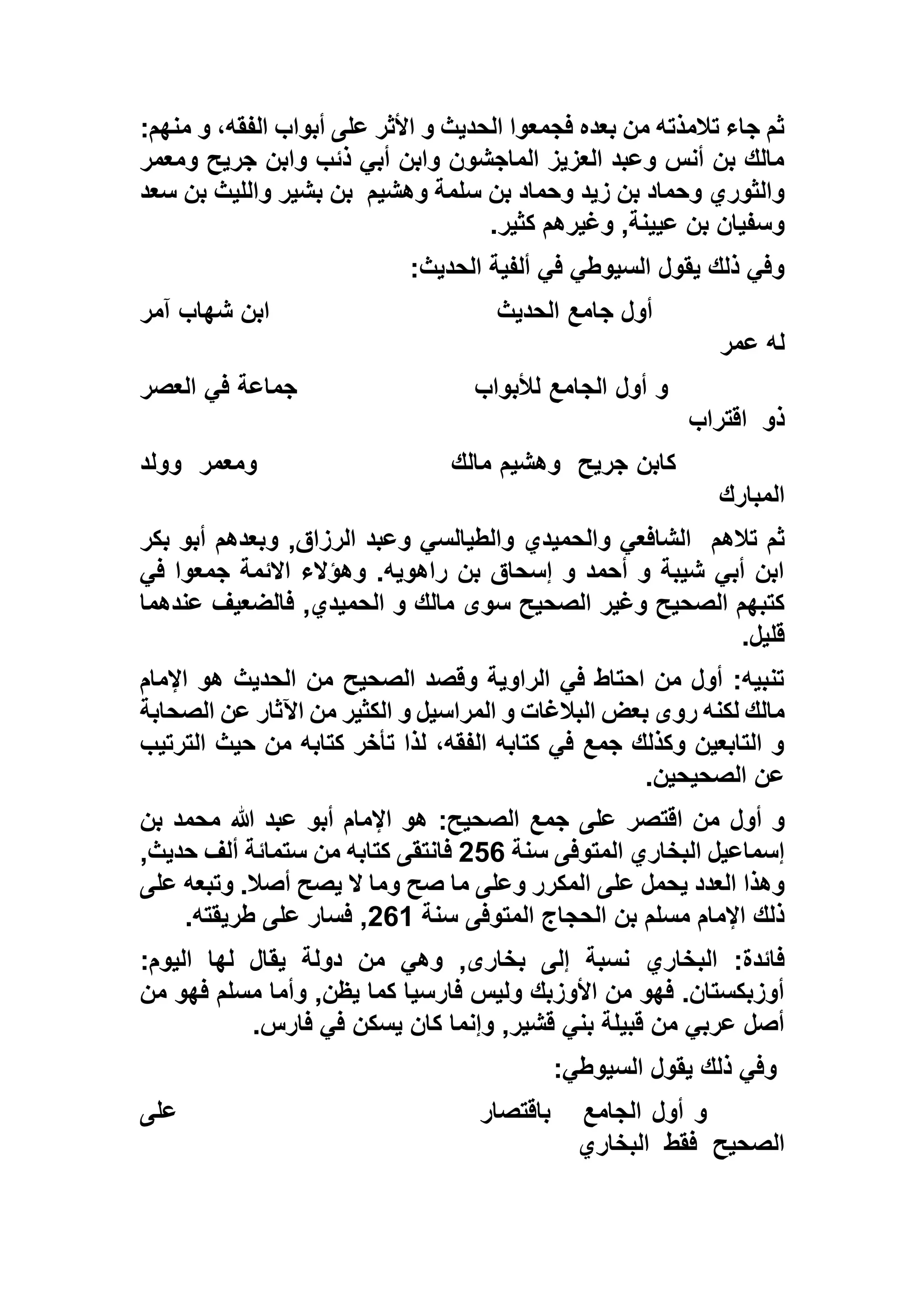 :‫منهم‬ ‫و‬ ،‫الفقه‬ ‫أبواب‬ ‫على‬ ‫األثر‬ ‫و‬ ‫الحديث‬ ‫فجمعوا‬ ‫بعده‬ ‫من‬ ‫تالمذته‬ ‫جاء‬ ‫ثم‬
‫ومعمر‬ ‫جريح‬ ‫وابن‬ ‫ذئب‬ ‫أبي‬ ‫وابن‬ ‫الماجشون‬ ‫العزيز‬ ‫وعبد‬ ‫أنس‬ ‫بن‬ ‫مالك‬
‫سل‬ ‫بن‬ ‫وحماد‬ ‫زيد‬ ‫بن‬ ‫وحماد‬ ‫والثوري‬‫وهشيم‬ ‫مة‬‫سعد‬ ‫بن‬ ‫والليث‬ ‫بشير‬ ‫بن‬
‫كثير‬ ‫وغيرهم‬ ,‫عيينة‬ ‫بن‬ ‫وسفيان‬.
‫الحديث‬ ‫ألفية‬ ‫في‬ ‫السيوطي‬ ‫يقول‬ ‫ذلك‬ ‫وفي‬:
‫الحديث‬ ‫جامع‬ ‫أول‬‫آمر‬ ‫شهاب‬ ‫ابن‬
‫عمر‬ ‫له‬
‫لألبواب‬ ‫الجامع‬ ‫أول‬ ‫و‬‫العصر‬ ‫في‬ ‫جماعة‬
‫ذو‬‫اقتراب‬
‫جريح‬ ‫كابن‬‫مالك‬ ‫وهشيم‬‫ومعمر‬‫وولد‬
‫المبارك‬
‫تالهم‬ ‫ثم‬‫بكر‬ ‫أبو‬ ‫وبعدهم‬ ,‫الرزاق‬ ‫وعبد‬ ‫والطيالسي‬ ‫والحميدي‬ ‫الشافعي‬
‫في‬ ‫جمعوا‬ ‫االئمة‬ ‫وهؤالء‬ .‫راهويه‬ ‫بن‬ ‫إسحاق‬ ‫و‬ ‫أحمد‬ ‫و‬ ‫شيبة‬ ‫أبي‬ ‫ابن‬
‫سو‬ ‫الصحيح‬ ‫وغير‬ ‫الصحيح‬ ‫كتبهم‬‫عندهما‬ ‫فالضعيف‬ ,‫الحميدي‬ ‫و‬ ‫مالك‬ ‫ى‬
‫قليل‬.
‫اإلمام‬ ‫هو‬ ‫الحديث‬ ‫من‬ ‫الصحيح‬ ‫وقصد‬ ‫الراوية‬ ‫في‬ ‫احتاط‬ ‫من‬ ‫أول‬ :‫تنبيه‬
‫الصحابة‬ ‫عن‬ ‫اآلثار‬ ‫من‬ ‫الكثير‬ ‫و‬ ‫المراسيل‬ ‫و‬ ‫البالغات‬ ‫بعض‬ ‫روى‬ ‫لكنه‬ ‫مالك‬
‫الترتيب‬ ‫حيث‬ ‫من‬ ‫كتابه‬ ‫تأخر‬ ‫لذا‬ ،‫الفقه‬ ‫كتابه‬ ‫في‬ ‫جمع‬ ‫وكذلك‬ ‫التابعين‬ ‫و‬
‫الصحيحين‬ ‫عن‬.
‫أول‬ ‫و‬‫بن‬ ‫محمد‬ ‫هللا‬ ‫عبد‬ ‫أبو‬ ‫اإلمام‬ ‫هو‬ :‫الصحيح‬ ‫جمع‬ ‫على‬ ‫اقتصر‬ ‫من‬
‫سنة‬ ‫المتوفى‬ ‫البخاري‬ ‫إسماعيل‬526,‫حديث‬ ‫ألف‬ ‫ستمائة‬ ‫من‬ ‫كتابه‬ ‫فانتقى‬
‫على‬ ‫وتبعه‬ .‫أصال‬ ‫يصح‬ ‫ال‬ ‫وما‬ ‫صح‬ ‫ما‬ ‫وعلى‬ ‫المكرر‬ ‫على‬ ‫يحمل‬ ‫العدد‬ ‫وهذا‬
‫سنة‬ ‫المتوفى‬ ‫الحجاج‬ ‫بن‬ ‫مسلم‬ ‫اإلمام‬ ‫ذلك‬561‫طريقته‬ ‫على‬ ‫فسار‬ ,.
‫الب‬ :‫فائدة‬:‫اليوم‬ ‫لها‬ ‫يقال‬ ‫دولة‬ ‫من‬ ‫وهي‬ ,‫بخارى‬ ‫إلى‬ ‫نسبة‬ ‫خاري‬
‫من‬ ‫فهو‬ ‫مسلم‬ ‫وأما‬ ,‫يظن‬ ‫كما‬ ‫فارسيا‬ ‫وليس‬ ‫األوزبك‬ ‫من‬ ‫فهو‬ .‫أوزبكستان‬
‫فارس‬ ‫في‬ ‫يسكن‬ ‫كان‬ ‫وإنما‬ ,‫قشير‬ ‫بني‬ ‫قبيلة‬ ‫من‬ ‫عربي‬ ‫أصل‬.
‫السيوطي‬ ‫يقول‬ ‫ذلك‬ ‫وفي‬:
‫الجامع‬ ‫أول‬ ‫و‬‫باقتصار‬‫على‬
‫الصحيح‬‫فقط‬‫البخاري‬
 