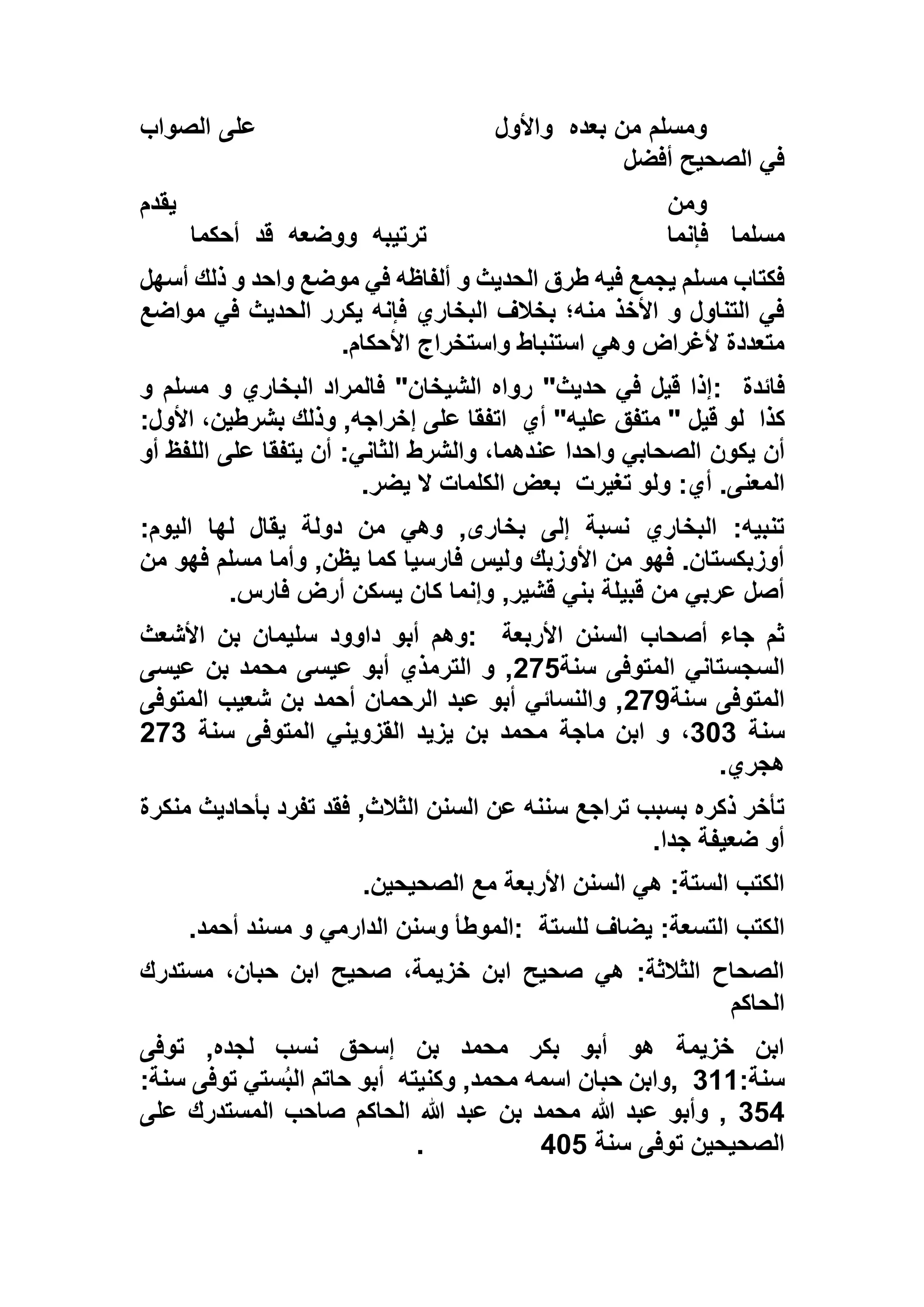 ‫بعده‬ ‫من‬ ‫ومسلم‬‫واألول‬‫الصواب‬ ‫على‬
‫أفضل‬ ‫الصحيح‬ ‫في‬
‫يقدم‬ ‫ومن‬
‫مسلما‬‫فإنما‬‫ترتيبه‬‫ووضعه‬‫قد‬‫أحكما‬
‫أس‬ ‫ذلك‬ ‫و‬ ‫واحد‬ ‫موضع‬ ‫في‬ ‫ألفاظه‬ ‫و‬ ‫الحديث‬ ‫طرق‬ ‫فيه‬ ‫يجمع‬ ‫مسلم‬ ‫فكتاب‬‫ه‬‫ل‬
‫مواضع‬ ‫في‬ ‫الحديث‬ ‫يكرر‬ ‫فإنه‬ ‫البخاري‬ ‫بخالف‬ ‫منه؛‬ ‫األخذ‬ ‫و‬ ‫التناول‬ ‫في‬
‫األحكام‬ ‫واستخراج‬ ‫استنباط‬ ‫وهي‬ ‫ألغراض‬ ‫متعددة‬.
‫فائدة‬:‫و‬ ‫مسلم‬ ‫و‬ ‫البخاري‬ ‫فالمراد‬ "‫الشيخان‬ ‫رواه‬ "‫حديث‬ ‫في‬ ‫قيل‬ ‫إذا‬
‫كذا‬‫أي‬ "‫عليه‬ ‫متفق‬ " ‫قيل‬ ‫لو‬:‫األول‬ ،‫بشرطين‬ ‫وذلك‬ ,‫إخراجه‬ ‫على‬ ‫اتفقا‬
‫يكون‬ ‫أن‬‫أو‬ ‫اللفظ‬ ‫على‬ ‫يتفقا‬ ‫أن‬ :‫الثاني‬ ‫والشرط‬ ،‫عندهما‬ ‫واحدا‬ ‫الصحابي‬
‫تغيرت‬ ‫ولو‬ :‫أي‬ .‫المعنى‬‫يضر‬ ‫ال‬ ‫الكلمات‬ ‫بعض‬.
:‫اليوم‬ ‫لها‬ ‫يقال‬ ‫دولة‬ ‫من‬ ‫وهي‬ ,‫بخارى‬ ‫إلى‬ ‫نسبة‬ ‫البخاري‬ :‫تنبيه‬
‫من‬ ‫فهو‬ ‫مسلم‬ ‫وأما‬ ,‫يظن‬ ‫كما‬ ‫فارسيا‬ ‫وليس‬ ‫األوزبك‬ ‫من‬ ‫فهو‬ .‫أوزبكستان‬
‫وإن‬ ,‫قشير‬ ‫بني‬ ‫قبيلة‬ ‫من‬ ‫عربي‬ ‫أصل‬‫فارس‬ ‫أرض‬ ‫يسكن‬ ‫كان‬ ‫ما‬.
‫األربعة‬ ‫السنن‬ ‫أصحاب‬ ‫جاء‬ ‫ثم‬:‫األشعث‬ ‫بن‬ ‫سليمان‬ ‫داوود‬ ‫أبو‬ ‫وهم‬
‫سنة‬ ‫المتوفى‬ ‫السجستاني‬592‫عيسى‬ ‫بن‬ ‫محمد‬ ‫عيسى‬ ‫أبو‬ ‫الترمذي‬ ‫و‬ ,
‫سنة‬ ‫المتوفى‬597‫المتوفى‬ ‫شعيب‬ ‫بن‬ ‫أحمد‬ ‫الرحمان‬ ‫عبد‬ ‫أبو‬ ‫والنسائي‬ ,
‫سنة‬131‫ماجة‬ ‫ابن‬ ‫و‬ ،‫سنة‬ ‫المتوفى‬ ‫القزويني‬ ‫يزيد‬ ‫بن‬ ‫محمد‬591
‫هجري‬.
‫منكرة‬ ‫بأحاديث‬ ‫تفرد‬ ‫فقد‬ ,‫الثالث‬ ‫السنن‬ ‫عن‬ ‫سننه‬ ‫تراجع‬ ‫بسبب‬ ‫ذكره‬ ‫تأخر‬
‫جدا‬ ‫ضعيفة‬ ‫أو‬.
‫الصحيحين‬ ‫مع‬ ‫األربعة‬ ‫السنن‬ ‫هي‬ :‫الستة‬ ‫الكتب‬.
‫للستة‬ ‫يضاف‬ :‫التسعة‬ ‫الكتب‬:‫أحمد‬ ‫مسند‬ ‫و‬ ‫الدارمي‬ ‫وسنن‬ ‫الموطأ‬.
‫مستدرك‬ ،‫حبان‬ ‫ابن‬ ‫صحيح‬ ،‫خزيمة‬ ‫ابن‬ ‫صحيح‬ ‫هي‬ :‫الثالثة‬ ‫الصحاح‬
‫الحاكم‬
‫توفى‬ ,‫لجده‬ ‫نسب‬ ‫إسحق‬ ‫بن‬ ‫محمد‬ ‫بكر‬ ‫أبو‬ ‫هو‬ ‫خزيمة‬ ‫ابن‬
:‫سنة‬111,‫وكنيته‬ ,‫محمد‬ ‫اسمه‬ ‫حبان‬ ‫وابن‬:‫سنة‬ ‫توفى‬ ‫ستي‬ُ‫ب‬‫ال‬ ‫حاتم‬ ‫أبو‬
125‫على‬ ‫المستدرك‬ ‫صاحب‬ ‫الحاكم‬ ‫هللا‬ ‫عبد‬ ‫بن‬ ‫محمد‬ ‫هللا‬ ‫عبد‬ ‫وأبو‬ ,
‫سنة‬ ‫توفى‬ ‫الصحيحين‬532.
 