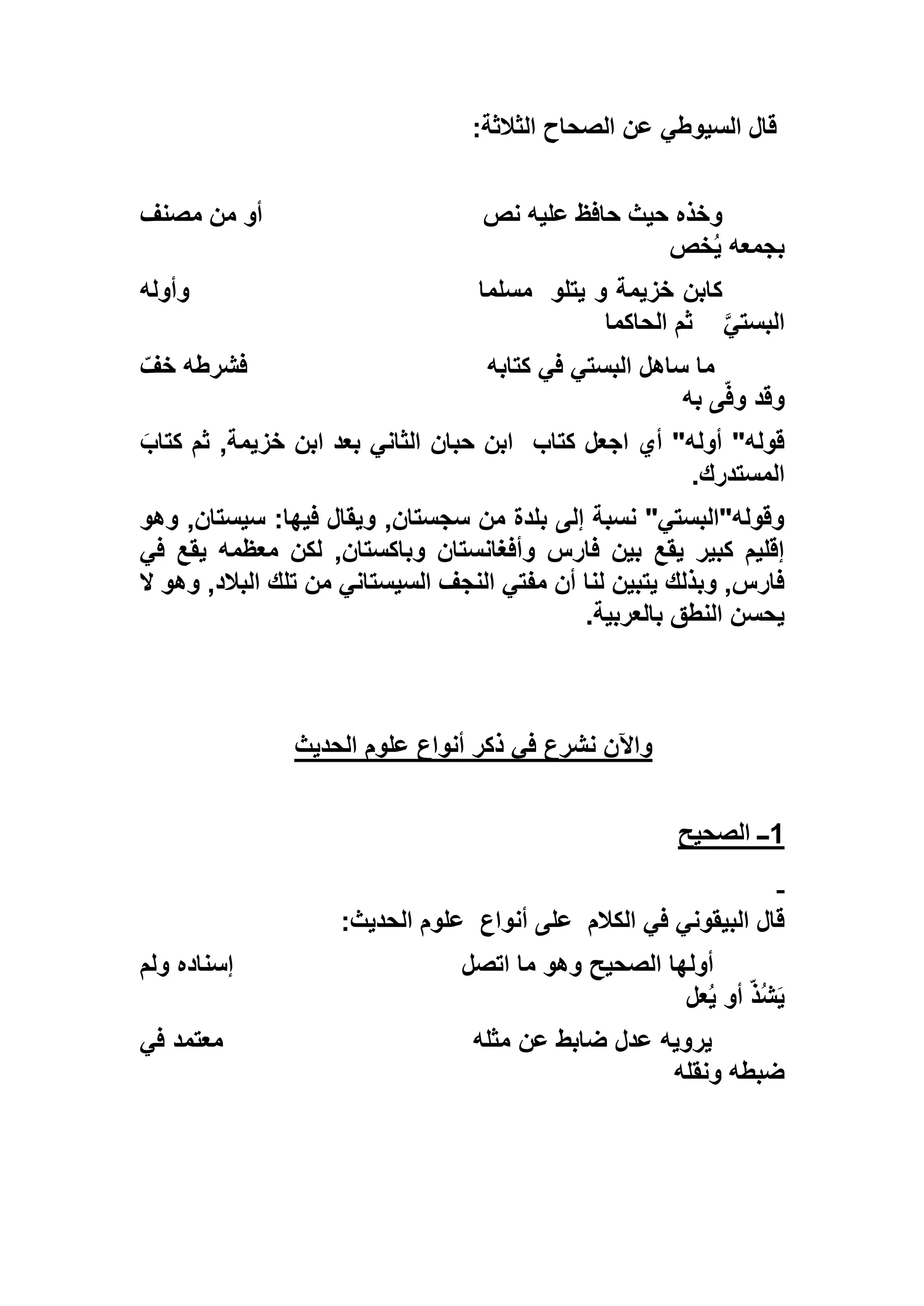 ‫الثالثة‬ ‫الصحاح‬ ‫عن‬ ‫السيوطي‬ ‫قال‬:
‫نص‬ ‫عليه‬ ‫حافظ‬ ‫حيث‬ ‫وخذه‬‫مصنف‬ ‫من‬ ‫أو‬
‫خص‬ُ‫ي‬ ‫بجمعه‬
‫يتلو‬ ‫و‬ ‫خزيمة‬ ‫كابن‬‫مسلما‬‫وأوله‬
‫البستي‬‫الحاكما‬ ‫ثم‬
‫كتابه‬ ‫في‬ ‫البستي‬ ‫ساهل‬ ‫ما‬ّ‫خف‬ ‫فشرطه‬
‫به‬ ‫ى‬ّ‫ف‬‫و‬ ‫وقد‬
‫كتاب‬ ‫اجعل‬ ‫أي‬ "‫أوله‬ "‫قوله‬َ‫كتاب‬ ‫ثم‬ ,‫خزيمة‬ ‫ابن‬ ‫بعد‬ ‫الثاني‬ ‫حبان‬ ‫ابن‬
‫المستدرك‬.
‫وهو‬ ,‫سيستان‬ :‫فيها‬ ‫ويقال‬ ,‫سجستان‬ ‫من‬ ‫بلدة‬ ‫إلى‬ ‫نسبة‬ "‫وقوله"البستي‬
‫في‬ ‫يقع‬ ‫معظمه‬ ‫لكن‬ ,‫وباكستان‬ ‫وأفغانستان‬ ‫فارس‬ ‫بين‬ ‫يقع‬ ‫كبير‬ ‫إقليم‬
‫ال‬ ‫تلك‬ ‫من‬ ‫السيستاني‬ ‫النجف‬ ‫مفتي‬ ‫أن‬ ‫لنا‬ ‫يتبين‬ ‫وبذلك‬ ,‫فارس‬‫بال‬‫ال‬ ‫وهو‬ ,‫د‬
‫بالعربية‬ ‫النطق‬ ‫يحسن‬.
‫الحديث‬ ‫علوم‬ ‫أنواع‬ ‫ذكر‬ ‫في‬ ‫نشرع‬ ‫واآلن‬
1‫الصحيح‬ ‫ــ‬
‫الكالم‬ ‫في‬ ‫البيقوني‬ ‫قال‬‫أنواع‬ ‫على‬‫الحديث‬ ‫علوم‬:
‫اتصل‬ ‫ما‬ ‫وهو‬ ‫الصحيح‬ ‫أولها‬‫ولم‬ ‫إسناده‬
‫عل‬ُ‫ي‬ ‫أو‬ ّ‫ذ‬ُ‫ش‬َ‫ي‬
‫يرويه‬‫مثله‬ ‫عن‬ ‫ضابط‬ ‫عدل‬‫في‬ ‫معتمد‬
‫ونقله‬ ‫ضبطه‬
 