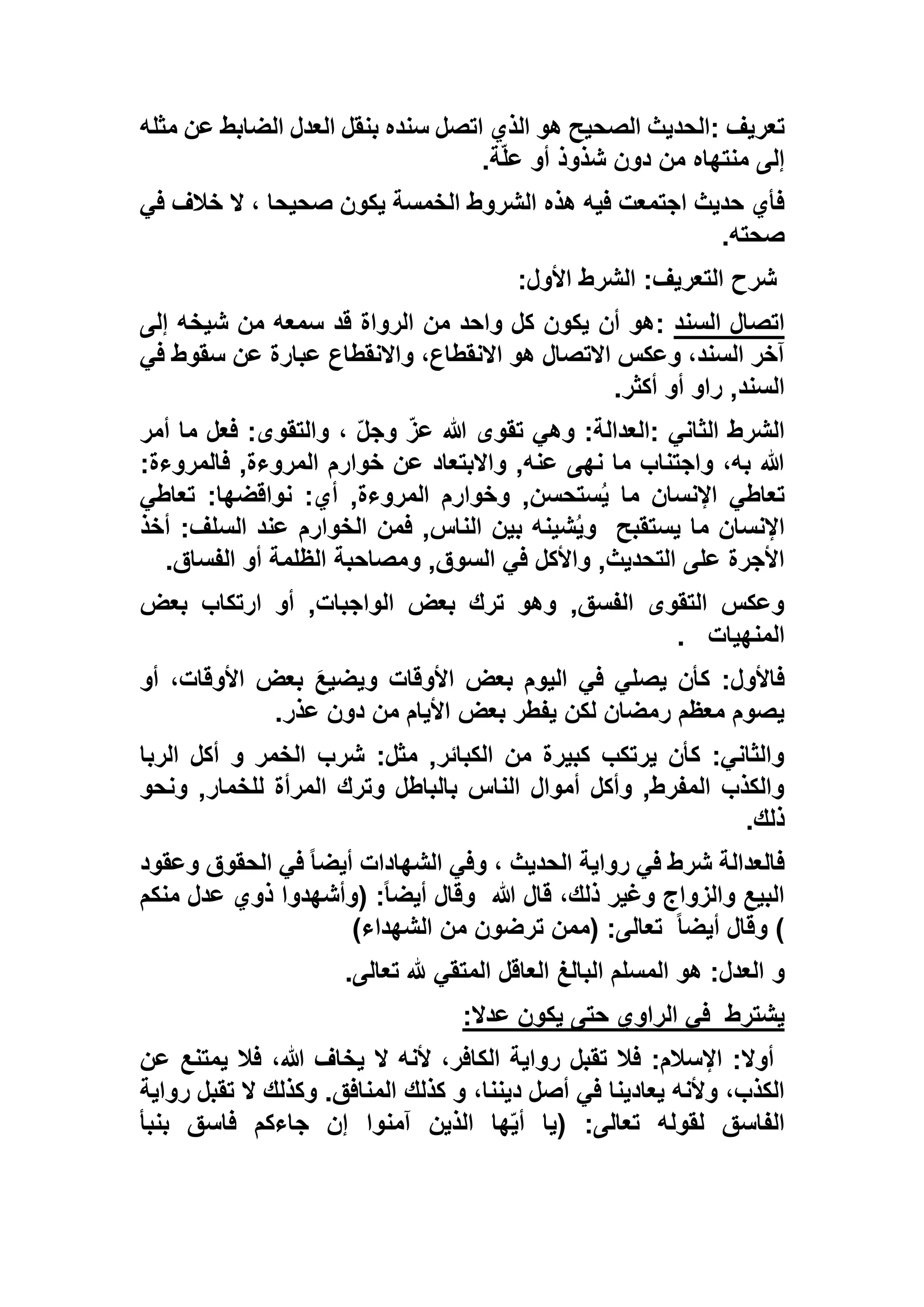 ‫تعريف‬:‫مثله‬ ‫عن‬ ‫الضابط‬ ‫العدل‬ ‫بنقل‬ ‫سنده‬ ‫اتصل‬ ‫الذي‬ ‫هو‬ ‫الصحيح‬ ‫الحديث‬
‫ة‬ّ‫ل‬‫ع‬ ‫أو‬ ‫شذوذ‬ ‫دون‬ ‫من‬ ‫منتهاه‬ ‫إلى‬.
‫في‬ ‫خالف‬ ‫ال‬ ، ‫صحيحا‬ ‫يكون‬ ‫الخمسة‬ ‫الشروط‬ ‫هذه‬ ‫فيه‬ ‫اجتمعت‬ ‫حديث‬ ‫فأي‬
‫صحته‬.
‫األ‬ ‫الشرط‬ :‫التعريف‬ ‫شرح‬‫ول‬:
‫السند‬ ‫اتصال‬:‫إلى‬ ‫شيخه‬ ‫من‬ ‫سمعه‬ ‫قد‬ ‫الرواة‬ ‫من‬ ‫واحد‬ ‫كل‬ ‫يكون‬ ‫أن‬ ‫هو‬
‫في‬ ‫سقوط‬ ‫عن‬ ‫عبارة‬ ‫واالنقطاع‬ ،‫االنقطاع‬ ‫هو‬ ‫االتصال‬ ‫وعكس‬ ،‫السند‬ ‫آخر‬
‫أكثر‬ ‫أو‬ ‫راو‬ ,‫السند‬.
‫الثاني‬ ‫الشرط‬:، ّ‫ل‬‫وج‬ ّ‫عز‬ ‫هللا‬ ‫تقوى‬ ‫وهي‬ :‫العدالة‬‫أمر‬ ‫ما‬ ‫فعل‬ :‫والتقوى‬
:‫فالمروءة‬ ,‫المروءة‬ ‫خوارم‬ ‫عن‬ ‫واالبتعاد‬ ,‫عنه‬ ‫نهى‬ ‫ما‬ ‫واجتناب‬ ،‫به‬ ‫هللا‬
‫تعاطي‬ :‫نواقضها‬ :‫أي‬ ,‫المروءة‬ ‫وخوارم‬ ,‫ستحسن‬ُ‫ي‬ ‫ما‬ ‫اإلنسان‬ ‫تعاطي‬
‫يستقبح‬ ‫ما‬ ‫اإلنسان‬‫أخذ‬ :‫السلف‬ ‫عند‬ ‫الخوارم‬ ‫فمن‬ ,‫الناس‬ ‫بين‬ ‫شينه‬ُ‫ي‬‫و‬
‫ومصاح‬ ,‫السوق‬ ‫في‬ ‫واألكل‬ ,‫التحديث‬ ‫على‬ ‫األجرة‬‫الفساق‬ ‫أو‬ ‫الظلمة‬ ‫بة‬.
‫بعض‬ ‫ارتكاب‬ ‫أو‬ ,‫الواجبات‬ ‫بعض‬ ‫ترك‬ ‫وهو‬ ,‫الفسق‬ ‫التقوى‬ ‫وعكس‬
‫المنهيات‬.
‫أو‬ ،‫األوقات‬ ‫بعض‬ َ‫ع‬‫ويضي‬ ‫األوقات‬ ‫بعض‬ ‫اليوم‬ ‫في‬ ‫يصلي‬ ‫كأن‬ :‫فاألول‬
‫عذر‬ ‫دون‬ ‫من‬ ‫األيام‬ ‫بعض‬ ‫يفطر‬ ‫لكن‬ ‫رمضان‬ ‫معظم‬ ‫يصوم‬.
‫أكل‬ ‫و‬ ‫الخمر‬ ‫شرب‬ :‫مثل‬ ,‫الكبائر‬ ‫من‬ ‫كبيرة‬ ‫يرتكب‬ ‫كأن‬ :‫والثاني‬‫الربا‬
‫ونحو‬ ,‫للخمار‬ ‫المرأة‬ ‫وترك‬ ‫بالباطل‬ ‫الناس‬ ‫أموال‬ ‫وأكل‬ ,‫المفرط‬ ‫والكذب‬
‫ذلك‬.
‫وعقود‬ ‫الحقوق‬ ‫في‬ ً‫ا‬‫أيض‬ ‫الشهادات‬ ‫وفي‬ ، ‫الحديث‬ ‫رواية‬ ‫في‬ ‫شرط‬ ‫فالعدالة‬
‫هللا‬ ‫قال‬ ،‫ذلك‬ ‫وغير‬ ‫والزواج‬ ‫البيع‬‫منكم‬ ‫عدل‬ ‫ذوي‬ ‫(وأشهدوا‬ :ً‫ا‬‫أيض‬ ‫وقال‬
ً‫ا‬‫أيض‬ ‫وقال‬ ))‫الشهداء‬ ‫من‬ ‫ترضون‬ ‫(ممن‬ :‫تعالى‬
‫و‬‫تعالى‬ ‫هلل‬ ‫المتقي‬ ‫العاقل‬ ‫البالغ‬ ‫المسلم‬ ‫هو‬ :‫العدل‬.
‫يشترط‬‫عدال‬ ‫يكون‬ ‫حتى‬ ‫الراوي‬ ‫في‬:
‫عن‬ ‫يمتنع‬ ‫فال‬ ،‫هللا‬ ‫يخاف‬ ‫ال‬ ‫ألنه‬ ،‫الكافر‬ ‫رواية‬ ‫تقبل‬ ‫فال‬ :‫اإلسالم‬ :‫أوال‬
‫كذلك‬ ‫و‬ ،‫ديننا‬ ‫أصل‬ ‫في‬ ‫يعادينا‬ ‫وألنه‬ ،‫الكذب‬‫رواية‬ ‫تقبل‬ ‫ال‬ ‫وكذلك‬ .‫المنافق‬
‫بنبأ‬ ‫فاسق‬ ‫جاءكم‬ ‫إن‬ ‫آمنوا‬ ‫الذين‬ ‫ها‬ّ‫ي‬‫أ‬ ‫(يا‬ :‫تعالى‬ ‫لقوله‬ ‫الفاسق‬
 