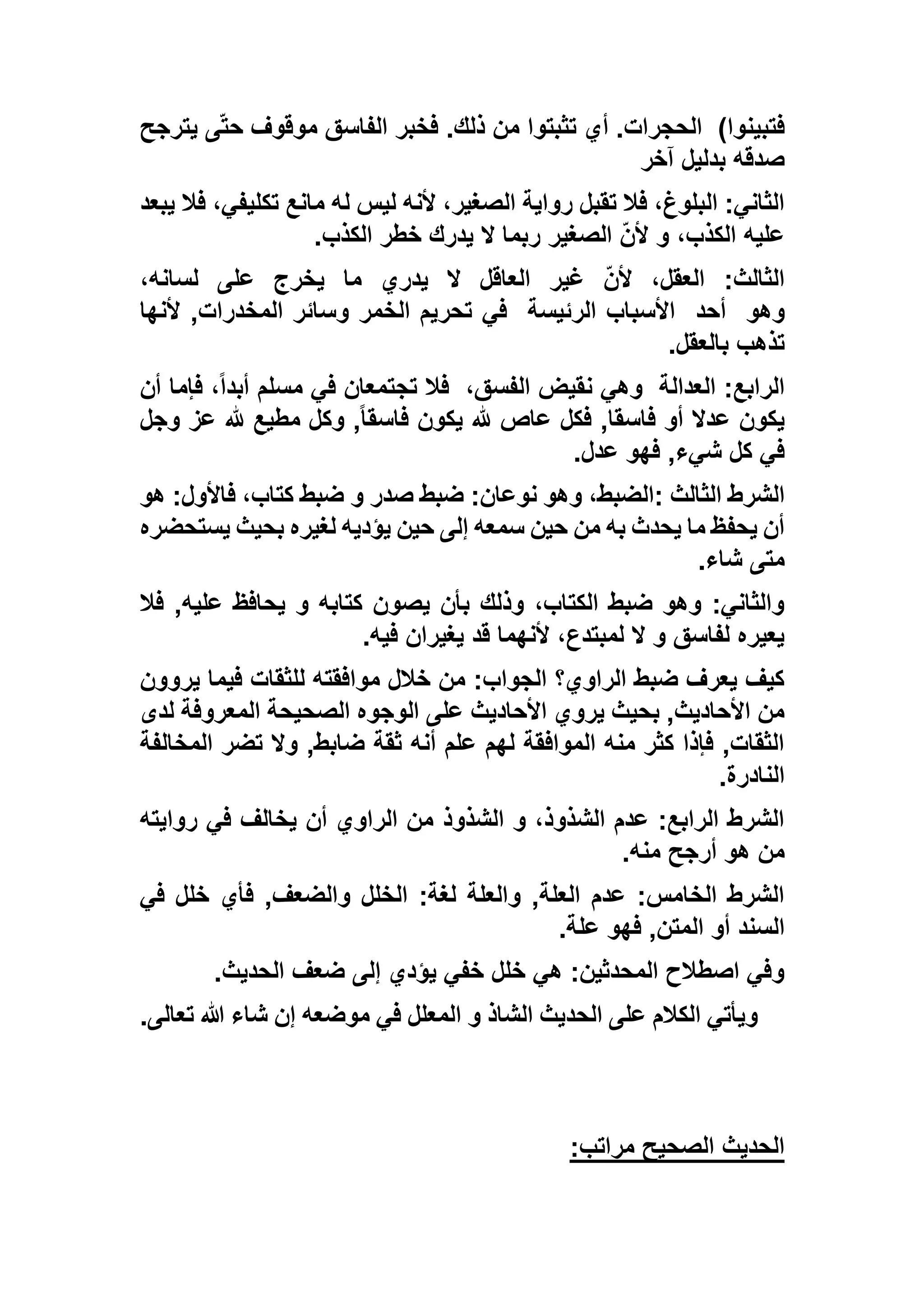 )‫فتبينوا‬‫يترجح‬ ‫ى‬ّ‫ت‬‫ح‬ ‫موقوف‬ ‫الفاسق‬ ‫فخبر‬ .‫ذلك‬ ‫من‬ ‫تثبتوا‬ ‫أي‬ .‫الحجرات‬
‫آخر‬ ‫بدليل‬ ‫صدقه‬
‫يبعد‬ ‫فال‬ ،‫تكليفي‬ ‫مانع‬ ‫له‬ ‫ليس‬ ‫ألنه‬ ،‫الصغير‬ ‫رواية‬ ‫تقبل‬ ‫فال‬ ،‫البلوغ‬ :‫الثاني‬
،‫الكذب‬ ‫عليه‬‫الكذب‬ ‫خطر‬ ‫يدرك‬ ‫ال‬ ‫ربما‬ ‫الصغير‬ ّ‫ن‬‫أل‬ ‫و‬.
،‫لسانه‬ ‫على‬ ‫يخرج‬ ‫ما‬ ‫يدري‬ ‫ال‬ ‫العاقل‬ ‫غير‬ ّ‫ن‬‫أل‬ ،‫العقل‬ :‫الثالث‬
‫وهو‬‫أحد‬‫الرئيسة‬ ‫األسباب‬‫ألنها‬ ,‫المخدرات‬ ‫وسائر‬ ‫الخمر‬ ‫تحريم‬ ‫في‬
‫بالعقل‬ ‫تذهب‬.
‫العدالة‬ :‫الرابع‬،‫الفسق‬ ‫نقيض‬ ‫وهي‬‫أن‬ ‫فإما‬ ،ً‫ا‬‫أبد‬ ‫مسلم‬ ‫في‬ ‫تجتمعان‬ ‫فال‬
‫أو‬ ‫عدال‬ ‫يكون‬‫وجل‬ ‫عز‬ ‫هلل‬ ‫مطيع‬ ‫وكل‬ ,ً‫ا‬‫فاسق‬ ‫يكون‬ ‫هلل‬ ‫عاص‬ ‫فكل‬ ,‫فاسقا‬
‫عدل‬ ‫فهو‬ ,‫شيء‬ ‫كل‬ ‫في‬.
‫الثالث‬ ‫الشرط‬:‫هو‬ :‫فاألول‬ ،‫كتاب‬ ‫ضبط‬ ‫و‬ ‫صدر‬ ‫ضبط‬ :‫نوعان‬ ‫وهو‬ ،‫الضبط‬
‫يستحضره‬ ‫بحيث‬ ‫لغيره‬ ‫يؤديه‬ ‫حين‬ ‫إلى‬ ‫سمعه‬ ‫حين‬ ‫من‬ ‫به‬ ‫يحدث‬ ‫ما‬ ‫يحفظ‬ ‫أن‬
‫شاء‬ ‫متى‬.
‫ي‬ ‫و‬ ‫كتابه‬ ‫يصون‬ ‫بأن‬ ‫وذلك‬ ،‫الكتاب‬ ‫ضبط‬ ‫وهو‬ :‫والثاني‬‫فال‬ ,‫عليه‬ ‫حافظ‬
‫فيه‬ ‫يغيران‬ ‫قد‬ ‫ألنهما‬ ،‫لمبتدع‬ ‫ال‬ ‫و‬ ‫لفاسق‬ ‫يعيره‬.
‫يروون‬ ‫فيما‬ ‫للثقات‬ ‫موافقته‬ ‫خالل‬ ‫من‬ :‫الجواب‬ ‫الراوي؟‬ ‫ضبط‬ ‫يعرف‬ ‫كيف‬
‫لدى‬ ‫المعروفة‬ ‫الصحيحة‬ ‫الوجوه‬ ‫على‬ ‫األحاديث‬ ‫يروي‬ ‫بحيث‬ ,‫األحاديث‬ ‫من‬
‫المخالف‬ ‫تضر‬ ‫وال‬ ,‫ضابط‬ ‫ثقة‬ ‫أنه‬ ‫علم‬ ‫لهم‬ ‫الموافقة‬ ‫منه‬ ‫كثر‬ ‫فإذا‬ ,‫الثقات‬‫ة‬
‫النادرة‬.
‫روايته‬ ‫في‬ ‫يخالف‬ ‫أن‬ ‫الراوي‬ ‫من‬ ‫الشذوذ‬ ‫و‬ ،‫الشذوذ‬ ‫عدم‬ :‫الرابع‬ ‫الشرط‬
‫منه‬ ‫أرجح‬ ‫هو‬ ‫من‬.
‫في‬ ‫خلل‬ ‫فأي‬ ,‫والضعف‬ ‫الخلل‬ :‫لغة‬ ‫والعلة‬ ,‫العلة‬ ‫عدم‬ :‫الخامس‬ ‫الشرط‬
‫علة‬ ‫فهو‬ ,‫المتن‬ ‫أو‬ ‫السند‬.
‫الحديث‬ ‫ضعف‬ ‫إلى‬ ‫يؤدي‬ ‫خفي‬ ‫خلل‬ ‫هي‬ :‫المحدثين‬ ‫اصطالح‬ ‫وفي‬.
‫الحد‬ ‫على‬ ‫الكالم‬ ‫ويأتي‬‫تعالى‬ ‫هللا‬ ‫شاء‬ ‫إن‬ ‫موضعه‬ ‫في‬ ‫المعلل‬ ‫و‬ ‫الشاذ‬ ‫يث‬.
‫مراتب‬ ‫الصحيح‬ ‫الحديث‬:
 