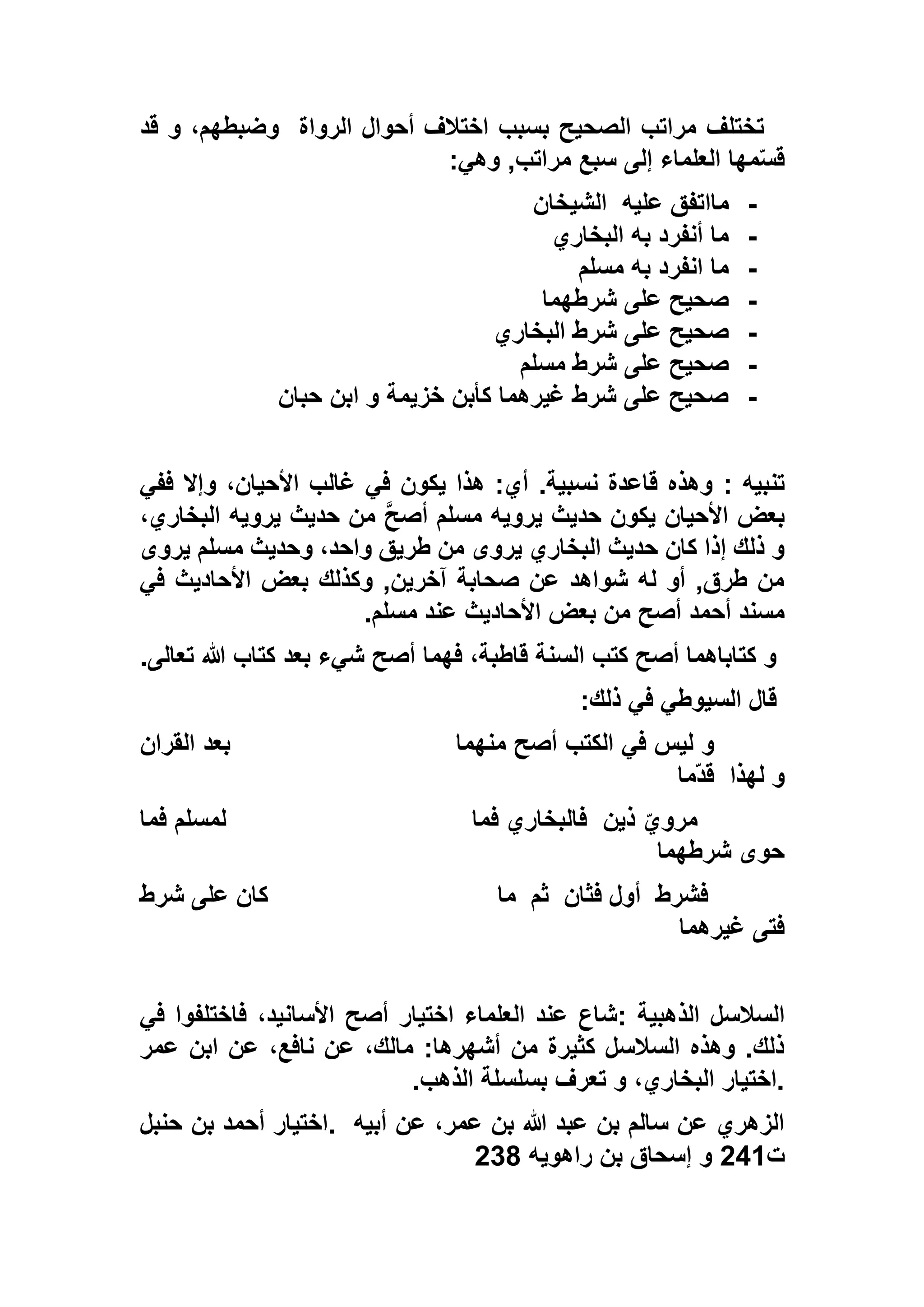 ‫الرواة‬ ‫أحوال‬ ‫اختالف‬ ‫بسبب‬ ‫الصحيح‬ ‫مراتب‬ ‫تختلف‬‫قد‬ ‫و‬ ،‫وضبطهم‬
‫سبع‬ ‫إلى‬ ‫العلماء‬ ‫مها‬ّ‫س‬‫ق‬‫وهي‬ ,‫مراتب‬:
-‫ما‬‫عليه‬ ‫اتفق‬‫الشيخان‬
-‫البخاري‬ ‫به‬ ‫أنفرد‬ ‫ما‬
-‫مسلم‬ ‫به‬ ‫انفرد‬ ‫ما‬
-‫شرطهما‬ ‫على‬ ‫صحيح‬
-‫شرط‬ ‫على‬ ‫صحيح‬‫البخاري‬
-‫مسلم‬ ‫شرط‬ ‫على‬ ‫صحيح‬
-‫حبان‬ ‫ابن‬ ‫و‬ ‫خزيمة‬ ‫كأبن‬ ‫غيرهما‬ ‫شرط‬ ‫على‬ ‫صحيح‬
‫تنبيه‬:‫ففي‬ ‫وإال‬ ،‫األحيان‬ ‫غالب‬ ‫في‬ ‫يكون‬ ‫هذا‬ :‫أي‬ .‫نسبية‬ ‫قاعدة‬ ‫وهذه‬
،‫البخاري‬ ‫يرويه‬ ‫حديث‬ ‫من‬ ‫أصح‬ ‫مسلم‬ ‫يرويه‬ ‫حديث‬ ‫يكون‬ ‫األحيان‬ ‫بعض‬
‫يرو‬ ‫مسلم‬ ‫وحديث‬ ،‫واحد‬ ‫طريق‬ ‫من‬ ‫يروى‬ ‫البخاري‬ ‫حديث‬ ‫كان‬ ‫إذا‬ ‫ذلك‬ ‫و‬‫ى‬
‫في‬ ‫األحاديث‬ ‫بعض‬ ‫وكذلك‬ ,‫آخرين‬ ‫صحابة‬ ‫عن‬ ‫شواهد‬ ‫له‬ ‫أو‬ ,‫طرق‬ ‫من‬
‫مسلم‬ ‫عند‬ ‫األحاديث‬ ‫بعض‬ ‫من‬ ‫أصح‬ ‫أحمد‬ ‫مسند‬.
‫تعالى‬ ‫هللا‬ ‫كتاب‬ ‫بعد‬ ‫شيء‬ ‫أصح‬ ‫فهما‬ ،‫قاطبة‬ ‫السنة‬ ‫كتب‬ ‫أصح‬ ‫كتاباهما‬ ‫و‬.
‫ذلك‬ ‫في‬ ‫السيوطي‬ ‫قال‬:
‫منهما‬ ‫أصح‬ ‫الكتب‬ ‫في‬ ‫ليس‬ ‫و‬‫القران‬ ‫بعد‬
‫لهذا‬ ‫و‬‫ّما‬‫د‬‫ق‬
‫ذين‬ ّ‫مروي‬‫فما‬ ‫فالبخاري‬‫فما‬ ‫لمسلم‬
‫شرطهما‬ ‫حوى‬
‫فشرط‬‫فثان‬ ‫أول‬‫ثم‬‫ما‬‫شرط‬ ‫على‬ ‫كان‬
‫غيرهما‬ ‫فتى‬
‫الذهبية‬ ‫السالسل‬:‫األسان‬ ‫أصح‬ ‫اختيار‬ ‫العلماء‬ ‫عند‬ ‫شاع‬‫في‬ ‫فاختلفوا‬ ،‫يد‬
‫عمر‬ ‫ابن‬ ‫عن‬ ،‫نافع‬ ‫عن‬ ،‫مالك‬ :‫أشهرها‬ ‫من‬ ‫كثيرة‬ ‫السالسل‬ ‫وهذه‬ .‫ذلك‬
‫الذهب‬ ‫بسلسلة‬ ‫تعرف‬ ‫و‬ ،‫البخاري‬ ‫.اختيار‬.
‫أبيه‬ ‫عن‬ ،‫عمر‬ ‫بن‬ ‫هللا‬ ‫عبد‬ ‫بن‬ ‫سالم‬ ‫عن‬ ‫الزهري‬.‫حنبل‬ ‫بن‬ ‫أحمد‬ ‫اختيار‬
‫ت‬551‫راهويه‬ ‫بن‬ ‫إسحاق‬ ‫و‬516
 