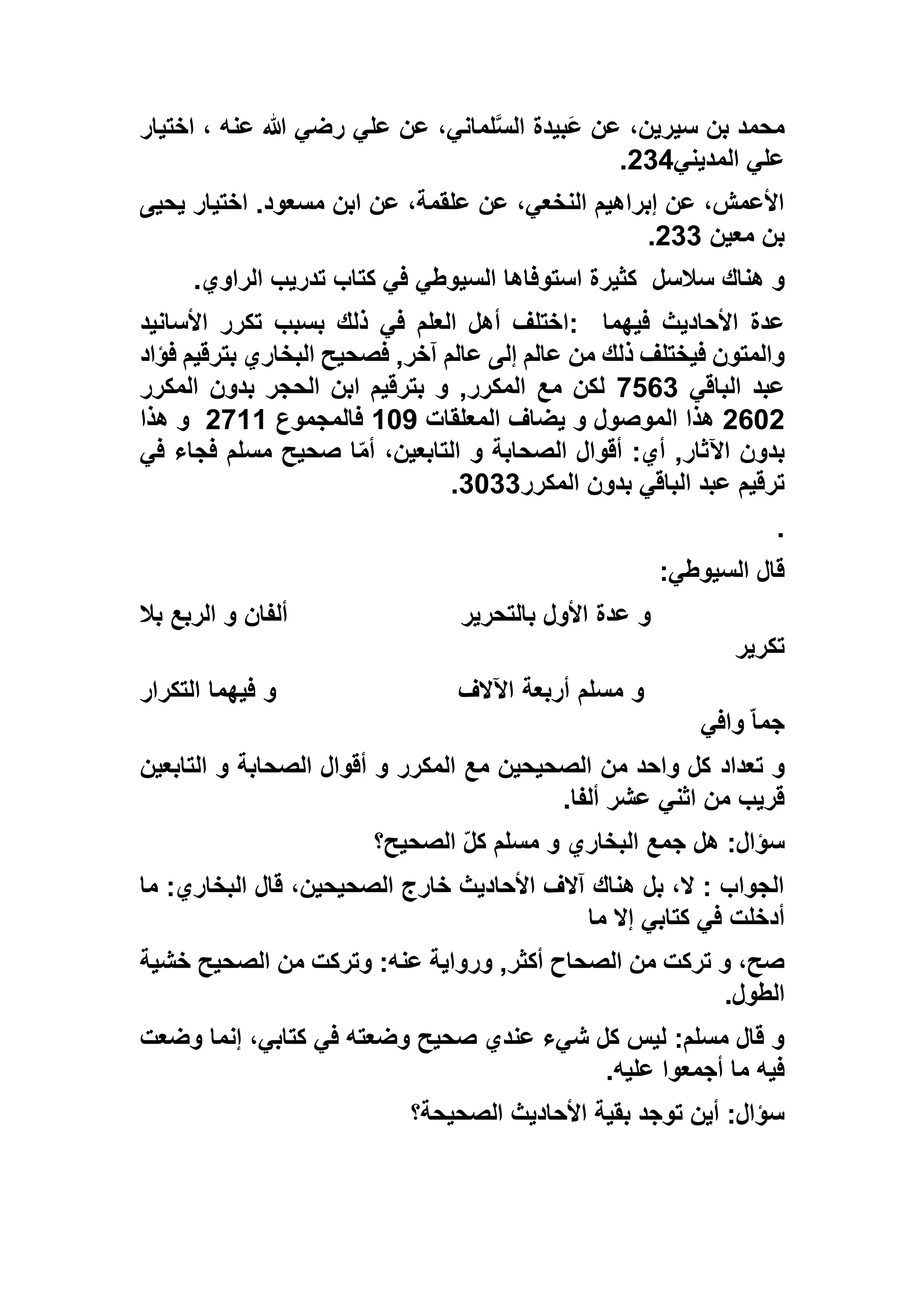 ‫علي‬ ‫عن‬ ،‫لماني‬‫الس‬ ‫َبيدة‬‫ع‬ ‫عن‬ ،‫سيرين‬ ‫بن‬ ‫محمد‬‫عنه‬ ‫هللا‬ ‫رضي‬‫اختيار‬ ،
‫المديني‬ ‫علي‬515.
‫يحيى‬ ‫اختيار‬ .‫مسعود‬ ‫ابن‬ ‫عن‬ ،‫علقمة‬ ‫عن‬ ،‫النخعي‬ ‫إبراهيم‬ ‫عن‬ ،‫األعمش‬
‫معين‬ ‫بن‬511.
‫سالسل‬ ‫هناك‬ ‫و‬‫الراوي‬ ‫تدريب‬ ‫كتاب‬ ‫في‬ ‫السيوطي‬ ‫استوفاها‬ ‫كثيرة‬.
‫فيهما‬ ‫األحاديث‬ ‫عدة‬:‫األسانيد‬ ‫تكرر‬ ‫بسبب‬ ‫ذلك‬ ‫في‬ ‫العلم‬ ‫أهل‬ ‫اختلف‬
‫ذلك‬ ‫فيختلف‬ ‫والمتون‬‫فؤاد‬ ‫بترقيم‬ ‫البخاري‬ ‫فصحيح‬ ,‫آخر‬ ‫عالم‬ ‫إلى‬ ‫عالم‬ ‫من‬
‫الباقي‬ ‫عبد‬9261‫المكرر‬ ‫بدون‬ ‫الحجر‬ ‫ابن‬ ‫بترقيم‬ ‫و‬ ,‫المكرر‬ ‫مع‬ ‫لكن‬
5635‫المعلقات‬ ‫يضاف‬ ‫و‬ ‫الموصول‬ ‫هذا‬137‫فالمجموع‬5911‫هذا‬ ‫و‬
‫في‬ ‫فجاء‬ ‫مسلم‬ ‫صحيح‬ ‫ا‬ّ‫م‬‫أ‬ ،‫التابعين‬ ‫و‬ ‫الصحابة‬ ‫أقوال‬ :‫أي‬ ,‫اآلثار‬ ‫بدون‬
‫بدون‬ ‫الباقي‬ ‫عبد‬ ‫ترقيم‬‫المكرر‬1311.
.
‫السيوطي‬ ‫قال‬:
‫بالتحرير‬ ‫األول‬ ‫عدة‬ ‫و‬‫بال‬ ‫الربع‬ ‫و‬ ‫ألفان‬
‫تكرير‬
‫اآلالف‬ ‫أربعة‬ ‫مسلم‬ ‫و‬‫التكرار‬ ‫فيهما‬ ‫و‬
‫وافي‬ ّ‫ا‬‫جم‬
‫تعداد‬ ‫و‬‫التابعين‬ ‫و‬ ‫الصحابة‬ ‫أقوال‬ ‫و‬ ‫المكرر‬ ‫مع‬ ‫الصحيحين‬ ‫من‬ ‫واحد‬ ‫كل‬
‫ألفا‬ ‫عشر‬ ‫اثني‬ ‫من‬ ‫قريب‬.
‫الصحيح؟‬ ّ‫ل‬‫ك‬ ‫مسلم‬ ‫و‬ ‫البخاري‬ ‫جمع‬ ‫هل‬ :‫سؤال‬
‫ما‬ :‫البخاري‬ ‫قال‬ ،‫الصحيحين‬ ‫خارج‬ ‫األحاديث‬ ‫آالف‬ ‫هناك‬ ‫بل‬ ،‫ال‬ : ‫الجواب‬
‫ما‬ ‫إال‬ ‫كتابي‬ ‫في‬ ‫أدخلت‬
‫من‬ ‫وتركت‬ :‫عنه‬ ‫ورواية‬ ,‫أكثر‬ ‫الصحاح‬ ‫من‬ ‫تركت‬ ‫و‬ ،‫صح‬‫خشية‬ ‫الصحيح‬
‫الطول‬.
‫وضعت‬ ‫إنما‬ ،‫كتابي‬ ‫في‬ ‫وضعته‬ ‫صحيح‬ ‫عندي‬ ‫شيء‬ ‫كل‬ ‫ليس‬ :‫مسلم‬ ‫قال‬ ‫و‬
‫عليه‬ ‫أجمعوا‬ ‫ما‬ ‫فيه‬.
‫الصحيحة؟‬ ‫األحاديث‬ ‫بقية‬ ‫توجد‬ ‫أين‬ :‫سؤال‬
 