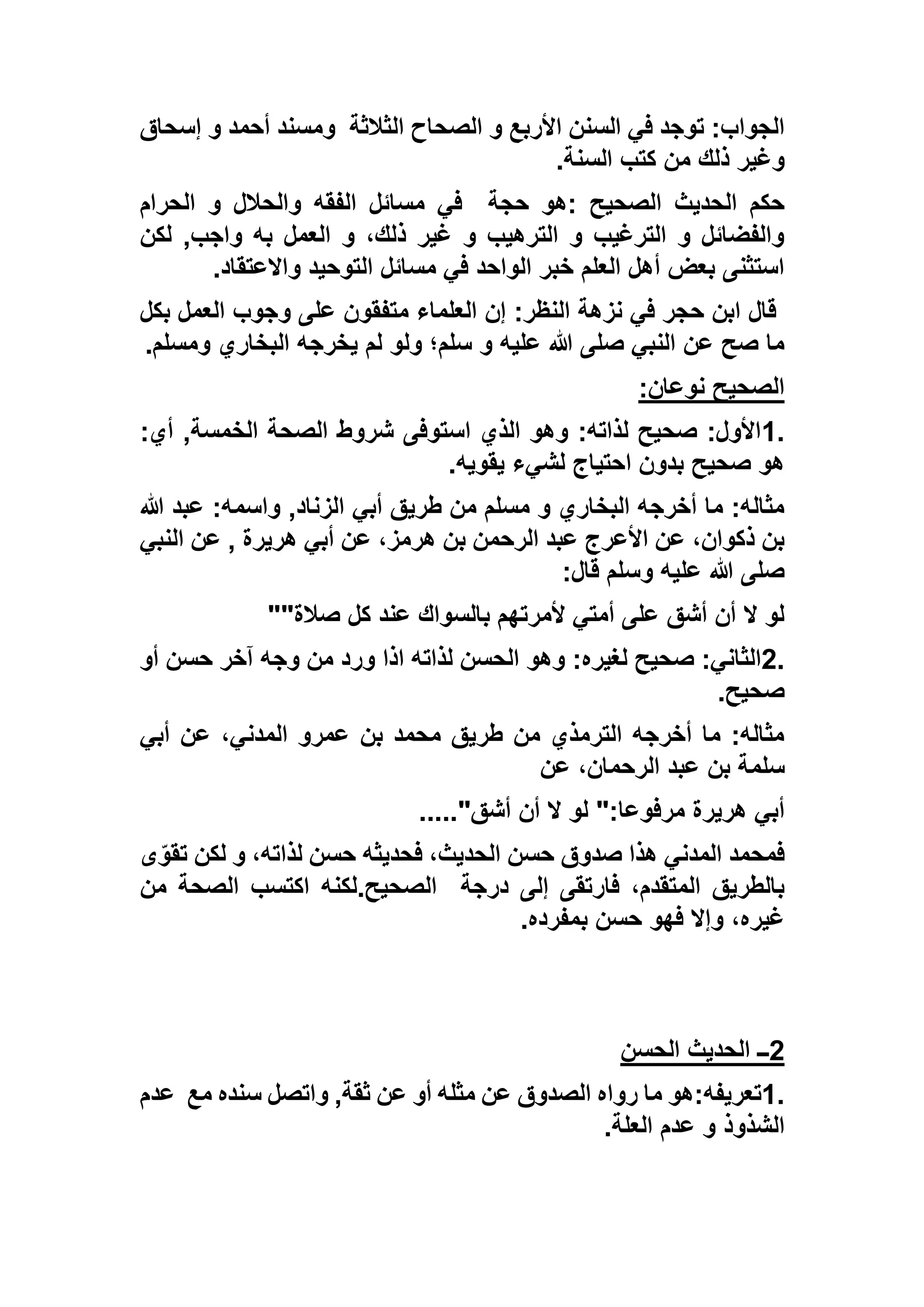 ‫الثالثة‬ ‫الصحاح‬ ‫و‬ ‫األربع‬ ‫السنن‬ ‫في‬ ‫توجد‬ :‫الجواب‬‫إسحاق‬ ‫و‬ ‫أحمد‬ ‫ومسند‬
‫السنة‬ ‫كتب‬ ‫من‬ ‫ذلك‬ ‫وغير‬.
‫الصحيح‬ ‫الحديث‬ ‫حكم‬:‫حجة‬ ‫هو‬‫في‬‫الحرام‬ ‫و‬ ‫والحالل‬ ‫الفقه‬ ‫مسائل‬
‫لكن‬ ,‫واجب‬ ‫به‬ ‫العمل‬ ‫و‬ ،‫ذلك‬ ‫غير‬ ‫و‬ ‫الترهيب‬ ‫و‬ ‫الترغيب‬ ‫و‬ ‫والفضائل‬
‫واالعتقاد‬ ‫التوحيد‬ ‫مسائل‬ ‫في‬ ‫الواحد‬ ‫خبر‬ ‫العلم‬ ‫أهل‬ ‫بعض‬ ‫استثنى‬.
‫بكل‬ ‫العمل‬ ‫وجوب‬ ‫على‬ ‫متفقون‬ ‫العلماء‬ ‫إن‬ :‫النظر‬ ‫نزهة‬ ‫في‬ ‫حجر‬ ‫ابن‬ ‫قال‬
‫ولو‬ ‫سلم؛‬ ‫و‬ ‫عليه‬ ‫هللا‬ ‫صلى‬ ‫النبي‬ ‫عن‬ ‫صح‬ ‫ما‬‫ومسلم‬ ‫البخاري‬ ‫يخرجه‬ ‫لم‬.
‫نوعان‬ ‫الصحيح‬:
1.:‫أي‬ ,‫الخمسة‬ ‫الصحة‬ ‫شروط‬ ‫استوفى‬ ‫الذي‬ ‫وهو‬ :‫لذاته‬ ‫صحيح‬ :‫األول‬
‫يقويه‬ ‫لشيء‬ ‫احتياج‬ ‫بدون‬ ‫صحيح‬ ‫هو‬.
‫هللا‬ ‫عبد‬ :‫واسمه‬ ,‫الزناد‬ ‫أبي‬ ‫طريق‬ ‫من‬ ‫مسلم‬ ‫و‬ ‫البخاري‬ ‫أخرجه‬ ‫ما‬ :‫مثاله‬
‫ا‬ ‫عن‬ , ‫هريرة‬ ‫أبي‬ ‫عن‬ ،‫هرمز‬ ‫بن‬ ‫الرحمن‬ ‫عبد‬ ‫األعرج‬ ‫عن‬ ،‫ذكوان‬ ‫بن‬‫لنبي‬
‫قال‬ ‫وسلم‬ ‫عليه‬ ‫هللا‬ ‫صلى‬:
‫صالة‬ ‫كل‬ ‫عند‬ ‫بالسواك‬ ‫ألمرتهم‬ ‫أمتي‬ ‫على‬ ‫أشق‬ ‫أن‬ ‫ال‬ ‫لو‬""
2.‫أو‬ ‫حسن‬ ‫آخر‬ ‫وجه‬ ‫من‬ ‫ورد‬ ‫اذا‬ ‫لذاته‬ ‫الحسن‬ ‫وهو‬ :‫لغيره‬ ‫صحيح‬ :‫الثاني‬
‫صحيح‬.
‫أبي‬ ‫عن‬ ،‫المدني‬ ‫عمرو‬ ‫بن‬ ‫محمد‬ ‫طريق‬ ‫من‬ ‫الترمذي‬ ‫أخرجه‬ ‫ما‬ :‫مثاله‬
‫عن‬ ،‫الرحمان‬ ‫عبد‬ ‫بن‬ ‫سلمة‬
‫لو‬ ":‫مرفوعا‬ ‫هريرة‬ ‫أبي‬‫أشق‬ ‫أن‬ ‫ال‬....."
‫ى‬ّ‫تقو‬ ‫لكن‬ ‫و‬ ،‫لذاته‬ ‫حسن‬ ‫فحديثه‬ ،‫الحديث‬ ‫حسن‬ ‫صدوق‬ ‫هذا‬ ‫المدني‬ ‫فمحمد‬
‫درجة‬ ‫إلى‬ ‫فارتقى‬ ،‫المتقدم‬ ‫بالطريق‬‫من‬ ‫الصحة‬ ‫اكتسب‬ ‫الصحيح.لكنه‬
‫بمفرده‬ ‫حسن‬ ‫فهو‬ ‫وإال‬ ،‫غيره‬.
2‫الحسن‬ ‫الحديث‬ ‫ــ‬
1.‫تعريفه‬:‫مع‬ ‫سنده‬ ‫واتصل‬ ,‫ثقة‬ ‫عن‬ ‫أو‬ ‫مثله‬ ‫عن‬ ‫الصدوق‬ ‫رواه‬ ‫ما‬ ‫هو‬‫عدم‬
‫العلة‬ ‫عدم‬ ‫و‬ ‫الشذوذ‬.
 