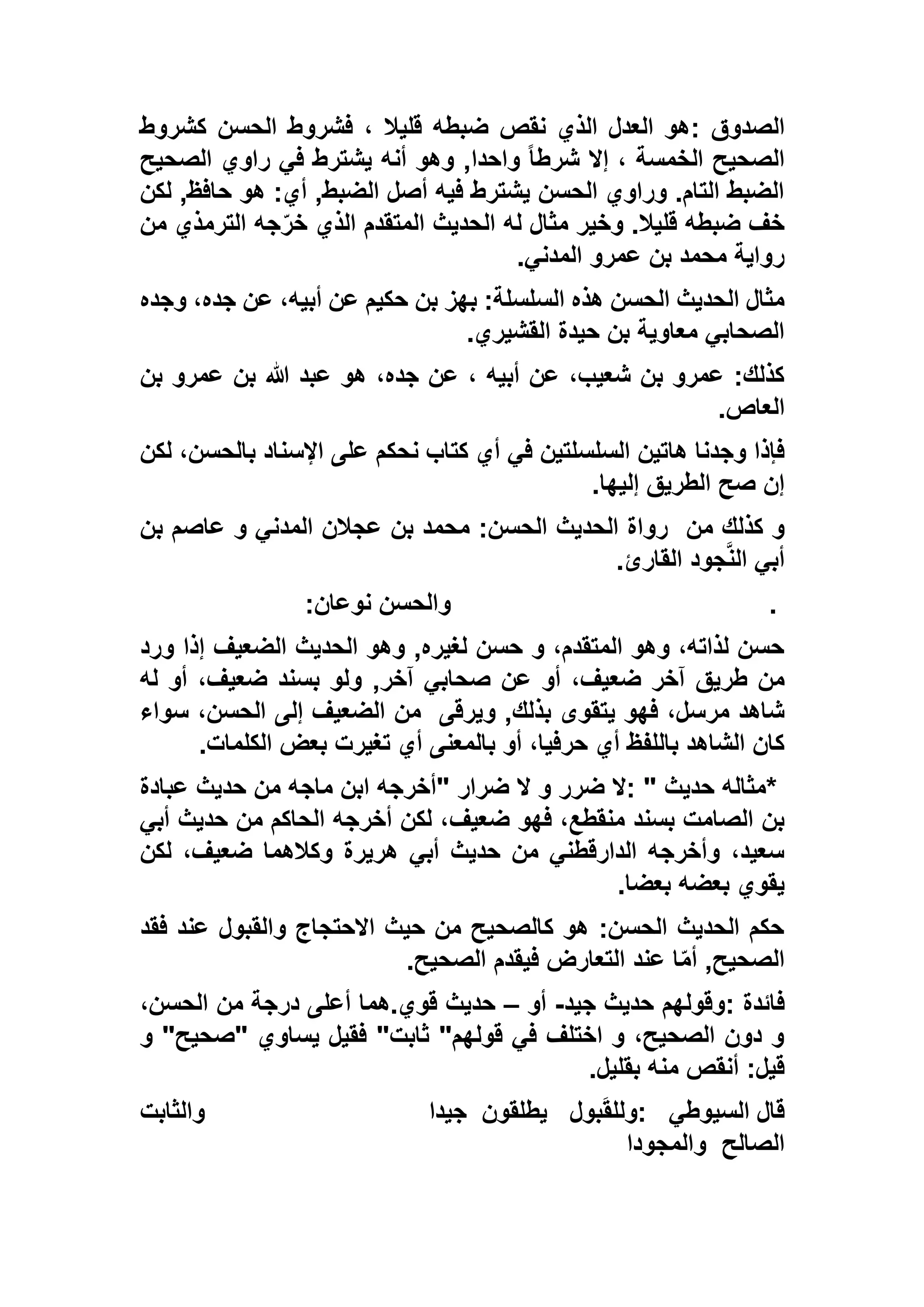 ‫الصدوق‬:‫كشروط‬ ‫الحسن‬ ‫فشروط‬ ، ‫قليال‬ ‫ضبطه‬ ‫نقص‬ ‫الذي‬ ‫العدل‬ ‫هو‬
‫الصحيح‬ ‫راوي‬ ‫في‬ ‫يشترط‬ ‫أنه‬ ‫وهو‬ ,‫واحدا‬ ً‫ا‬‫شرط‬ ‫إال‬ ، ‫الخمسة‬ ‫الصحيح‬
‫لكن‬ ,‫حافظ‬ ‫هو‬ :‫أي‬ ,‫الضبط‬ ‫أصل‬ ‫فيه‬ ‫يشترط‬ ‫الحسن‬ ‫وراوي‬ .‫التام‬ ‫الضبط‬
‫جه‬ّ‫خر‬ ‫الذي‬ ‫المتقدم‬ ‫الحديث‬ ‫له‬ ‫مثال‬ ‫وخير‬ .‫قليال‬ ‫ضبطه‬ ‫خف‬‫من‬ ‫الترمذي‬
‫المدني‬ ‫عمرو‬ ‫بن‬ ‫محمد‬ ‫رواية‬.
‫وجده‬ ،‫جده‬ ‫عن‬ ،‫أبيه‬ ‫عن‬ ‫حكيم‬ ‫بن‬ ‫بهز‬ :‫السلسلة‬ ‫هذه‬ ‫الحسن‬ ‫الحديث‬ ‫مثال‬
‫القشيري‬ ‫حيدة‬ ‫بن‬ ‫معاوية‬ ‫الصحابي‬.
‫بن‬ ‫عمرو‬ ‫بن‬ ‫هللا‬ ‫عبد‬ ‫هو‬ ،‫جده‬ ‫عن‬ ، ‫أبيه‬ ‫عن‬ ،‫شعيب‬ ‫بن‬ ‫عمرو‬ :‫كذلك‬
‫العاص‬.
‫على‬ ‫نحكم‬ ‫كتاب‬ ‫أي‬ ‫في‬ ‫السلسلتين‬ ‫هاتين‬ ‫وجدنا‬ ‫فإذا‬‫ل‬ ،‫بالحسن‬ ‫اإلسناد‬‫كن‬
‫إليها‬ ‫الطريق‬ ‫صح‬ ‫إن‬.
‫من‬ ‫كذلك‬ ‫و‬‫بن‬ ‫عاصم‬ ‫و‬ ‫المدني‬ ‫عجالن‬ ‫بن‬ ‫محمد‬ :‫الحسن‬ ‫الحديث‬ ‫رواة‬
‫القارئ‬ ‫جود‬‫الن‬ ‫أبي‬.
.‫نوعان‬ ‫والحسن‬:
‫ورد‬ ‫إذا‬ ‫الضعيف‬ ‫الحديث‬ ‫وهو‬ ,‫لغيره‬ ‫حسن‬ ‫و‬ ،‫المتقدم‬ ‫وهو‬ ،‫لذاته‬ ‫حسن‬
‫ضع‬ ‫آخر‬ ‫طريق‬ ‫من‬‫له‬ ‫أو‬ ،‫ضعيف‬ ‫بسند‬ ‫ولو‬ ,‫آخر‬ ‫صحابي‬ ‫عن‬ ‫أو‬ ،‫يف‬
‫ويرقى‬ ,‫بذلك‬ ‫يتقوى‬ ‫فهو‬ ،‫مرسل‬ ‫شاهد‬‫سواء‬ ،‫الحسن‬ ‫إلى‬ ‫الضعيف‬ ‫من‬
‫الكلمات‬ ‫بعض‬ ‫تغيرت‬ ‫أي‬ ‫بالمعنى‬ ‫أو‬ ،‫حرفيا‬ ‫أي‬ ‫باللفظ‬ ‫الشاهد‬ ‫كان‬.
*‫حديث‬ ‫مثاله‬: "‫ضرار‬ ‫ال‬ ‫و‬ ‫ضرر‬ ‫ال‬"‫عبادة‬ ‫حديث‬ ‫من‬ ‫ماجه‬ ‫ابن‬ ‫أخرجه‬
‫ضعيف‬ ‫فهو‬ ،‫منقطع‬ ‫بسند‬ ‫الصامت‬ ‫بن‬‫أبي‬ ‫حديث‬ ‫من‬ ‫الحاكم‬ ‫أخرجه‬ ‫لكن‬ ،
‫لكن‬ ،‫ضعيف‬ ‫وكالهما‬ ‫هريرة‬ ‫أبي‬ ‫حديث‬ ‫من‬ ‫الدارقطني‬ ‫وأخرجه‬ ،‫سعيد‬
‫بعضا‬ ‫بعضه‬ ‫يقوي‬.
‫فقد‬ ‫عند‬ ‫والقبول‬ ‫االحتجاج‬ ‫حيث‬ ‫من‬ ‫كالصحيح‬ ‫هو‬ :‫الحسن‬ ‫الحديث‬ ‫حكم‬
‫الصحيح‬ ‫فيقدم‬ ‫التعارض‬ ‫عند‬ ‫ا‬ّ‫م‬‫أ‬ ,‫الصحيح‬.
‫فائدة‬:‫جيد‬ ‫حديث‬ ‫وقولهم‬-‫أو‬–‫درج‬ ‫أعلى‬ ‫قوي.هما‬ ‫حديث‬،‫الحسن‬ ‫من‬ ‫ة‬
‫و‬ "‫"صحيح‬ ‫يساوي‬ ‫فقيل‬ "‫ثابت‬ "‫قولهم‬ ‫في‬ ‫اختلف‬ ‫و‬ ،‫الصحيح‬ ‫دون‬ ‫و‬
‫بقليل‬ ‫منه‬ ‫أنقص‬ :‫قيل‬.
‫السيوطي‬ ‫قال‬:‫بول‬َ‫ق‬‫ولل‬‫يطلقون‬‫جيدا‬‫والثابت‬
‫الصالح‬‫والمجودا‬
 
