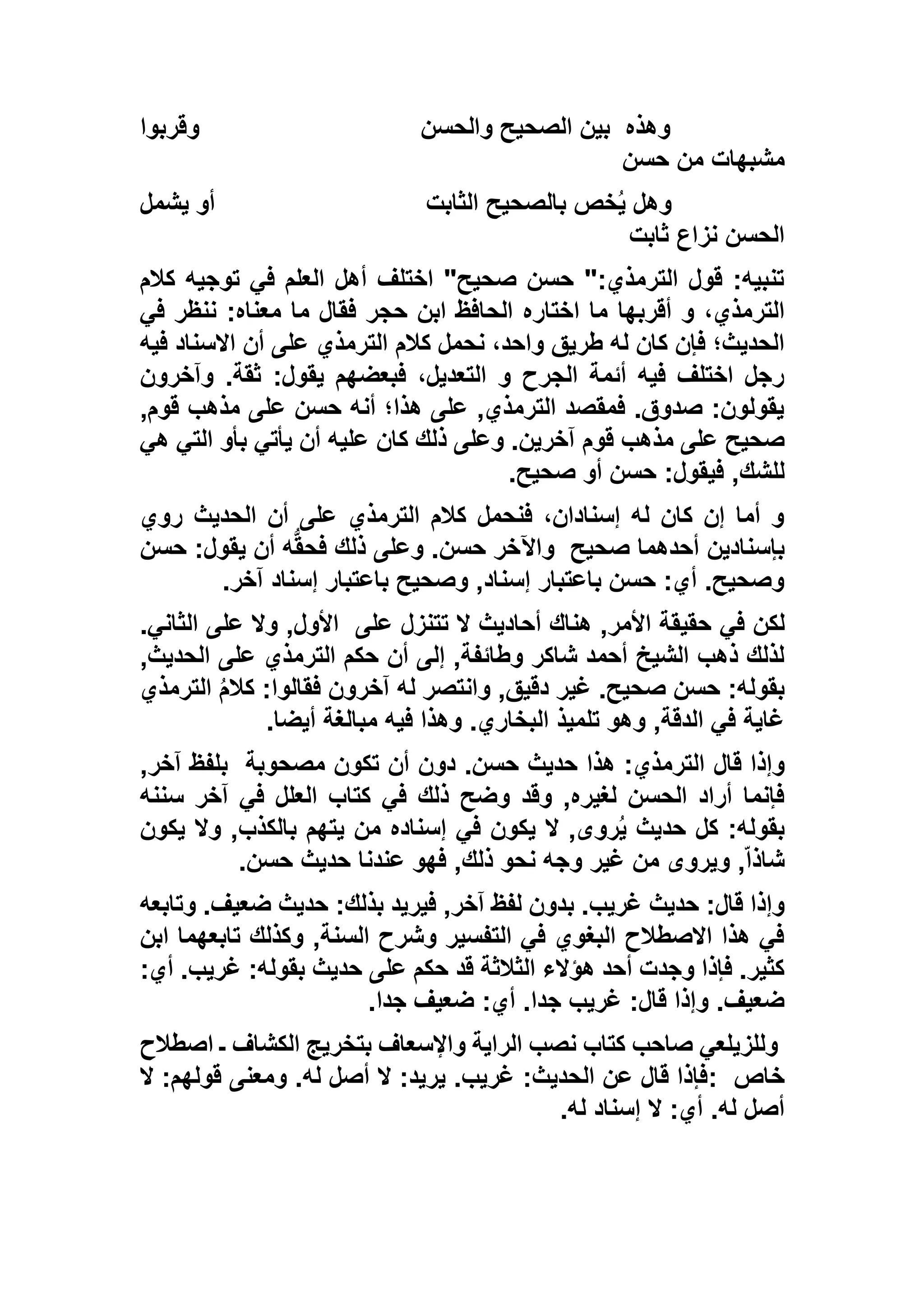 ‫وهذه‬‫والحسن‬ ‫الصحيح‬ ‫بين‬‫وقربو‬‫ا‬
‫حسن‬ ‫من‬ ‫مشبهات‬
‫الثابت‬ ‫بالصحيح‬ ‫خص‬ُ‫ي‬ ‫وهل‬‫يشمل‬ ‫أو‬
‫ثابت‬ ‫نزاع‬ ‫الحسن‬
‫كالم‬ ‫توجيه‬ ‫في‬ ‫العلم‬ ‫أهل‬ ‫اختلف‬ "‫صحيح‬ ‫حسن‬ ":‫الترمذي‬ ‫قول‬ :‫تنبيه‬
‫أقربها‬ ‫و‬ ،‫الترمذي‬‫في‬ ‫ننظر‬ :‫معناه‬ ‫ما‬ ‫فقال‬ ‫حجر‬ ‫ابن‬ ‫الحافظ‬ ‫اختاره‬ ‫ما‬
‫فيه‬ ‫االسناد‬ ‫أن‬ ‫على‬ ‫الترمذي‬ ‫كالم‬ ‫نحمل‬ ،‫واحد‬ ‫طريق‬ ‫له‬ ‫كان‬ ‫فإن‬ ‫الحديث؛‬
‫وآخرون‬ .‫ثقة‬ :‫يقول‬ ‫فبعضهم‬ ،‫التعديل‬ ‫و‬ ‫الجرح‬ ‫أئمة‬ ‫فيه‬ ‫اختلف‬ ‫رجل‬
,‫قوم‬ ‫مذهب‬ ‫على‬ ‫حسن‬ ‫أنه‬ ‫هذا؛‬ ‫على‬ ,‫الترمذي‬ ‫فمقصد‬ .‫صدوق‬ :‫يقولون‬
‫آ‬ ‫قوم‬ ‫مذهب‬ ‫على‬ ‫صحيح‬‫هي‬ ‫التي‬ ‫بأو‬ ‫يأتي‬ ‫أن‬ ‫عليه‬ ‫كان‬ ‫ذلك‬ ‫وعلى‬ .‫خرين‬
‫صحيح‬ ‫أو‬ ‫حسن‬ :‫فيقول‬ ,‫للشك‬.
‫روي‬ ‫الحديث‬ ‫أن‬ ‫على‬ ‫الترمذي‬ ‫كالم‬ ‫فنحمل‬ ،‫إسنادان‬ ‫له‬ ‫كان‬ ‫إن‬ ‫أما‬ ‫و‬
‫صحيح‬ ‫أحدهما‬ ‫بإسنادين‬‫حسن‬ :‫يقول‬ ‫أن‬ ‫ه‬ُّ‫ق‬‫فح‬ ‫ذلك‬ ‫وعلى‬ .‫حسن‬ ‫واآلخر‬
‫آخر‬ ‫إسناد‬ ‫باعتبار‬ ‫وصحيح‬ ,‫إسناد‬ ‫باعتبار‬ ‫حسن‬ :‫أي‬ .‫وصحيح‬.
‫في‬ ‫لكن‬‫على‬ ‫تتنزل‬ ‫ال‬ ‫أحاديث‬ ‫هناك‬ ,‫األمر‬ ‫حقيقة‬.‫الثاني‬ ‫على‬ ‫وال‬ ,‫األول‬
,‫الحديث‬ ‫على‬ ‫الترمذي‬ ‫حكم‬ ‫أن‬ ‫إلى‬ ,‫وطائفة‬ ‫شاكر‬ ‫أحمد‬ ‫الشيخ‬ ‫ذهب‬ ‫لذلك‬
‫الترمذي‬ ُ‫م‬‫كال‬ :‫فقالوا‬ ‫آخرون‬ ‫له‬ ‫وانتصر‬ ,‫دقيق‬ ‫غير‬ .‫صحيح‬ ‫حسن‬ :‫بقوله‬
‫أيضا‬ ‫مبالغة‬ ‫فيه‬ ‫وهذا‬ .‫البخاري‬ ‫تلميذ‬ ‫وهو‬ ,‫الدقة‬ ‫في‬ ‫غاية‬.
‫قال‬ ‫وإذا‬‫مصحوبة‬ ‫تكون‬ ‫أن‬ ‫دون‬ .‫حسن‬ ‫حديث‬ ‫هذا‬ :‫الترمذي‬,‫آخر‬ ‫بلفظ‬
‫سننه‬ ‫آخر‬ ‫في‬ ‫العلل‬ ‫كتاب‬ ‫في‬ ‫ذلك‬ ‫وضح‬ ‫وقد‬ ,‫لغيره‬ ‫الحسن‬ ‫أراد‬ ‫فإنما‬
‫يكون‬ ‫وال‬ ,‫بالكذب‬ ‫يتهم‬ ‫من‬ ‫إسناده‬ ‫في‬ ‫يكون‬ ‫ال‬ ,‫روى‬ُ‫ي‬ ‫حديث‬ ‫كل‬ :‫بقوله‬
‫حسن‬ ‫حديث‬ ‫عندنا‬ ‫فهو‬ ,‫ذلك‬ ‫نحو‬ ‫وجه‬ ‫غير‬ ‫من‬ ‫ويروى‬ ,ّ‫ا‬‫شاذ‬.
‫ب‬ .‫غريب‬ ‫حديث‬ :‫قال‬ ‫وإذا‬‫وتابعه‬ .‫ضعيف‬ ‫حديث‬ :‫بذلك‬ ‫فيريد‬ ,‫آخر‬ ‫لفظ‬ ‫دون‬
‫ابن‬ ‫تابعهما‬ ‫وكذلك‬ ,‫السنة‬ ‫وشرح‬ ‫التفسير‬ ‫في‬ ‫البغوي‬ ‫االصطالح‬ ‫هذا‬ ‫في‬
:‫أي‬ .‫غريب‬ :‫بقوله‬ ‫حديث‬ ‫على‬ ‫حكم‬ ‫قد‬ ‫الثالثة‬ ‫هؤالء‬ ‫أحد‬ ‫وجدت‬ ‫فإذا‬ .‫كثير‬
‫جدا‬ ‫ضعيف‬ :‫أي‬ .‫جدا‬ ‫غريب‬ :‫قال‬ ‫وإذا‬ .‫ضعيف‬.
‫بت‬ ‫واإلسعاف‬ ‫الراية‬ ‫نصب‬ ‫كتاب‬ ‫صاحب‬ ‫وللزيلعي‬‫اصطالح‬ ‫ـ‬ ‫الكشاف‬ ‫خريج‬
‫خاص‬:‫ال‬ :‫قولهم‬ ‫ومعنى‬ .‫له‬ ‫أصل‬ ‫ال‬ :‫يريد‬ .‫غريب‬ :‫الحديث‬ ‫عن‬ ‫قال‬ ‫فإذا‬
‫له‬ ‫إسناد‬ ‫ال‬ :‫أي‬ .‫له‬ ‫أصل‬.
 