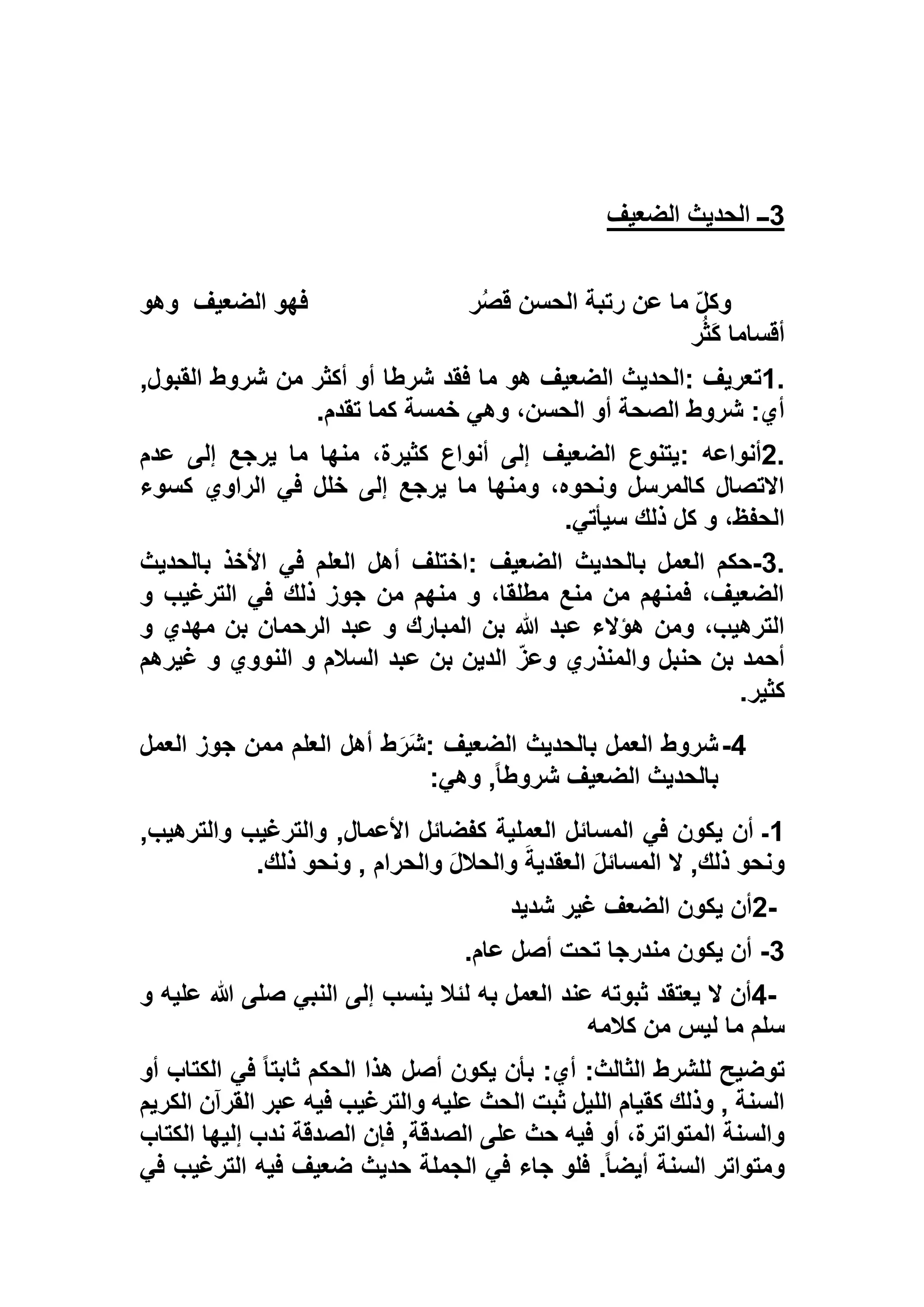 3‫الضعيف‬ ‫الحديث‬ ‫ــ‬
‫ر‬ُ‫ص‬‫ق‬ ‫الحسن‬ ‫رتبة‬ ‫عن‬ ‫ما‬ ّ‫ل‬‫وك‬‫الضعيف‬ ‫فهو‬‫وهو‬
‫ر‬ُ‫ث‬َ‫ك‬ ‫أقساما‬
1.‫تعريف‬:‫فقد‬ ‫ما‬ ‫هو‬ ‫الضعيف‬ ‫الحديث‬,‫القبول‬ ‫شروط‬ ‫من‬ ‫أكثر‬ ‫أو‬ ‫شرطا‬
‫تقدم‬ ‫كما‬ ‫خمسة‬ ‫وهي‬ ،‫الحسن‬ ‫أو‬ ‫الصحة‬ ‫شروط‬ :‫أي‬.
2.‫أنواعه‬:‫عدم‬ ‫إلى‬ ‫يرجع‬ ‫ما‬ ‫منها‬ ،‫كثيرة‬ ‫أنواع‬ ‫إلى‬ ‫الضعيف‬ ‫يتنوع‬
‫كسوء‬ ‫الراوي‬ ‫في‬ ‫خلل‬ ‫إلى‬ ‫يرجع‬ ‫ما‬ ‫ومنها‬ ،‫ونحوه‬ ‫كالمرسل‬ ‫االتصال‬
‫سيأتي‬ ‫ذلك‬ ‫كل‬ ‫و‬ ،‫الحفظ‬.
3.-‫الضعيف‬ ‫بالحديث‬ ‫العمل‬ ‫حكم‬:‫أهل‬ ‫اختلف‬‫بالحديث‬ ‫األخذ‬ ‫في‬ ‫العلم‬
‫و‬ ‫الترغيب‬ ‫في‬ ‫ذلك‬ ‫جوز‬ ‫من‬ ‫منهم‬ ‫و‬ ،‫مطلقا‬ ‫منع‬ ‫من‬ ‫فمنهم‬ ،‫الضعيف‬
‫و‬ ‫مهدي‬ ‫بن‬ ‫الرحمان‬ ‫عبد‬ ‫و‬ ‫المبارك‬ ‫بن‬ ‫هللا‬ ‫عبد‬ ‫هؤالء‬ ‫ومن‬ ،‫الترهيب‬
‫غيرهم‬ ‫و‬ ‫النووي‬ ‫و‬ ‫السالم‬ ‫عبد‬ ‫بن‬ ‫الدين‬ ّ‫ز‬‫وع‬ ‫والمنذري‬ ‫حنبل‬ ‫بن‬ ‫أحمد‬
‫كثير‬.
5-‫الضعيف‬ ‫بالحديث‬ ‫العمل‬ ‫شروط‬:‫العل‬ ‫أهل‬ ‫ط‬َ‫َر‬‫ش‬‫العمل‬ ‫جوز‬ ‫ممن‬ ‫م‬
‫وهي‬ ,ً‫ا‬‫شروط‬ ‫الضعيف‬ ‫بالحديث‬:
1,‫والترهيب‬ ‫والترغيب‬ ,‫األعمال‬ ‫كفضائل‬ ‫العملية‬ ‫المسائل‬ ‫في‬ ‫يكون‬ ‫أن‬ ‫ـ‬
‫ذلك‬ ‫ونحو‬ , ‫والحرام‬ َ‫ل‬‫والحال‬ َ‫العقدية‬ َ‫ل‬‫المسائ‬ ‫ال‬ ,‫ذلك‬ ‫ونحو‬.
2-‫شديد‬ ‫غير‬ ‫الضعف‬ ‫يكون‬ ‫أن‬
1-‫عام‬ ‫أصل‬ ‫تحت‬ ‫مندرجا‬ ‫يكون‬ ‫أن‬.
4-‫عند‬ ‫ثبوته‬ ‫يعتقد‬ ‫ال‬ ‫أن‬‫و‬ ‫عليه‬ ‫هللا‬ ‫صلى‬ ‫النبي‬ ‫إلى‬ ‫ينسب‬ ‫لئال‬ ‫به‬ ‫العمل‬
‫كالمه‬ ‫من‬ ‫ليس‬ ‫ما‬ ‫سلم‬
‫أو‬ ‫الكتاب‬ ‫في‬ ً‫ا‬‫ثابت‬ ‫الحكم‬ ‫هذا‬ ‫أصل‬ ‫يكون‬ ‫بأن‬ :‫أي‬ :‫الثالث‬ ‫للشرط‬ ‫توضيح‬
‫الكريم‬ ‫القرآن‬ ‫عبر‬ ‫فيه‬ ‫والترغيب‬ ‫عليه‬ ‫الحث‬ ‫ثبت‬ ‫الليل‬ ‫كقيام‬ ‫وذلك‬ , ‫السنة‬
‫ندب‬ ‫الصدقة‬ ‫فإن‬ ,‫الصدقة‬ ‫على‬ ‫حث‬ ‫فيه‬ ‫أو‬ ،‫المتواترة‬ ‫والسنة‬‫الكت‬ ‫إليها‬‫اب‬
‫في‬ ‫الترغيب‬ ‫فيه‬ ‫ضعيف‬ ‫حديث‬ ‫الجملة‬ ‫في‬ ‫جاء‬ ‫فلو‬ .ً‫ا‬‫أيض‬ ‫السنة‬ ‫ومتواتر‬
 