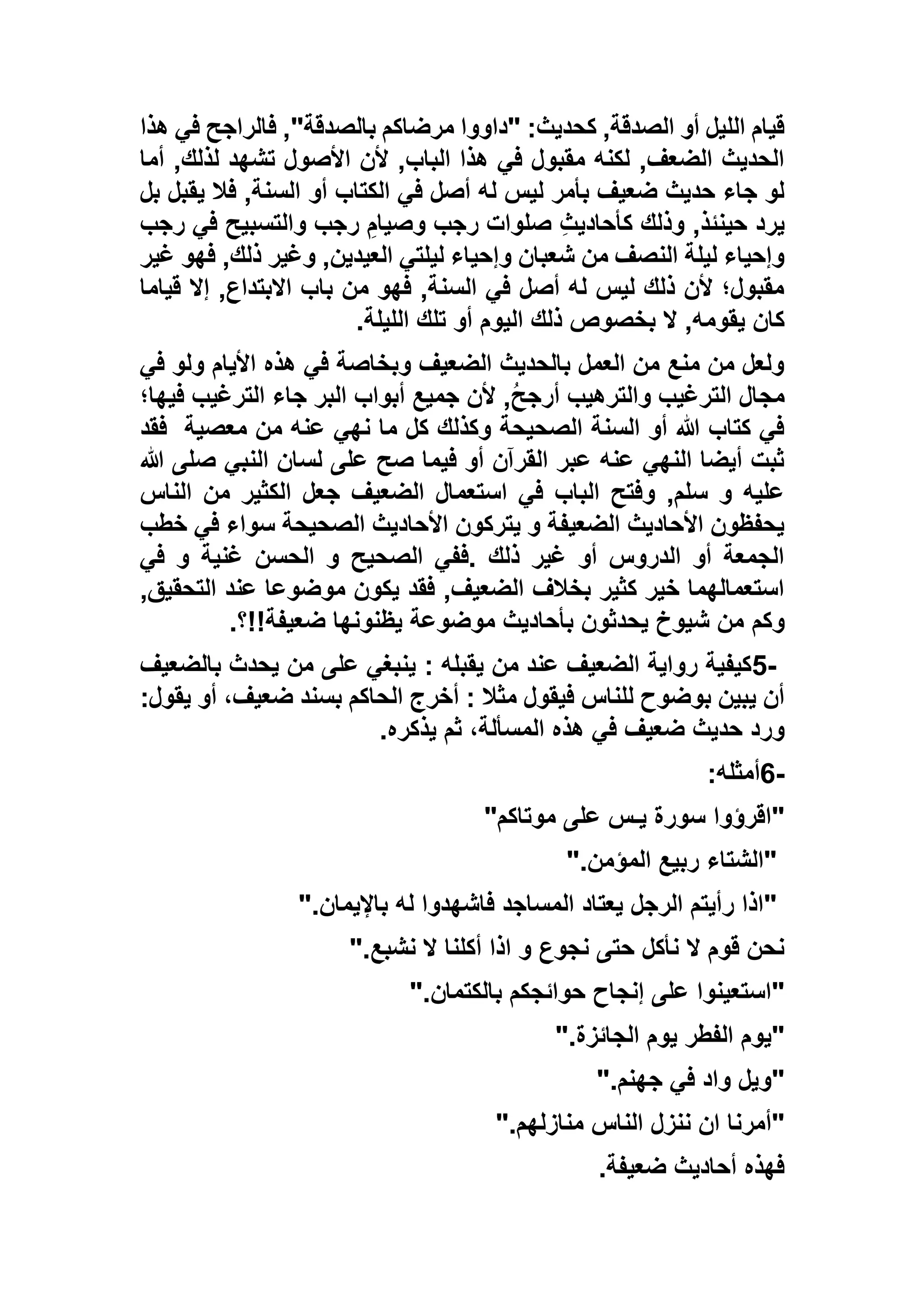 ‫هذا‬ ‫في‬ ‫فالراجح‬ ,"‫بالصدقة‬ ‫مرضاكم‬ ‫"داووا‬ :‫كحديث‬ ,‫الصدقة‬ ‫أو‬ ‫الليل‬ ‫قيام‬
‫أما‬ ,‫لذلك‬ ‫تشهد‬ ‫األصول‬ ‫ألن‬ ,‫الباب‬ ‫هذا‬ ‫في‬ ‫مقبول‬ ‫لكنه‬ ,‫الضعف‬ ‫الحديث‬
‫أو‬ ‫الكتاب‬ ‫في‬ ‫أصل‬ ‫له‬ ‫ليس‬ ‫بأمر‬ ‫ضعيف‬ ‫حديث‬ ‫جاء‬ ‫لو‬‫ب‬ ‫يقبل‬ ‫فال‬ ,‫السنة‬‫ل‬
‫رجب‬ ‫في‬ ‫والتسبيح‬ ‫رجب‬ ِ‫وصيام‬ ‫رجب‬ ‫صلوات‬ ِ‫ث‬‫كأحادي‬ ‫وذلك‬ ,‫حينئذ‬ ‫يرد‬
‫غير‬ ‫فهو‬ ,‫ذلك‬ ‫وغير‬ ,‫العيدين‬ ‫ليلتي‬ ‫وإحياء‬ ‫شعبان‬ ‫من‬ ‫النصف‬ ‫ليلة‬ ‫وإحياء‬
‫قياما‬ ‫إال‬ ,‫االبتداع‬ ‫باب‬ ‫من‬ ‫فهو‬ ,‫السنة‬ ‫في‬ ‫أصل‬ ‫له‬ ‫ليس‬ ‫ذلك‬ ‫ألن‬ ‫مقبول؛‬
‫الل‬ ‫تلك‬ ‫أو‬ ‫اليوم‬ ‫ذلك‬ ‫بخصوص‬ ‫ال‬ ,‫يقومه‬ ‫كان‬‫يلة‬.
‫في‬ ‫ولو‬ ‫األيام‬ ‫هذه‬ ‫في‬ ‫وبخاصة‬ ‫الضعيف‬ ‫بالحديث‬ ‫العمل‬ ‫من‬ ‫منع‬ ‫من‬ ‫ولعل‬
‫فيها؛‬ ‫الترغيب‬ ‫جاء‬ ‫البر‬ ‫أبواب‬ ‫جميع‬ ‫ألن‬ ,ُ‫ح‬‫أرج‬ ‫والترهيب‬ ‫الترغيب‬ ‫مجال‬
‫معصية‬ ‫من‬ ‫عنه‬ ‫نهي‬ ‫ما‬ ‫كل‬ ‫وكذلك‬ ‫الصحيحة‬ ‫السنة‬ ‫أو‬ ‫هللا‬ ‫كتاب‬ ‫في‬‫فقد‬
‫النبي‬ ‫لسان‬ ‫على‬ ‫صح‬ ‫فيما‬ ‫أو‬ ‫القرآن‬ ‫عبر‬ ‫عنه‬ ‫النهي‬ ‫أيضا‬ ‫ثبت‬‫صلى‬‫هللا‬
‫الناس‬ ‫من‬ ‫الكثير‬ ‫جعل‬ ‫الضعيف‬ ‫استعمال‬ ‫في‬ ‫الباب‬ ‫وفتح‬ ,‫سلم‬ ‫و‬ ‫عليه‬
‫خطب‬ ‫في‬ ‫سواء‬ ‫الصحيحة‬ ‫األحاديث‬ ‫يتركون‬ ‫و‬ ‫الضعيفة‬ ‫األحاديث‬ ‫يحفظون‬
‫في‬ ‫و‬ ‫غنية‬ ‫الحسن‬ ‫و‬ ‫الصحيح‬ ‫.ففي‬ ‫ذلك‬ ‫غير‬ ‫أو‬ ‫الدروس‬ ‫أو‬ ‫الجمعة‬
,‫التحقيق‬ ‫عند‬ ‫موضوعا‬ ‫يكون‬ ‫فقد‬ ,‫الضعيف‬ ‫بخالف‬ ‫كثير‬ ‫خير‬ ‫استعمالهما‬
‫وكم‬‫ضعيفة!!؟‬ ‫يظنونها‬ ‫موضوعة‬ ‫بأحاديث‬ ‫يحدثون‬ ‫شيوخ‬ ‫من‬.
5-‫يقبله‬ ‫من‬ ‫عند‬ ‫الضعيف‬ ‫رواية‬ ‫كيفية‬:‫بالضعيف‬ ‫يحدث‬ ‫من‬ ‫على‬ ‫ينبغي‬
:‫يقول‬ ‫أو‬ ،‫ضعيف‬ ‫بسند‬ ‫الحاكم‬ ‫أخرج‬ : ‫مثال‬ ‫فيقول‬ ‫للناس‬ ‫بوضوح‬ ‫يبين‬ ‫أن‬
‫يذكره‬ ‫ثم‬ ،‫المسألة‬ ‫هذه‬ ‫في‬ ‫ضعيف‬ ‫حديث‬ ‫ورد‬.
6-‫أمثله‬:
"‫موتاكم‬ ‫على‬ ‫يـس‬ ‫سورة‬ ‫اقرؤوا‬"
"‫المؤمن‬ ‫ربيع‬ ‫الشتاء‬".
"‫باإليمان‬ ‫له‬ ‫فاشهدوا‬ ‫المساجد‬ ‫يعتاد‬ ‫الرجل‬ ‫رأيتم‬ ‫اذا‬".
‫نشبع‬ ‫ال‬ ‫أكلنا‬ ‫اذا‬ ‫و‬ ‫نجوع‬ ‫حتى‬ ‫نأكل‬ ‫ال‬ ‫قوم‬ ‫نحن‬".
"‫بالكتمان‬ ‫حوائجكم‬ ‫إنجاح‬ ‫على‬ ‫استعينوا‬".
"‫الجائزة‬ ‫يوم‬ ‫الفطر‬ ‫يوم‬".
"‫جهنم‬ ‫في‬ ‫واد‬ ‫ويل‬".
"‫منازلهم‬ ‫الناس‬ ‫ننزل‬ ‫ان‬ ‫أمرنا‬".
‫ضعيفة‬ ‫أحاديث‬ ‫فهذه‬.
 