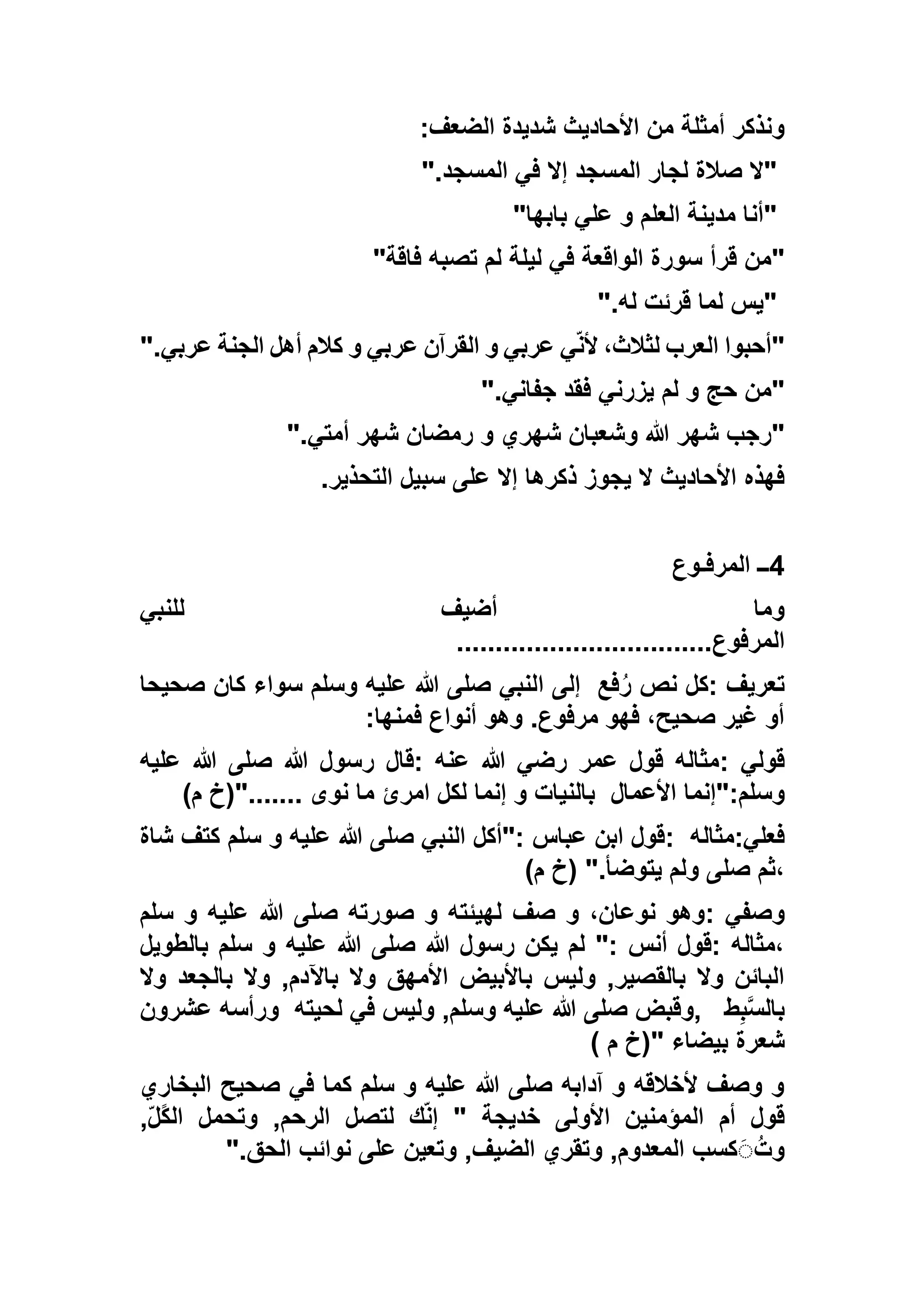 ‫الضعف‬ ‫شديدة‬ ‫األحاديث‬ ‫من‬ ‫أمثلة‬ ‫ونذكر‬:
"‫المسجد‬ ‫في‬ ‫إال‬ ‫المسجد‬ ‫لجار‬ ‫صالة‬ ‫ال‬".
"‫بابها‬ ‫علي‬ ‫و‬ ‫العلم‬ ‫مدينة‬ ‫أنا‬"
"‫فاقة‬ ‫تصبه‬ ‫لم‬ ‫ليلة‬ ‫في‬ ‫الواقعة‬ ‫سورة‬ ‫قرأ‬ ‫من‬"
"‫له‬ ‫قرئت‬ ‫لما‬ ‫يس‬".
"‫عربي‬ ‫الجنة‬ ‫أهل‬ ‫كالم‬ ‫و‬ ‫عربي‬ ‫القرآن‬ ‫و‬ ‫عربي‬ ‫ي‬ّ‫ن‬‫أل‬ ،‫لثالث‬ ‫العرب‬ ‫أحبوا‬".
"‫لم‬ ‫و‬ ‫حج‬ ‫من‬‫جفاني‬ ‫فقد‬ ‫يزرني‬".
"‫أمتي‬ ‫شهر‬ ‫رمضان‬ ‫و‬ ‫شهري‬ ‫وشعبان‬ ‫هللا‬ ‫شهر‬ ‫رجب‬".
‫التحذير‬ ‫سبيل‬ ‫على‬ ‫إال‬ ‫ذكرها‬ ‫يجوز‬ ‫ال‬ ‫األحاديث‬ ‫فهذه‬.
4‫المرفـوع‬ ‫ــ‬
‫للنبي‬ ‫أضيف‬ ‫وما‬
‫المرفوع‬.................................
‫تعريف‬:‫فع‬ُ‫ر‬ ‫نص‬ ‫كل‬‫ا‬ ‫إلى‬‫صحيحا‬ ‫كان‬ ‫سواء‬ ‫وسلم‬ ‫عليه‬ ‫هللا‬ ‫صلى‬ ‫لنبي‬
‫فمنها‬ ‫أنواع‬ ‫وهو‬ .‫مرفوع‬ ‫فهو‬ ،‫صحيح‬ ‫غير‬ ‫أو‬:
‫قولي‬:‫عليه‬ ‫هللا‬ ‫صلى‬ ‫هللا‬ ‫رسول‬ ‫:قال‬ ‫عنه‬ ‫هللا‬ ‫رضي‬ ‫عمر‬ ‫قول‬ ‫مثاله‬
‫األعمال‬ ‫وسلم:"إنما‬)‫م‬ ‫......."(خ‬ ‫نوى‬ ‫ما‬ ‫امرئ‬ ‫لكل‬ ‫إنما‬ ‫و‬ ‫بالنيات‬
‫فعلي‬:‫مثاله‬:‫عل‬ ‫هللا‬ ‫صلى‬ ‫النبي‬ ‫:"أكل‬ ‫عباس‬ ‫ابن‬ ‫قول‬‫شاة‬ ‫كتف‬ ‫سلم‬ ‫و‬ ‫يه‬
)‫م‬ ‫(خ‬ ".‫يتوضأ‬ ‫ولم‬ ‫صلى‬ ‫،ثم‬
‫وصفي‬:‫سلم‬ ‫و‬ ‫عليه‬ ‫هللا‬ ‫صلى‬ ‫صورته‬ ‫و‬ ‫لهيئته‬ ‫صف‬ ‫و‬ ،‫نوعان‬ ‫وهو‬
‫بالطويل‬ ‫سلم‬ ‫و‬ ‫عليه‬ ‫هللا‬ ‫صلى‬ ‫هللا‬ ‫رسول‬ ‫يكن‬ ‫لم‬ ": ‫أنس‬ ‫:قول‬ ‫،مثاله‬
‫وال‬ ‫بالجعد‬ ‫وال‬ ,‫باآلدم‬ ‫وال‬ ‫األمهق‬ ‫باألبيض‬ ‫وليس‬ ,‫بالقصير‬ ‫وال‬ ‫البائن‬
‫ط‬ِ‫ب‬‫بالس‬,‫صلى‬ ‫وقبض‬‫لحيته‬ ‫في‬ ‫وليس‬ ,‫وسلم‬ ‫عليه‬ ‫هللا‬‫عشرون‬ ‫ورأسه‬
) ‫م‬ ‫"(خ‬ ‫بيضاء‬ ‫شعرة‬
‫البخاري‬ ‫صحيح‬ ‫في‬ ‫كما‬ ‫سلم‬ ‫و‬ ‫عليه‬ ‫هللا‬ ‫صلى‬ ‫آدابه‬ ‫و‬ ‫ألخالقه‬ ‫وصف‬ ‫و‬
,ّ‫ل‬ً‫ك‬‫ال‬ ‫وتحمل‬ ,‫الرحم‬ ‫لتصل‬ ‫ك‬ّ‫ن‬‫إ‬ " ‫خديجة‬ ‫األولى‬ ‫المؤمنين‬ ‫أم‬ ‫قول‬
‫الحق‬ ‫نوائب‬ ‫على‬ ‫وتعين‬ ,‫الضيف‬ ‫وتقري‬ ,‫المعدوم‬ ‫كسب‬ََُ‫وت‬".
 
