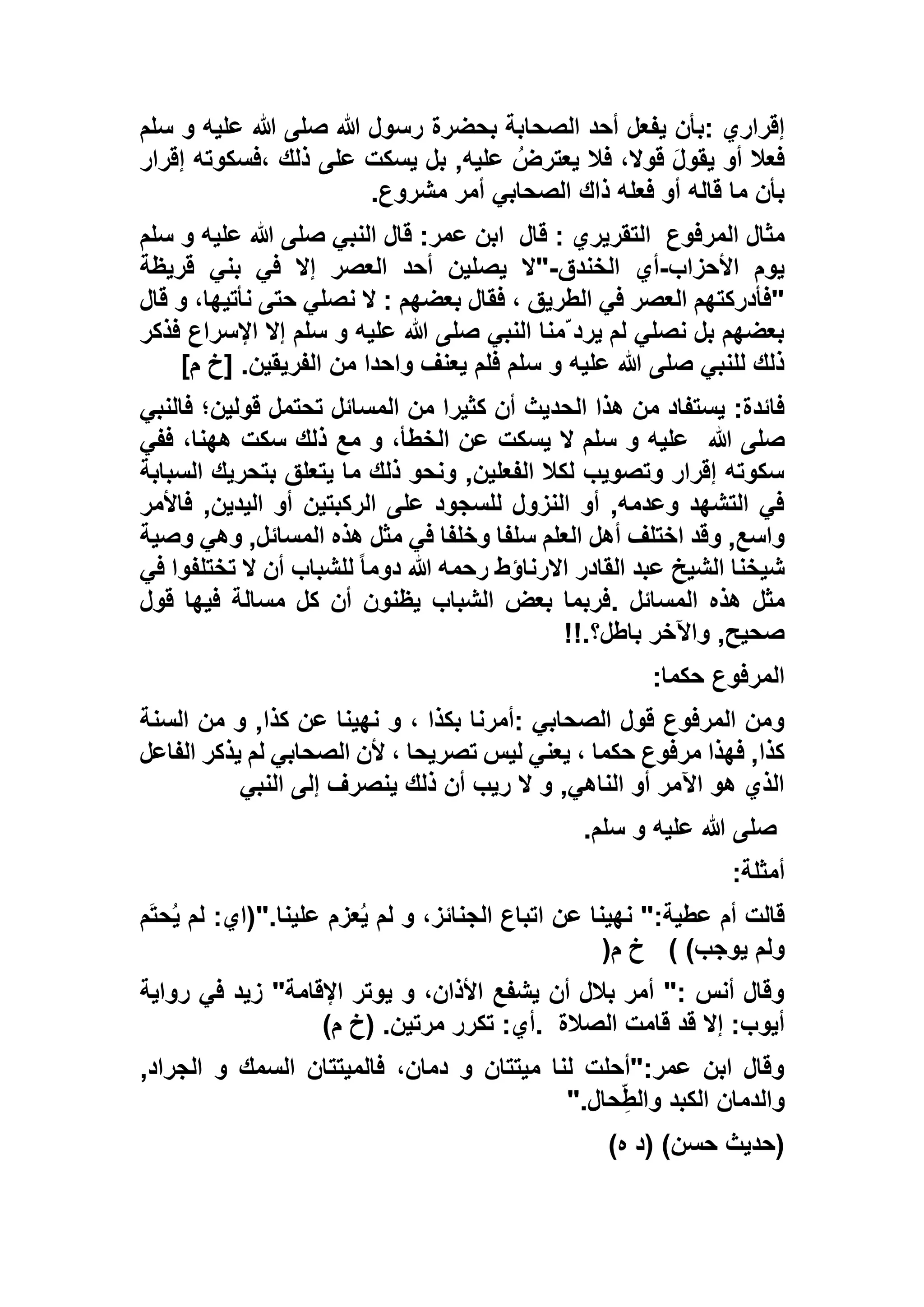 ‫إقراري‬:‫يفعل‬ ‫بأن‬‫بحضرة‬ ‫الصحابة‬ ‫أحد‬‫سلم‬ ‫و‬ ‫عليه‬ ‫هللا‬ ‫صلى‬ ‫هللا‬ ‫رسول‬
‫إقرار‬ ‫،فسكوته‬ ‫ذلك‬ ‫على‬ ‫يسكت‬ ‫بل‬ ,‫عليه‬ ُ‫يعترض‬ ‫فال‬ ،‫قوال‬ َ‫ل‬‫يقو‬ ‫أو‬ ‫فعال‬
‫مشروع‬ ‫أمر‬ ‫الصحابي‬ ‫ذاك‬ ‫فعله‬ ‫أو‬ ‫قاله‬ ‫ما‬ ‫بأن‬.
‫المرفوع‬ ‫مثال‬‫قال‬ : ‫التقريري‬‫سلم‬ ‫و‬ ‫عليه‬ ‫هللا‬ ‫صلى‬ ‫النبي‬ ‫قال‬ :‫عمر‬ ‫ابن‬
‫األحزاب‬ ‫يوم‬-‫الخندق‬ ‫أي‬-‫يص‬ ‫"ال‬‫قريظة‬ ‫بني‬ ‫في‬ ‫إال‬ ‫العصر‬ ‫أحد‬ ‫لين‬
‫قال‬ ‫و‬ ،‫نأتيها‬ ‫حتى‬ ‫نصلي‬ ‫ال‬ : ‫بعضهم‬ ‫فقال‬ ، ‫الطريق‬ ‫في‬ ‫العصر‬ ‫"فأدركتهم‬
‫فذكر‬ ‫اإلسراع‬ ‫إال‬ ‫سلم‬ ‫و‬ ‫عليه‬ ‫هللا‬ ‫صلى‬ ‫النبي‬ ‫ّمنا‬ ‫يرد‬ ‫لم‬ ‫نصلي‬ ‫بل‬ ‫بعضهم‬
]‫م‬ ‫[خ‬ .‫الفريقين‬ ‫من‬ ‫واحدا‬ ‫يعنف‬ ‫فلم‬ ‫سلم‬ ‫و‬ ‫عليه‬ ‫هللا‬ ‫صلى‬ ‫للنبي‬ ‫ذلك‬
‫الحد‬ ‫هذا‬ ‫من‬ ‫يستفاد‬ :‫فائدة‬‫فالنبي‬ ‫قولين؛‬ ‫تحتمل‬ ‫المسائل‬ ‫من‬ ‫كثيرا‬ ‫أن‬ ‫يث‬
‫هللا‬ ‫صلى‬‫ففي‬ ،‫ههنا‬ ‫سكت‬ ‫ذلك‬ ‫مع‬ ‫و‬ ،‫الخطأ‬ ‫عن‬ ‫يسكت‬ ‫ال‬ ‫سلم‬ ‫و‬ ‫عليه‬
‫السبابة‬ ‫بتحريك‬ ‫يتعلق‬ ‫ما‬ ‫ذلك‬ ‫ونحو‬ ,‫الفعلين‬ ‫لكال‬ ‫وتصويب‬ ‫إقرار‬ ‫سكوته‬
‫فاألمر‬ ,‫اليدين‬ ‫أو‬ ‫الركبتين‬ ‫على‬ ‫للسجود‬ ‫النزول‬ ‫أو‬ ,‫وعدمه‬ ‫التشهد‬ ‫في‬
‫أهل‬ ‫اختلف‬ ‫وقد‬ ,‫واسع‬‫وصية‬ ‫وهي‬ ,‫المسائل‬ ‫هذه‬ ‫مثل‬ ‫في‬ ‫وخلفا‬ ‫سلفا‬ ‫العلم‬
‫في‬ ‫تختلفوا‬ ‫ال‬ ‫أن‬ ‫للشباب‬ ً‫ا‬‫دوم‬ ‫هللا‬ ‫رحمه‬ ‫االرناؤط‬ ‫القادر‬ ‫عبد‬ ‫الشيخ‬ ‫شيخنا‬
‫المسائل‬ ‫هذه‬ ‫مثل‬.‫قول‬ ‫فيها‬ ‫مسالة‬ ‫كل‬ ‫أن‬ ‫يظنون‬ ‫الشباب‬ ‫بعض‬ ‫فربما‬
‫باطل؟‬ ‫واآلخر‬ ,‫صحيح‬!!.
‫حكما‬ ‫المرفوع‬:
‫و‬ ، ‫بكذا‬ ‫:أمرنا‬ ‫الصحابي‬ ‫قول‬ ‫المرفوع‬ ‫ومن‬‫السنة‬ ‫من‬ ‫و‬ ,‫كذا‬ ‫عن‬ ‫نهينا‬
‫الفاعل‬ ‫يذكر‬ ‫لم‬ ‫الصحابي‬ ‫ألن‬ ، ‫تصريحا‬ ‫ليس‬ ‫يعني‬ ، ‫حكما‬ ‫مرفوع‬ ‫فهذا‬ ,‫كذا‬
‫النبي‬ ‫إلى‬ ‫ينصرف‬ ‫ذلك‬ ‫أن‬ ‫ريب‬ ‫ال‬ ‫و‬ ,‫الناهي‬ ‫أو‬ ‫اآلمر‬ ‫هو‬ ‫الذي‬
‫سلم‬ ‫و‬ ‫عليه‬ ‫هللا‬ ‫صلى‬.
‫أمثلة‬:
‫م‬َ‫ت‬‫ح‬ُ‫ي‬ ‫لم‬ :‫علينا."(اي‬ ‫عزم‬ُ‫ي‬ ‫لم‬ ‫و‬ ،‫الجنائز‬ ‫اتباع‬ ‫عن‬ ‫نهينا‬ ":‫عطية‬ ‫أم‬ ‫قالت‬
‫ي‬ ‫ولم‬)‫وجب‬(‫م‬ ‫خ‬)
‫رواية‬ ‫في‬ ‫زيد‬ "‫اإلقامة‬ ‫يوتر‬ ‫و‬ ،‫األذان‬ ‫يشفع‬ ‫أن‬ ‫بالل‬ ‫أمر‬ ": ‫أنس‬ ‫وقال‬
‫الصالة‬ ‫قامت‬ ‫قد‬ ‫إال‬ :‫أيوب‬.)‫م‬ ‫(خ‬ .‫مرتين‬ ‫تكرر‬ :‫أي‬
,‫الجراد‬ ‫و‬ ‫السمك‬ ‫فالميتتان‬ ،‫دمان‬ ‫و‬ ‫ميتتان‬ ‫لنا‬ ‫عمر:"أحلت‬ ‫ابن‬ ‫وقال‬
‫حال‬ِّ‫ط‬‫وال‬ ‫الكبد‬ ‫والدمان‬".
)‫ه‬ ‫(د‬ )‫حسن‬ ‫(حديث‬
 