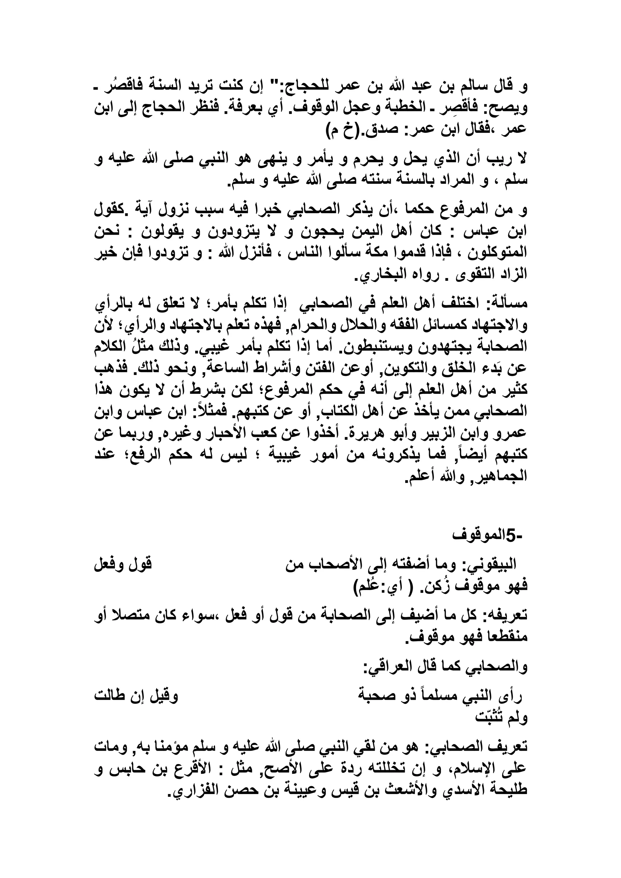 ‫قال‬ ‫و‬‫ـ‬ ‫ر‬ُ‫ص‬‫فاق‬ ‫السنة‬ ‫تريد‬ ‫كنت‬ ‫إن‬ ":‫للحجاج‬ ‫عمر‬ ‫بن‬ ‫هللا‬ ‫عبد‬ ‫بن‬ ‫سالم‬
‫ابن‬ ‫إلى‬ ‫الحجاج‬ ‫فنظر‬ .‫بعرفة‬ ‫أي‬ .‫الوقوف‬ ‫وعجل‬ ‫الخطبة‬ ‫ـ‬ ‫ر‬ ِ‫فأقص‬ :‫ويصح‬
)‫م‬ ‫صدق.(خ‬ :‫عمر‬ ‫ابن‬ ‫،فقال‬ ‫عمر‬
‫و‬ ‫عليه‬ ‫هللا‬ ‫صلى‬ ‫النبي‬ ‫هو‬ ‫ينهى‬ ‫و‬ ‫يأمر‬ ‫و‬ ‫يحرم‬ ‫و‬ ‫يحل‬ ‫الذي‬ ‫أن‬ ‫ريب‬ ‫ال‬
‫هللا‬ ‫صلى‬ ‫سنته‬ ‫بالسنة‬ ‫المراد‬ ‫و‬ ، ‫سلم‬‫سلم‬ ‫و‬ ‫عليه‬.
‫.كقول‬ ‫آية‬ ‫نزول‬ ‫سبب‬ ‫فيه‬ ‫خبرا‬ ‫الصحابي‬ ‫يذكر‬ ‫،أن‬ ‫حكما‬ ‫المرفوع‬ ‫من‬ ‫و‬
‫نحن‬ : ‫يقولون‬ ‫و‬ ‫يتزودون‬ ‫ال‬ ‫و‬ ‫يحجون‬ ‫اليمن‬ ‫أهل‬ ‫كان‬ : ‫عباس‬ ‫ابن‬
‫خير‬ ‫فإن‬ ‫تزودوا‬ ‫و‬ : ‫هللا‬ ‫فأنزل‬ ، ‫الناس‬ ‫سألوا‬ ‫مكة‬ ‫قدموا‬ ‫فإذا‬ ، ‫المتوكلون‬
‫البخاري‬ ‫رواه‬ . ‫التقوى‬ ‫الزاد‬.
‫العلم‬ ‫أهل‬ ‫اختلف‬ :‫مسألة‬‫الصحابي‬ ‫في‬‫بالرأي‬ ‫له‬ ‫تعلق‬ ‫ال‬ ‫بأمر؛‬ ‫تكلم‬ ‫إذا‬
‫ألن‬ ‫والرأي؛‬ ‫باالجتهاد‬ ‫تعلم‬ ‫فهذه‬ ,‫والحرام‬ ‫والحالل‬ ‫الفقه‬ ‫كمسائل‬ ‫واالجتهاد‬
‫الكالم‬ ُ‫ل‬‫مث‬ ‫وذلك‬ .‫غيبي‬ ‫بأمر‬ ‫تكلم‬ ‫إذا‬ ‫أما‬ .‫ويستنبطون‬ ‫يجتهدون‬ ‫الصحابة‬
‫فذهب‬ .‫ذلك‬ ‫ونحو‬ ,‫الساعة‬ ‫وأشراط‬ ‫الفتن‬ ‫أوعن‬ ,‫والتكوين‬ ‫الخلق‬ ‫دء‬َ‫ب‬ ‫عن‬
‫كثير‬‫هذا‬ ‫يكون‬ ‫ال‬ ‫أن‬ ‫بشرط‬ ‫لكن‬ ‫المرفوع؛‬ ‫حكم‬ ‫في‬ ‫أنه‬ ‫إلى‬ ‫العلم‬ ‫أهل‬ ‫من‬
‫وابن‬ ‫عباس‬ ‫ابن‬ :ً‫ال‬‫فمث‬ .‫كتبهم‬ ‫عن‬ ‫أو‬ ,‫الكتاب‬ ‫أهل‬ ‫عن‬ ‫يأخذ‬ ‫ممن‬ ‫الصحابي‬
‫عن‬ ‫وربما‬ ,‫وغيره‬ ‫األحبار‬ ‫كعب‬ ‫عن‬ ‫أخذوا‬ .‫هريرة‬ ‫وأبو‬ ‫الزبير‬ ‫وابن‬ ‫عمرو‬
‫عند‬ ‫الرفع؛‬ ‫حكم‬ ‫له‬ ‫ليس‬ ‫؛‬ ‫غيبية‬ ‫أمور‬ ‫من‬ ‫يذكرونه‬ ‫فما‬ ,ً‫ا‬‫أيض‬ ‫كتبهم‬
‫أعلم‬ ‫وهللا‬ ,‫الجماهير‬.
5-‫الموقوف‬
‫من‬ ‫األصحاب‬ ‫إلى‬ ‫أضفته‬ ‫وما‬ :‫البيقوني‬‫وفعل‬ ‫قول‬
)‫ُلم‬‫ع‬:‫أي‬ ( .‫كن‬ُ‫ز‬ ‫موقوف‬ ‫فهو‬
‫أو‬ ‫متصال‬ ‫كان‬ ‫،سواء‬ ‫فعل‬ ‫أو‬ ‫قول‬ ‫من‬ ‫الصحابة‬ ‫إلى‬ ‫أضيف‬ ‫ما‬ ‫كل‬ :‫تعريفه‬
‫موقوف‬ ‫فهو‬ ‫منقطعا‬.
‫العراقي‬ ‫قال‬ ‫كما‬ ‫والصحابي‬:
‫النبي‬ ‫رأى‬‫صحبة‬ ‫ذو‬ ً‫ا‬‫مسلم‬‫طالت‬ ‫إن‬ ‫وقيل‬
‫ت‬ّ‫ب‬‫ث‬ُ‫ت‬ ‫ولم‬
‫ومات‬ ,‫به‬ ‫مؤمنا‬ ‫سلم‬ ‫و‬ ‫عليه‬ ‫هللا‬ ‫صلى‬ ‫النبي‬ ‫لقي‬ ‫من‬ ‫هو‬ :‫الصحابي‬ ‫تعريف‬
‫و‬ ‫حابس‬ ‫بن‬ ‫األقرع‬ : ‫مثل‬ ,‫األصح‬ ‫على‬ ‫ردة‬ ‫تخللته‬ ‫إن‬ ‫و‬ ،‫اإلسالم‬ ‫على‬
‫الفزاري‬ ‫حصن‬ ‫بن‬ ‫وعيينة‬ ‫قيس‬ ‫بن‬ ‫واألشعث‬ ‫األسدي‬ ‫طليحة‬.
 