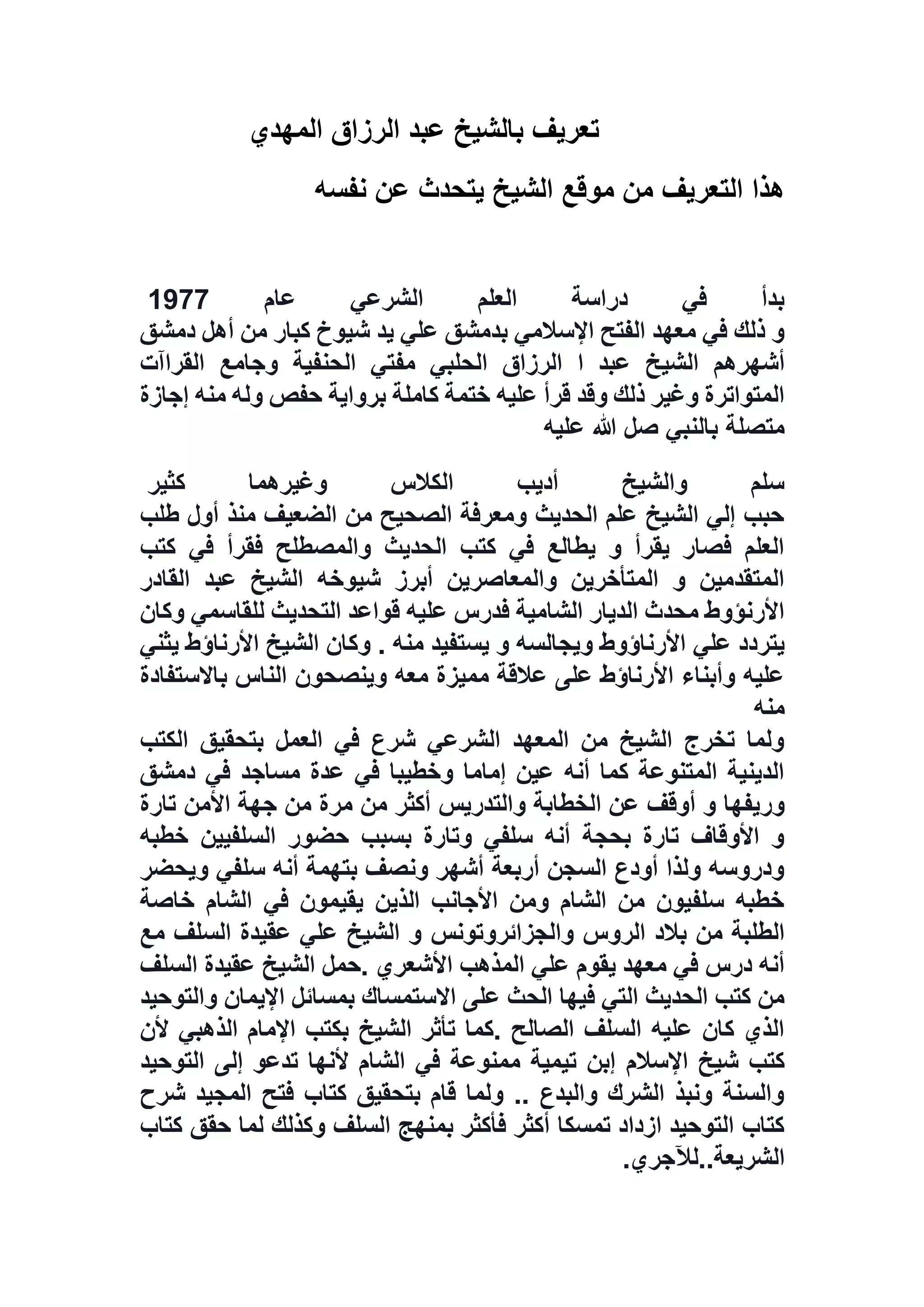 ‫ت‬‫المهدي‬ ‫الرزاق‬ ‫عبد‬ ‫بالشيخ‬ ‫عريف‬
‫نفسه‬ ‫عن‬ ‫يتحدث‬ ‫الشيخ‬ ‫موقع‬ ‫من‬ ‫التعريف‬ ‫هذا‬
‫عام‬ ‫الشرعي‬ ‫العلم‬ ‫دراسة‬ ‫في‬ ‫بدأ‬7711
‫دمشق‬ ‫أهل‬ ‫من‬ ‫كبار‬ ‫شيوخ‬ ‫يد‬ ‫علي‬ ‫بدمشق‬ ‫اإلسالمي‬ ‫الفتح‬ ‫معهد‬ ‫في‬ ‫ذلك‬ ‫و‬
‫الشي‬ ‫أشهرهم‬‫القراآت‬ ‫وجامع‬ ‫الحنفية‬ ‫مفتي‬ ‫الحلبي‬ ‫الرزاق‬ ‫ا‬ ‫عبد‬ ‫خ‬
‫إجازة‬ ‫منه‬ ‫وله‬ ‫حفص‬ ‫برواية‬ ‫كاملة‬ ‫ختمة‬ ‫عليه‬ ‫قرأ‬ ‫وقد‬ ‫ذلك‬ ‫وغير‬ ‫المتواترة‬
‫عليه‬ ‫هللا‬ ‫صل‬ ‫بالنبي‬ ‫متصلة‬
‫كثير‬ ‫وغيرهما‬ ‫الكالس‬ ‫أديب‬ ‫والشيخ‬ ‫سلم‬
‫طلب‬ ‫أول‬ ‫منذ‬ ‫الضعيف‬ ‫من‬ ‫الصحيح‬ ‫ومعرفة‬ ‫الحديث‬ ‫علم‬ ‫الشيخ‬ ‫إلي‬ ‫حبب‬
‫كتب‬ ‫في‬ ‫فقرأ‬ ‫والمصطلح‬ ‫الحديث‬ ‫كتب‬ ‫في‬ ‫يطالع‬ ‫و‬ ‫يقرأ‬ ‫فصار‬ ‫العلم‬
‫القادر‬ ‫عبد‬ ‫الشيخ‬ ‫شيوخه‬ ‫أبرز‬ ‫والمعاصرين‬ ‫المتأخرين‬ ‫و‬ ‫المتقدمين‬
‫وكان‬ ‫للقاسمي‬ ‫التحديث‬ ‫قواعد‬ ‫عليه‬ ‫فدرس‬ ‫الشامية‬ ‫الديار‬ ‫محدث‬ ‫األرنؤوط‬
‫علي‬ ‫يتردد‬‫يثني‬ ‫األرناؤط‬ ‫الشيخ‬ ‫وكان‬ . ‫منه‬ ‫يستفيد‬ ‫و‬ ‫ويجالسه‬ ‫األرناؤوط‬
‫باالستفادة‬ ‫الناس‬ ‫وينصحون‬ ‫معه‬ ‫مميزة‬ ‫عالقة‬ ‫على‬ ‫األرناؤط‬ ‫وأبناء‬ ‫عليه‬
‫منه‬
‫الكتب‬ ‫بتحقيق‬ ‫العمل‬ ‫في‬ ‫شرع‬ ‫الشرعي‬ ‫المعهد‬ ‫من‬ ‫الشيخ‬ ‫تخرج‬ ‫ولما‬
‫دمشق‬ ‫في‬ ‫مساجد‬ ‫عدة‬ ‫في‬ ‫وخطيبا‬ ‫إماما‬ ‫عين‬ ‫أنه‬ ‫كما‬ ‫المتنوعة‬ ‫الدينية‬
‫وريفه‬‫تارة‬ ‫األمن‬ ‫جهة‬ ‫من‬ ‫مرة‬ ‫من‬ ‫أكثر‬ ‫والتدريس‬ ‫الخطابة‬ ‫عن‬ ‫أوقف‬ ‫و‬ ‫ا‬
‫خطبه‬ ‫السلفيين‬ ‫حضور‬ ‫بسبب‬ ‫وتارة‬ ‫سلفي‬ ‫أنه‬ ‫بحجة‬ ‫تارة‬ ‫األوقاف‬ ‫و‬
‫ويحضر‬ ‫سلفي‬ ‫أنه‬ ‫بتهمة‬ ‫ونصف‬ ‫أشهر‬ ‫أربعة‬ ‫السجن‬ ‫أودع‬ ‫ولذا‬ ‫ودروسه‬
‫خاصة‬ ‫الشام‬ ‫في‬ ‫يقيمون‬ ‫الذين‬ ‫األجانب‬ ‫ومن‬ ‫الشام‬ ‫من‬ ‫سلفيون‬ ‫خطبه‬
‫الر‬ ‫بالد‬ ‫من‬ ‫الطلبة‬‫والجزائروتونس‬ ‫وس‬‫مع‬ ‫السلف‬ ‫عقيدة‬ ‫علي‬ ‫الشيخ‬ ‫و‬
‫السلف‬ ‫عقيدة‬ ‫الشيخ‬ ‫.حمل‬ ‫األشعري‬ ‫المذهب‬ ‫علي‬ ‫يقوم‬ ‫معهد‬ ‫في‬ ‫درس‬ ‫أنه‬
‫والتوحيد‬ ‫اإليمان‬ ‫بمسائل‬ ‫االستمساك‬ ‫على‬ ‫الحث‬ ‫فيها‬ ‫التي‬ ‫الحديث‬ ‫كتب‬ ‫من‬
‫ألن‬ ‫الذهبي‬ ‫اإلمام‬ ‫بكتب‬ ‫الشيخ‬ ‫تأثر‬ ‫.كما‬ ‫الصالح‬ ‫السلف‬ ‫عليه‬ ‫كان‬ ‫الذي‬
‫اإلسالم‬ ‫شيخ‬ ‫كتب‬‫التوحيد‬ ‫إلى‬ ‫تدعو‬ ‫ألنها‬ ‫الشام‬ ‫في‬ ‫ممنوعة‬ ‫تيمية‬ ‫إبن‬
‫شرح‬ ‫المجيد‬ ‫فتح‬ ‫كتاب‬ ‫بتحقيق‬ ‫قام‬ ‫ولما‬ .. ‫والبدع‬ ‫الشرك‬ ‫ونبذ‬ ‫والسنة‬
‫كتاب‬ ‫حقق‬ ‫لما‬ ‫وكذلك‬ ‫السلف‬ ‫بمنهج‬ ‫فأكثر‬ ‫أكثر‬ ‫تمسكا‬ ‫ازداد‬ ‫التوحيد‬ ‫كتاب‬
‫الشريعة‬..‫لآلجري‬.
 
