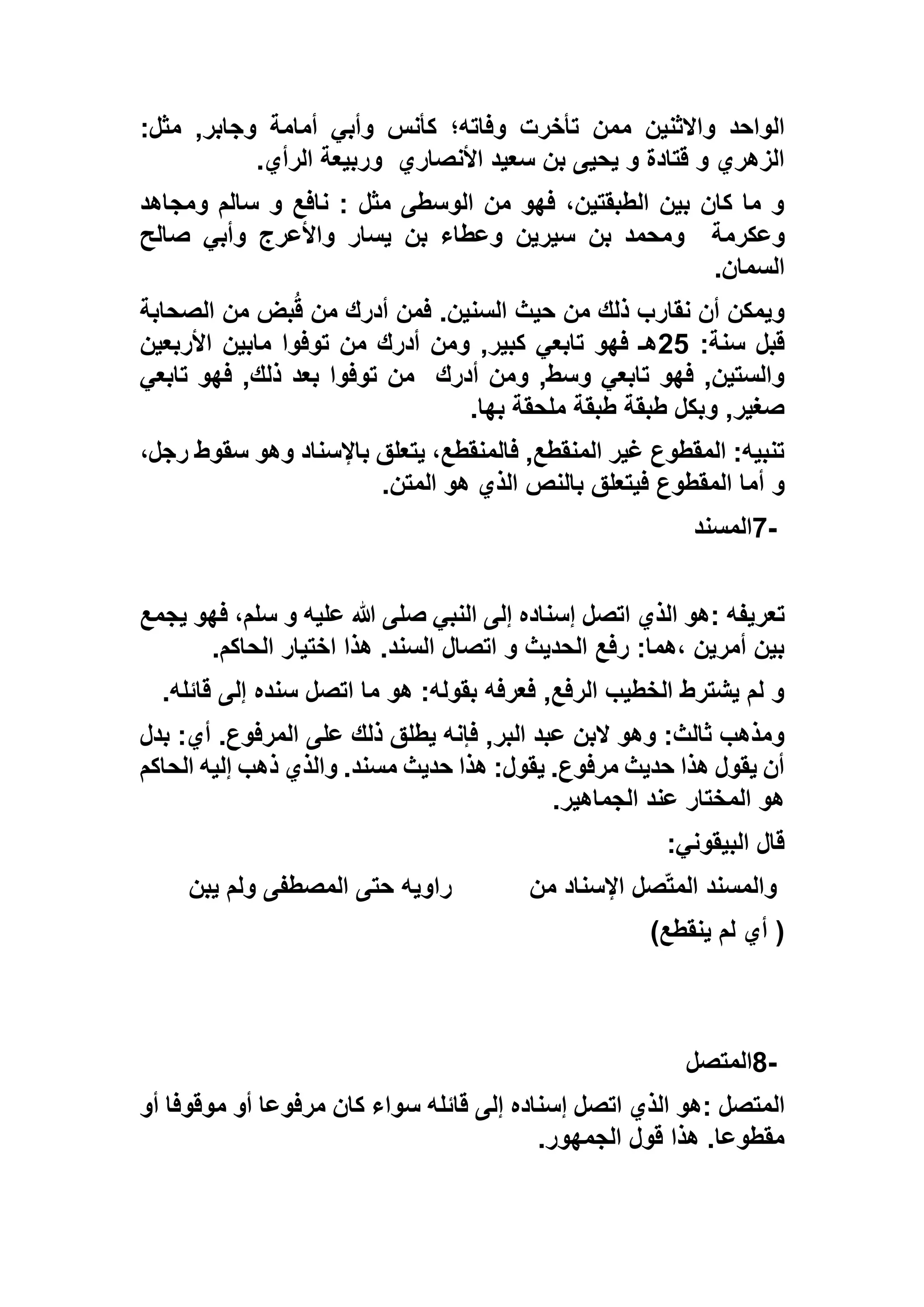 ‫م‬ ‫واالثنين‬ ‫الواحد‬:‫مثل‬ ,‫وجابر‬ ‫أمامة‬ ‫وأبي‬ ‫كأنس‬ ‫وفاته؛‬ ‫تأخرت‬ ‫من‬
‫األنصاري‬ ‫سعيد‬ ‫بن‬ ‫يحيى‬ ‫و‬ ‫قتادة‬ ‫و‬ ‫الزهري‬‫الرأي‬ ‫وربيعة‬.
‫ومجاهد‬ ‫سالم‬ ‫و‬ ‫نافع‬ : ‫مثل‬ ‫الوسطى‬ ‫من‬ ‫فهو‬ ،‫الطبقتين‬ ‫بين‬ ‫كان‬ ‫ما‬ ‫و‬
‫وعكرمة‬‫صالح‬ ‫وأبي‬ ‫واألعرج‬ ‫يسار‬ ‫بن‬ ‫وعطاء‬ ‫سيرين‬ ‫بن‬ ‫ومحمد‬
‫السمان‬.
.‫السنين‬ ‫حيث‬ ‫من‬ ‫ذلك‬ ‫نقارب‬ ‫أن‬ ‫ويمكن‬‫الصحابة‬ ‫من‬ ‫بض‬ُ‫ق‬ ‫من‬ ‫أدرك‬ ‫فمن‬
:‫سنة‬ ‫قبل‬52‫األربعين‬ ‫مابين‬ ‫توفوا‬ ‫من‬ ‫أدرك‬ ‫ومن‬ ,‫كبير‬ ‫تابعي‬ ‫فهو‬ ‫هـ‬
‫أدرك‬ ‫ومن‬ ,‫وسط‬ ‫تابعي‬ ‫فهو‬ ,‫والستين‬‫تابعي‬ ‫فهو‬ ,‫ذلك‬ ‫بعد‬ ‫توفوا‬ ‫من‬
‫بها‬ ‫ملحقة‬ ‫طبقة‬ ‫طبقة‬ ‫وبكل‬ ,‫صغير‬.
،‫رجل‬ ‫سقوط‬ ‫وهو‬ ‫باإلسناد‬ ‫يتعلق‬ ،‫فالمنقطع‬ ,‫المنقطع‬ ‫غير‬ ‫المقطوع‬ :‫تنبيه‬
‫أ‬ ‫و‬‫المتن‬ ‫هو‬ ‫الذي‬ ‫بالنص‬ ‫فيتعلق‬ ‫المقطوع‬ ‫ما‬.
7-‫المسند‬
‫تعريفه‬:‫يجمع‬ ‫فهو‬ ،‫سلم‬ ‫و‬ ‫عليه‬ ‫هللا‬ ‫صلى‬ ‫النبي‬ ‫إلى‬ ‫إسناده‬ ‫اتصل‬ ‫الذي‬ ‫هو‬
‫الحاكم‬ ‫اختيار‬ ‫هذا‬ .‫السند‬ ‫اتصال‬ ‫و‬ ‫الحديث‬ ‫رفع‬ :‫،هما‬ ‫أمرين‬ ‫بين‬.
‫قائله‬ ‫إلى‬ ‫سنده‬ ‫اتصل‬ ‫ما‬ ‫هو‬ :‫بقوله‬ ‫فعرفه‬ ,‫الرفع‬ ‫الخطيب‬ ‫يشترط‬ ‫لم‬ ‫و‬.
‫بدل‬ :‫أي‬ .‫المرفوع‬ ‫على‬ ‫ذلك‬ ‫يطلق‬ ‫فإنه‬ ,‫البر‬ ‫عبد‬ ‫البن‬ ‫وهو‬ :‫ثالث‬ ‫ومذهب‬
‫الحاكم‬ ‫إليه‬ ‫ذهب‬ ‫والذي‬ .‫مسند‬ ‫حديث‬ ‫هذا‬ :‫يقول‬ .‫مرفوع‬ ‫حديث‬ ‫هذا‬ ‫يقول‬ ‫أن‬
‫الجماهير‬ ‫عند‬ ‫المختار‬ ‫هو‬.
:‫البيقوني‬ ‫قال‬
‫من‬ ‫اإلسناد‬ ‫صل‬ّ‫ت‬‫الم‬ ‫والمسند‬‫يبن‬ ‫ولم‬ ‫المصطفى‬ ‫حتى‬ ‫راويه‬
)‫ينقطع‬ ‫لم‬ ‫أي‬(
8-‫المتصل‬
‫المتصل‬:‫أو‬ ‫موقوفا‬ ‫أو‬ ‫مرفوعا‬ ‫كان‬ ‫سواء‬ ‫قائله‬ ‫إلى‬ ‫إسناده‬ ‫اتصل‬ ‫الذي‬ ‫هو‬
‫الجمهور‬ ‫قول‬ ‫هذا‬ .‫مقطوعا‬.
 