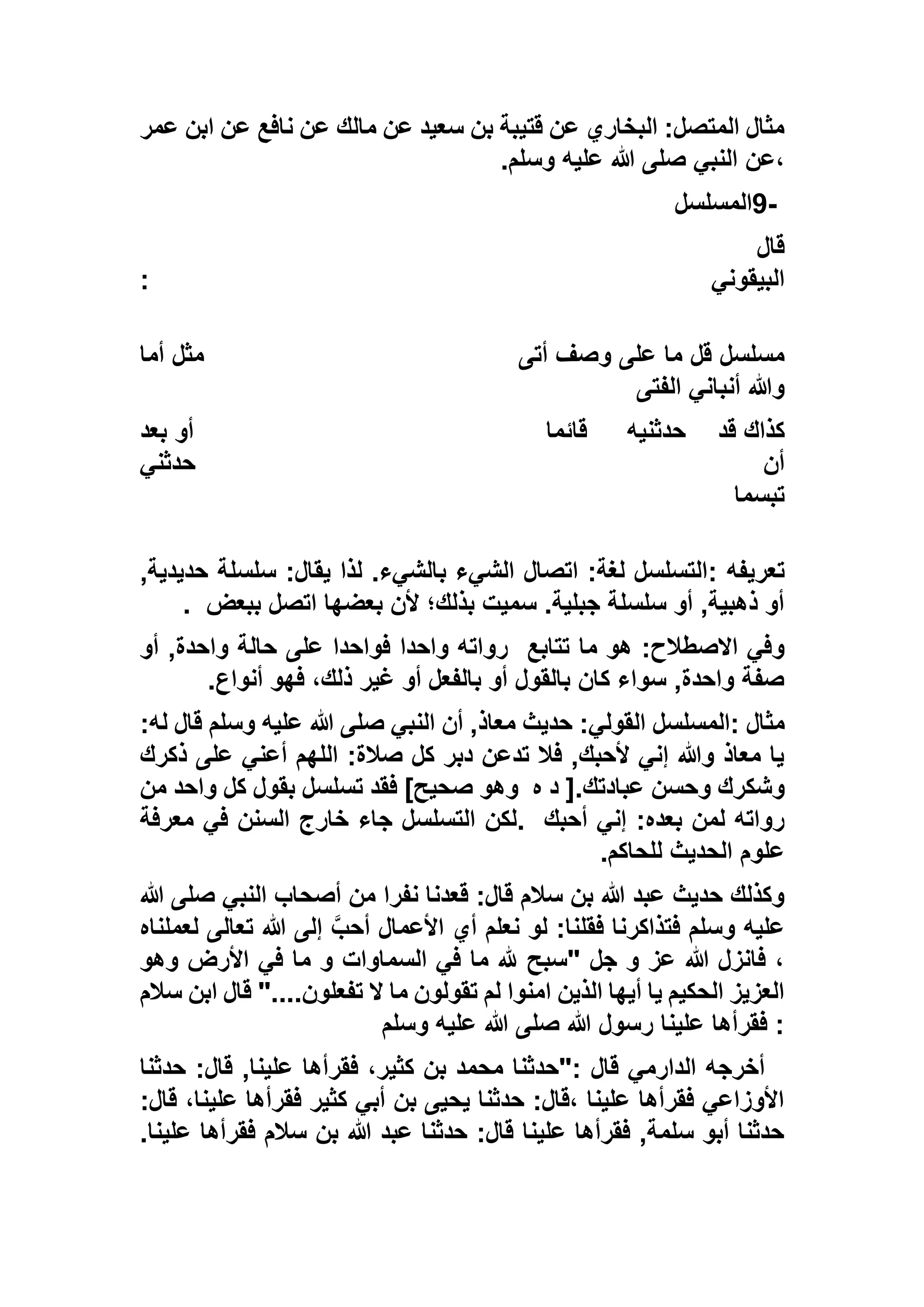 ‫عمر‬ ‫ابن‬ ‫عن‬ ‫نافع‬ ‫عن‬ ‫مالك‬ ‫عن‬ ‫سعيد‬ ‫بن‬ ‫قتيبة‬ ‫عن‬ ‫البخاري‬ :‫المتصل‬ ‫مثال‬
‫وسلم‬ ‫عليه‬ ‫هللا‬ ‫صلى‬ ‫النبي‬ ‫،عن‬.
9-‫المسلسل‬
‫قال‬
‫البيقوني‬:
‫أتى‬ ‫وصف‬ ‫على‬ ‫ما‬ ‫قل‬ ‫مسلسل‬‫أما‬ ‫مثل‬
‫الفتى‬ ‫أنباني‬ ‫وهللا‬
‫قد‬ ‫كذاك‬‫حدثنيه‬‫قائما‬‫بعد‬ ‫أو‬
‫حدثني‬ ‫أن‬
‫تبسما‬
‫تعريفه‬:,‫حديدية‬ ‫سلسلة‬ :‫يقال‬ ‫لذا‬ .‫بالشيء‬ ‫الشيء‬ ‫اتصال‬ :‫لغة‬ ‫التسلسل‬
‫ببعض‬ ‫اتصل‬ ‫بعضها‬ ‫ألن‬ ‫بذلك؛‬ ‫سميت‬ .‫جبلية‬ ‫سلسلة‬ ‫أو‬ ,‫ذهبية‬ ‫أو‬.
‫ما‬ ‫هو‬ :‫االصطالح‬ ‫وفي‬‫تتابع‬‫أو‬ ,‫واحدة‬ ‫حالة‬ ‫على‬ ‫فواحدا‬ ‫واحدا‬ ‫رواته‬
‫أنواع‬ ‫فهو‬ ،‫ذلك‬ ‫غير‬ ‫أو‬ ‫بالفعل‬ ‫أو‬ ‫بالقول‬ ‫كان‬ ‫سواء‬ ,‫واحدة‬ ‫صفة‬.
‫مثال‬::‫له‬ ‫قال‬ ‫وسلم‬ ‫عليه‬ ‫هللا‬ ‫صلى‬ ‫النبي‬ ‫أن‬ ,‫معاذ‬ ‫حديث‬ :‫القولي‬ ‫المسلسل‬
‫ذكرك‬ ‫على‬ ‫أعني‬ ‫اللهم‬ :‫صالة‬ ‫كل‬ ‫دبر‬ ‫تدعن‬ ‫فال‬ ,‫ألحبك‬ ‫إني‬ ‫وهللا‬ ‫معاذ‬ ‫يا‬
‫عباد‬ ‫وحسن‬ ‫وشكرك‬‫ه‬ ‫د‬ [.‫تك‬‫من‬ ‫واحد‬ ‫كل‬ ‫بقول‬ ‫تسلسل‬ ‫فقد‬ ]‫صحيح‬ ‫وهو‬
‫أحبك‬ ‫إني‬ :‫بعده‬ ‫لمن‬ ‫رواته‬.‫معرفة‬ ‫في‬ ‫السنن‬ ‫خارج‬ ‫جاء‬ ‫التسلسل‬ ‫لكن‬
‫للحاكم‬ ‫الحديث‬ ‫علوم‬.
‫هللا‬ ‫صلى‬ ‫النبي‬ ‫أصحاب‬ ‫من‬ ‫نفرا‬ ‫قعدنا‬ :‫قال‬ ‫سالم‬ ‫بن‬ ‫هللا‬ ‫عبد‬ ‫حديث‬ ‫وكذلك‬
‫هللا‬ ‫إلى‬ ‫أحب‬ ‫األعمال‬ ‫أي‬ ‫نعلم‬ ‫لو‬ :‫فقلنا‬ ‫فتذاكرنا‬ ‫وسلم‬ ‫عليه‬‫لعم‬ ‫تعالى‬‫لناه‬
‫وهو‬ ‫األرض‬ ‫في‬ ‫ما‬ ‫و‬ ‫السماوات‬ ‫في‬ ‫ما‬ ‫هلل‬ ‫"سبح‬ ‫جل‬ ‫و‬ ‫عز‬ ‫هللا‬ ‫فانزل‬ ،
‫سالم‬ ‫ابن‬ ‫قال‬ "....‫تفعلون‬ ‫ال‬ ‫ما‬ ‫تقولون‬ ‫لم‬ ‫امنوا‬ ‫الذين‬ ‫أيها‬ ‫يا‬ ‫الحكيم‬ ‫العزيز‬
‫وسلم‬ ‫عليه‬ ‫هللا‬ ‫صلى‬ ‫هللا‬ ‫رسول‬ ‫علينا‬ ‫فقرأها‬ :
‫قال‬ ,‫علينا‬ ‫فقرأها‬ ،‫كثير‬ ‫بن‬ ‫محمد‬ ‫:"حدثنا‬ ‫قال‬ ‫الدارمي‬ ‫أخرجه‬‫حدثنا‬ :
:‫قال‬ ،‫علينا‬ ‫فقرأها‬ ‫كثير‬ ‫أبي‬ ‫بن‬ ‫يحيى‬ ‫حدثنا‬ :‫،قال‬ ‫علينا‬ ‫فقرأها‬ ‫األوزاعي‬
.‫علينا‬ ‫فقرأها‬ ‫سالم‬ ‫بن‬ ‫هللا‬ ‫عبد‬ ‫حدثنا‬ :‫قال‬ ‫علينا‬ ‫فقرأها‬ ,‫سلمة‬ ‫أبو‬ ‫حدثنا‬
 