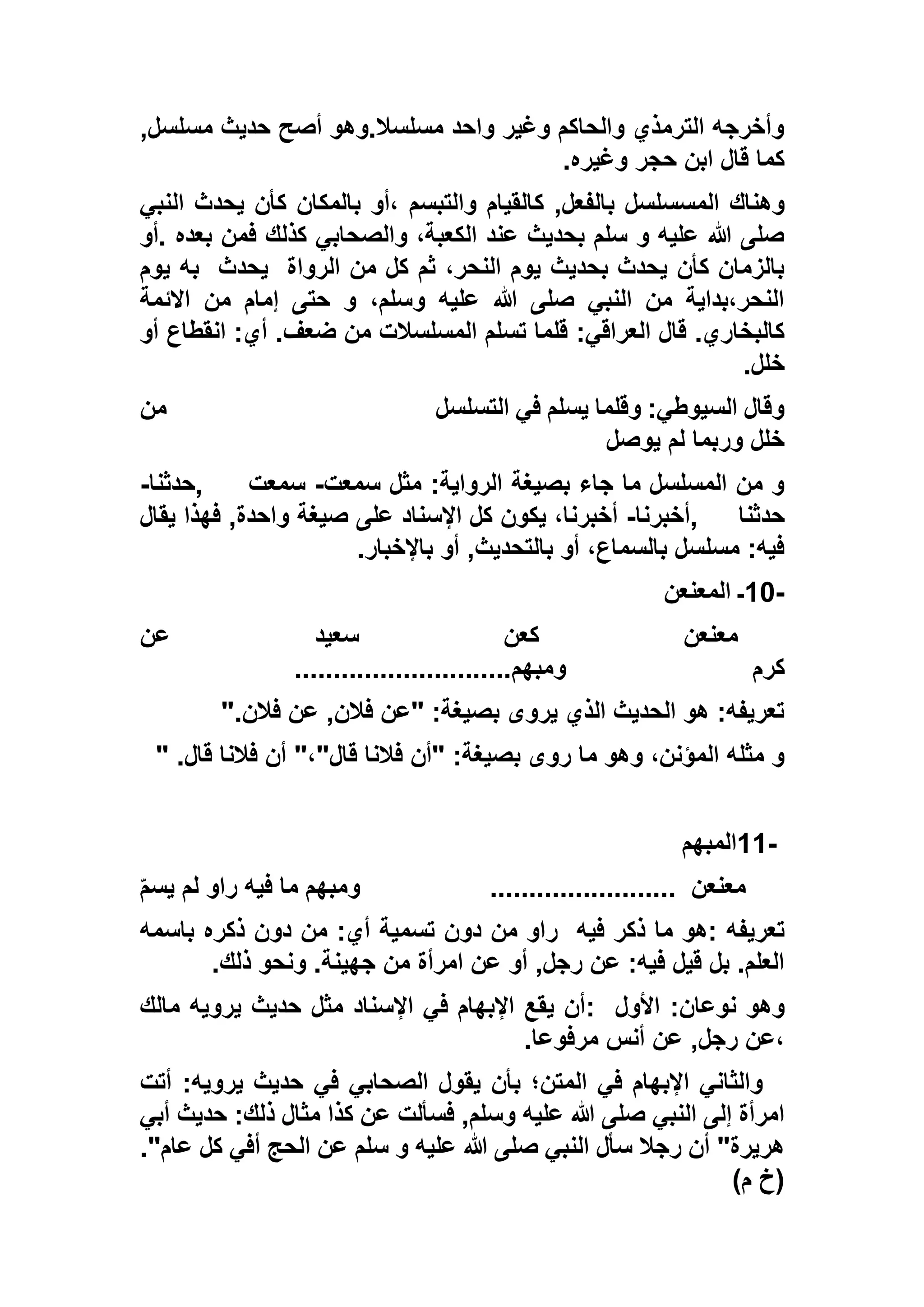 ,‫مسلسل‬ ‫حديث‬ ‫أصح‬ ‫مسلسال.وهو‬ ‫واحد‬ ‫وغير‬ ‫والحاكم‬ ‫الترمذي‬ ‫وأخرجه‬
‫وغيره‬ ‫حجر‬ ‫ابن‬ ‫قال‬ ‫كما‬.
‫ك‬ ,‫بالفعل‬ ‫المسسلسل‬ ‫وهناك‬‫النبي‬ ‫يحدث‬ ‫كأن‬ ‫بالمكان‬ ‫،أو‬ ‫والتبسم‬ ‫القيام‬
‫.أو‬ ‫بعده‬ ‫فمن‬ ‫كذلك‬ ‫والصحابي‬ ،‫الكعبة‬ ‫عند‬ ‫بحديث‬ ‫سلم‬ ‫و‬ ‫عليه‬ ‫هللا‬ ‫صلى‬
‫الرواة‬ ‫من‬ ‫كل‬ ‫ثم‬ ،‫النحر‬ ‫يوم‬ ‫بحديث‬ ‫يحدث‬ ‫كأن‬ ‫بالزمان‬‫يحدث‬‫يوم‬ ‫به‬
‫االئمة‬ ‫من‬ ‫إمام‬ ‫حتى‬ ‫و‬ ،‫وسلم‬ ‫عليه‬ ‫هللا‬ ‫صلى‬ ‫النبي‬ ‫من‬ ‫النحر،بداية‬
:‫العراقي‬ ‫قال‬ .‫كالبخاري‬‫أو‬ ‫انقطاع‬ :‫أي‬ .‫ضعف‬ ‫من‬ ‫المسلسالت‬ ‫تسلم‬ ‫قلما‬
‫خلل‬.
‫التسلسل‬ ‫في‬ ‫يسلم‬ ‫وقلما‬ :‫السيوطي‬ ‫وقال‬‫من‬
‫يوصل‬ ‫لم‬ ‫وربما‬ ‫خلل‬
‫سمعت‬ ‫مثل‬ :‫الرواية‬ ‫بصيغة‬ ‫جاء‬ ‫ما‬ ‫المسلسل‬ ‫من‬ ‫و‬-‫سمعت‬,‫حدثنا‬-
‫حدثنا‬,‫أخبرنا‬-‫صيغة‬ ‫على‬ ‫اإلسناد‬ ‫كل‬ ‫يكون‬ ،‫أخبرنا‬‫يقال‬ ‫فهذا‬ ,‫واحدة‬
‫باإلخبار‬ ‫أو‬ ,‫بالتحديث‬ ‫أو‬ ،‫بالسماع‬ ‫مسلسل‬ :‫فيه‬.
10-‫المعنعن‬ ‫ـ‬
‫معن‬‫عن‬‫عن‬ ‫سعيد‬ ‫كعن‬
‫كرم‬‫ومبهم‬............................
‫فالن‬ ‫عن‬ ,‫فالن‬ ‫"عن‬ :‫بصيغة‬ ‫يروى‬ ‫الذي‬ ‫الحديث‬ ‫هو‬ :‫تعريفه‬".
‫"أن‬ :‫بصيغة‬ ‫روى‬ ‫ما‬ ‫وهو‬ ،‫المؤنن‬ ‫مثله‬ ‫و‬‫قال‬ ‫فالنا‬ ‫أن‬ "،"‫قال‬ ‫فالنا‬" .
11-‫المبهم‬
‫معنع‬‫ن‬........................‫و‬ّ‫م‬‫يس‬ ‫لم‬ ‫راو‬ ‫فيه‬ ‫ما‬ ‫مبهم‬
‫فيه‬ ‫ذكر‬ ‫ما‬ ‫:هو‬ ‫تعريفه‬‫باسمه‬ ‫ذكره‬ ‫دون‬ ‫من‬ :‫أي‬ ‫تسمية‬ ‫دون‬ ‫من‬ ‫راو‬
‫ذلك‬ ‫ونحو‬ .‫جهينة‬ ‫من‬ ‫امرأة‬ ‫عن‬ ‫أو‬ ,‫رجل‬ ‫عن‬ :‫فيه‬ ‫قيل‬ ‫بل‬ .‫العلم‬.
:‫نوعان‬ ‫وهو‬‫األول‬:‫مالك‬ ‫يرويه‬ ‫حديث‬ ‫مثل‬ ‫اإلسناد‬ ‫في‬ ‫اإلبهام‬ ‫يقع‬ ‫أن‬
‫مرفوعا‬ ‫أنس‬ ‫عن‬ ,‫رجل‬ ‫،عن‬.
‫أتت‬ :‫يرويه‬ ‫حديث‬ ‫في‬ ‫الصحابي‬ ‫يقول‬ ‫بأن‬ ‫المتن؛‬ ‫في‬ ‫اإلبهام‬ ‫والثاني‬
‫أبي‬ ‫حديث‬ :‫ذلك‬ ‫مثال‬ ‫كذا‬ ‫عن‬ ‫فسألت‬ ,‫وسلم‬ ‫عليه‬ ‫هللا‬ ‫صلى‬ ‫النبي‬ ‫إلى‬ ‫امرأة‬
‫ع‬ ‫سلم‬ ‫و‬ ‫عليه‬ ‫هللا‬ ‫صلى‬ ‫النبي‬ ‫سأل‬ ‫رجال‬ ‫أن‬ "‫هريرة‬."‫عام‬ ‫كل‬ ‫أفي‬ ‫الحج‬ ‫ن‬
)‫م‬ ‫(خ‬
 