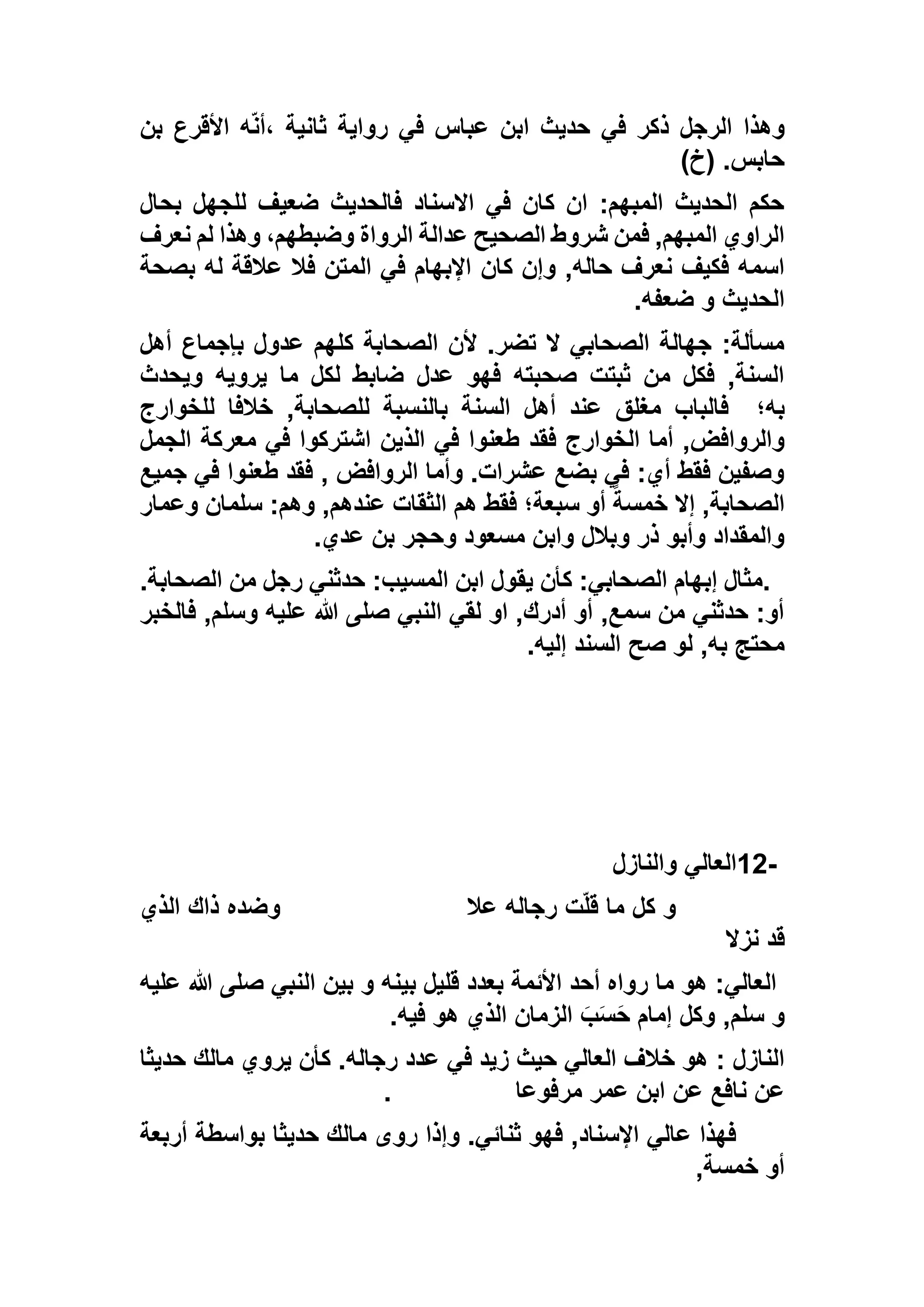 ‫بن‬ ‫األقرع‬ ‫ه‬ّ‫ن‬‫،أ‬ ‫ثانية‬ ‫رواية‬ ‫في‬ ‫عباس‬ ‫ابن‬ ‫حديث‬ ‫في‬ ‫ذكر‬ ‫الرجل‬ ‫وهذا‬
)‫(خ‬ .‫حابس‬
‫بحال‬ ‫للجهل‬ ‫ضعيف‬ ‫فالحديث‬ ‫االسناد‬ ‫في‬ ‫كان‬ ‫ان‬ :‫المبهم‬ ‫الحديث‬ ‫حكم‬
‫نعرف‬ ‫لم‬ ‫وهذا‬ ،‫وضبطهم‬ ‫الرواة‬ ‫عدالة‬ ‫الصحيح‬ ‫شروط‬ ‫فمن‬ ,‫المبهم‬ ‫الراوي‬
‫كان‬ ‫وإن‬ ,‫حاله‬ ‫نعرف‬ ‫فكيف‬ ‫اسمه‬‫بصحة‬ ‫له‬ ‫عالقة‬ ‫فال‬ ‫المتن‬ ‫في‬ ‫اإلبهام‬
‫ضعفه‬ ‫و‬ ‫الحديث‬.
‫أهل‬ ‫بإجماع‬ ‫عدول‬ ‫كلهم‬ ‫الصحابة‬ ‫ألن‬ .‫تضر‬ ‫ال‬ ‫الصحابي‬ ‫جهالة‬ :‫مسألة‬
‫ويحدث‬ ‫يرويه‬ ‫ما‬ ‫لكل‬ ‫ضابط‬ ‫عدل‬ ‫فهو‬ ‫صحبته‬ ‫ثبتت‬ ‫من‬ ‫فكل‬ ,‫السنة‬
‫به؛‬‫للخوارج‬ ‫خالفا‬ ,‫للصحابة‬ ‫بالنسبة‬ ‫السنة‬ ‫أهل‬ ‫عند‬ ‫مغلق‬ ‫فالباب‬
‫فقد‬ ‫الخوارج‬ ‫أما‬ ,‫والروافض‬‫الجمل‬ ‫معركة‬ ‫في‬ ‫اشتركوا‬ ‫الذين‬ ‫في‬ ‫طعنوا‬
‫جميع‬ ‫في‬ ‫طعنوا‬ ‫فقد‬ , ‫الروافض‬ ‫وأما‬ .‫عشرات‬ ‫بضع‬ ‫في‬ :‫أي‬ ‫فقط‬ ‫وصفين‬
‫وعمار‬ ‫سلمان‬ :‫وهم‬ ,‫عندهم‬ ‫الثقات‬ ‫هم‬ ‫فقط‬ ‫سبعة؛‬ ‫أو‬ ً‫خمسة‬ ‫إال‬ ,‫الصحابة‬
‫عدي‬ ‫بن‬ ‫وحجر‬ ‫مسعود‬ ‫وابن‬ ‫وبالل‬ ‫ذر‬ ‫وأبو‬ ‫والمقداد‬.
.:‫المسيب‬ ‫ابن‬ ‫يقول‬ ‫كأن‬ :‫الصحابي‬ ‫إبهام‬ ‫مثال‬.‫الصحابة‬ ‫من‬ ‫رجل‬ ‫حدثني‬
‫فالخبر‬ ,‫وسلم‬ ‫عليه‬ ‫هللا‬ ‫صلى‬ ‫النبي‬ ‫لقي‬ ‫او‬ ,‫أدرك‬ ‫أو‬ ,‫سمع‬ ‫من‬ ‫حدثني‬ :‫أو‬
‫إليه‬ ‫السند‬ ‫صح‬ ‫لو‬ ,‫به‬ ‫محتج‬.
12-‫والنازل‬ ‫العالي‬
‫عال‬ ‫رجاله‬ ‫ت‬ّ‫ل‬‫ق‬ ‫ما‬ ‫كل‬ ‫و‬‫الذي‬ ‫ذاك‬ ‫وضده‬
‫نزال‬ ‫قد‬
‫عليه‬ ‫هللا‬ ‫صلى‬ ‫النبي‬ ‫بين‬ ‫و‬ ‫بينه‬ ‫قليل‬ ‫بعدد‬ ‫األئمة‬ ‫أحد‬ ‫رواه‬ ‫ما‬ ‫هو‬ :‫العالي‬
‫فيه‬ ‫هو‬ ‫الذي‬ ‫الزمان‬ َ‫ب‬َ‫س‬َ‫ح‬ ‫إمام‬ ‫وكل‬ ,‫سلم‬ ‫و‬.
‫حديثا‬ ‫مالك‬ ‫يروي‬ ‫كأن‬ .‫رجاله‬ ‫عدد‬ ‫في‬ ‫زيد‬ ‫حيث‬ ‫العالي‬ ‫خالف‬ ‫هو‬ : ‫النازل‬
‫مرفوعا‬ ‫عمر‬ ‫ابن‬ ‫عن‬ ‫نافع‬ ‫عن‬.
‫ثنائ‬ ‫فهو‬ ,‫اإلسناد‬ ‫عالي‬ ‫فهذا‬‫بواسطة‬ ‫حديثا‬ ‫مالك‬ ‫روى‬ ‫وإذا‬ .‫ي‬‫أربعة‬
,‫خمسة‬ ‫أو‬
 