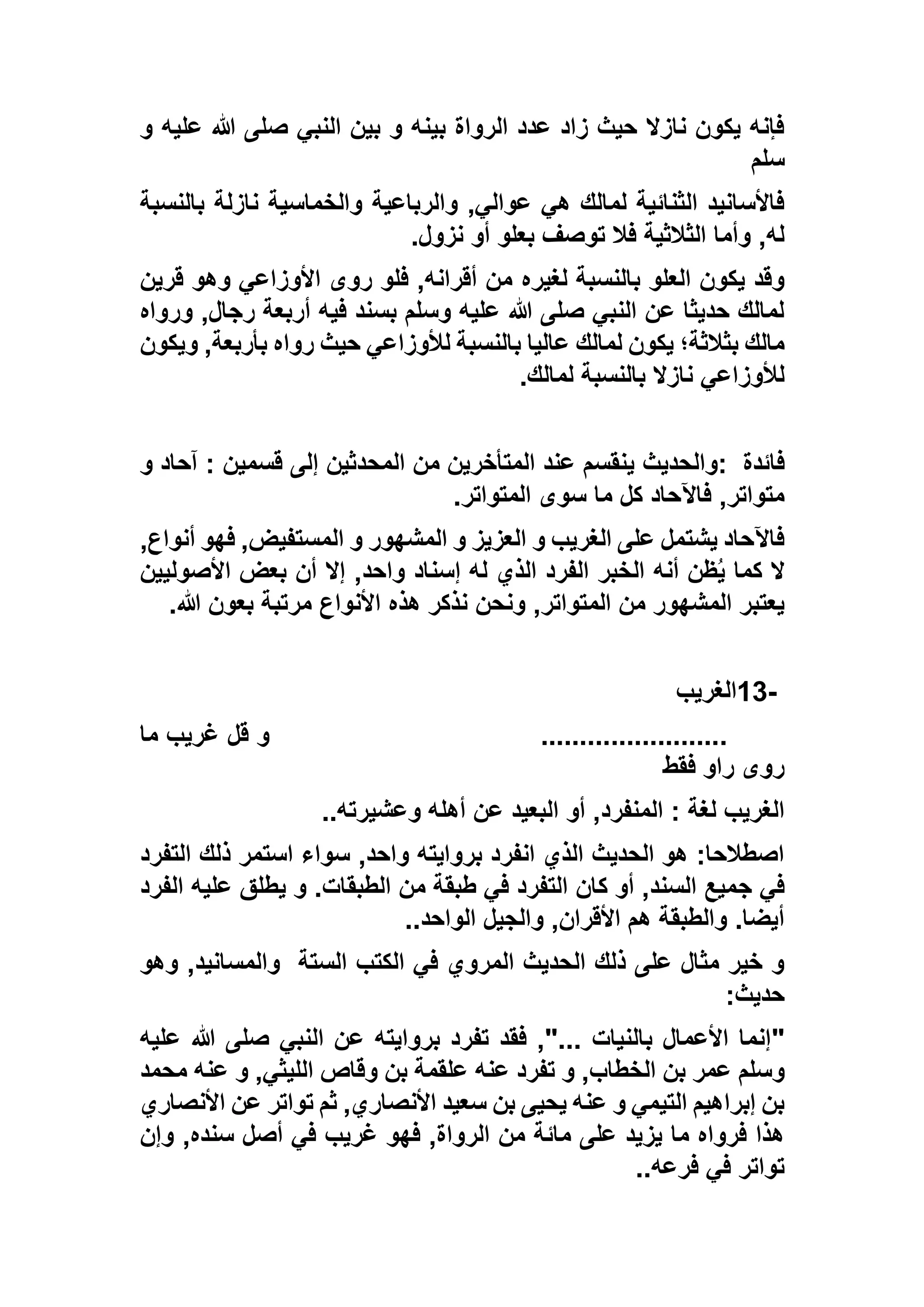 ‫و‬ ‫عليه‬ ‫هللا‬ ‫صلى‬ ‫النبي‬ ‫بين‬ ‫و‬ ‫بينه‬ ‫الرواة‬ ‫عدد‬ ‫زاد‬ ‫حيث‬ ‫نازال‬ ‫يكون‬ ‫فإنه‬
‫سلم‬
‫بالنسبة‬ ‫نازلة‬ ‫والخماسية‬ ‫والرباعية‬ ,‫عوالي‬ ‫هي‬ ‫لمالك‬ ‫الثنائية‬ ‫فاألسانيد‬
‫نزول‬ ‫أو‬ ‫بعلو‬ ‫توصف‬ ‫فال‬ ‫الثالثية‬ ‫وأما‬ ,‫له‬.
‫لغيره‬ ‫بالنسبة‬ ‫العلو‬ ‫يكون‬ ‫وقد‬‫قرين‬ ‫وهو‬ ‫األوزاعي‬ ‫روى‬ ‫فلو‬ ,‫أقرانه‬ ‫من‬
‫ورواه‬ ,‫رجال‬ ‫أربعة‬ ‫فيه‬ ‫بسند‬ ‫وسلم‬ ‫عليه‬ ‫هللا‬ ‫صلى‬ ‫النبي‬ ‫عن‬ ‫حديثا‬ ‫لمالك‬
‫ويكون‬ ,‫بأربعة‬ ‫رواه‬ ‫حيث‬ ‫لألوزاعي‬ ‫بالنسبة‬ ‫عاليا‬ ‫لمالك‬ ‫يكون‬ ‫بثالثة؛‬ ‫مالك‬
‫لمالك‬ ‫بالنسبة‬ ‫نازال‬ ‫لألوزاعي‬.
‫فائدة‬:‫والحديث‬‫و‬ ‫آحاد‬ : ‫قسمين‬ ‫إلى‬ ‫المحدثين‬ ‫من‬ ‫المتأخرين‬ ‫عند‬ ‫ينقسم‬
‫المتواتر‬ ‫سوى‬ ‫ما‬ ‫كل‬ ‫فاآلحاد‬ ,‫متواتر‬.
,‫أنواع‬ ‫فهو‬ ,‫المستفيض‬ ‫و‬ ‫المشهور‬ ‫و‬ ‫العزيز‬ ‫و‬ ‫الغريب‬ ‫على‬ ‫يشتمل‬ ‫فاآلحاد‬
‫األصوليين‬ ‫بعض‬ ‫أن‬ ‫إال‬ ,‫واحد‬ ‫إسناد‬ ‫له‬ ‫الذي‬ ‫الفرد‬ ‫الخبر‬ ‫أنه‬ ‫ظن‬ُ‫ي‬ ‫كما‬ ‫ال‬
‫ونحن‬ ,‫المتواتر‬ ‫من‬ ‫المشهور‬ ‫يعتبر‬‫هللا‬ ‫بعون‬ ‫مرتبة‬ ‫األنواع‬ ‫هذه‬ ‫نذكر‬.
13-‫الغريب‬
........................‫ما‬ ‫غريب‬ ‫قل‬ ‫و‬
‫فقط‬ ‫راو‬ ‫روى‬
‫وعشيرته‬ ‫أهله‬ ‫عن‬ ‫البعيد‬ ‫أو‬ ,‫المنفرد‬ : ‫لغة‬ ‫الغريب‬..
‫التفرد‬ ‫ذلك‬ ‫استمر‬ ‫سواء‬ ,‫واحد‬ ‫بروايته‬ ‫انفرد‬ ‫الذي‬ ‫الحديث‬ ‫هو‬ :‫اصطالحا‬
‫ج‬ ‫في‬‫الفرد‬ ‫عليه‬ ‫يطلق‬ ‫و‬ .‫الطبقات‬ ‫من‬ ‫طبقة‬ ‫في‬ ‫التفرد‬ ‫كان‬ ‫أو‬ ,‫السند‬ ‫ميع‬
‫الواحد‬ ‫والجيل‬ ,‫األقران‬ ‫هم‬ ‫والطبقة‬ .‫أيضا‬..
‫الستة‬ ‫الكتب‬ ‫في‬ ‫المروي‬ ‫الحديث‬ ‫ذلك‬ ‫على‬ ‫مثال‬ ‫خير‬ ‫و‬‫وهو‬ ,‫والمسانيد‬
‫حديث‬:
"‫عليه‬ ‫هللا‬ ‫صلى‬ ‫النبي‬ ‫عن‬ ‫بروايته‬ ‫تفرد‬ ‫فقد‬ ,"... ‫بالنيات‬ ‫األعمال‬ ‫إنما‬
‫ا‬ ‫بن‬ ‫عمر‬ ‫وسلم‬‫محمد‬ ‫عنه‬ ‫و‬ ,‫الليثي‬ ‫وقاص‬ ‫بن‬ ‫علقمة‬ ‫عنه‬ ‫تفرد‬ ‫و‬ ,‫لخطاب‬
‫األنصاري‬ ‫عن‬ ‫تواتر‬ ‫ثم‬ ,‫األنصاري‬ ‫سعيد‬ ‫بن‬ ‫يحيى‬ ‫عنه‬ ‫و‬ ‫التيمي‬ ‫إبراهيم‬ ‫بن‬
‫وإن‬ ,‫سنده‬ ‫أصل‬ ‫في‬ ‫غريب‬ ‫فهو‬ ,‫الرواة‬ ‫من‬ ‫مائة‬ ‫على‬ ‫يزيد‬ ‫ما‬ ‫فرواه‬ ‫هذا‬
‫فرعه‬ ‫في‬ ‫تواتر‬..
 