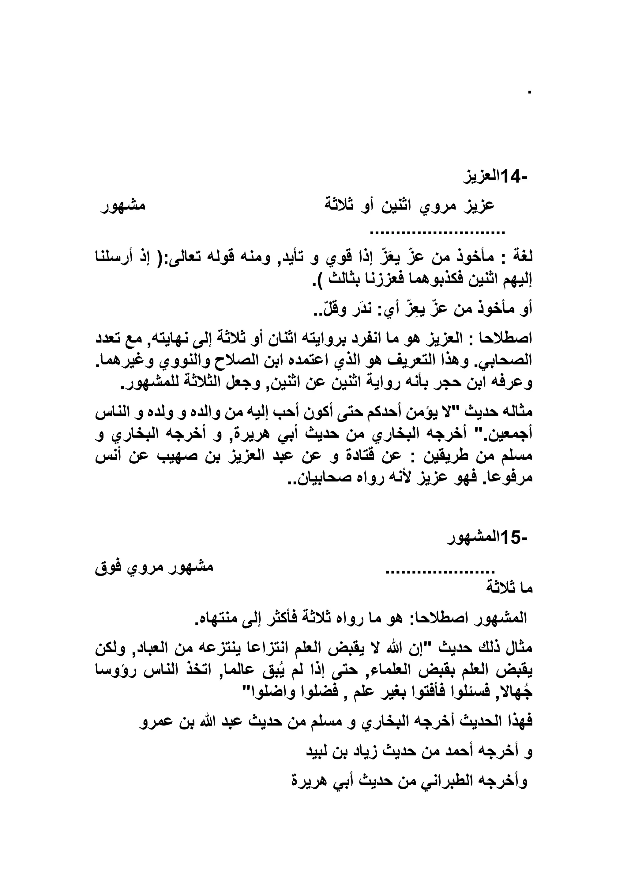 .
14-‫العزيز‬
‫ثالثة‬ ‫أو‬ ‫اثنين‬ ‫مروي‬ ‫عزيز‬‫مشهور‬
..........................
‫أرسلنا‬ ‫إذ‬ (:‫تعالى‬ ‫قوله‬ ‫ومنه‬ ,‫تأيد‬ ‫و‬ ‫قوي‬ ‫إذا‬ ّ‫ز‬َ‫ع‬‫ي‬ ّ‫ز‬‫ع‬ ‫من‬ ‫مأخوذ‬ : ‫لغة‬
) ‫بثالث‬ ‫فعززنا‬ ‫فكذبوهما‬ ‫اثنين‬ ‫إليهم‬.
ّ‫ل‬‫وق‬ ‫َر‬‫د‬‫ن‬ :‫أي‬ ّ‫ز‬ِ‫ع‬‫ي‬ ّ‫ز‬‫ع‬ ‫من‬ ‫مأخوذ‬ ‫أو‬..
‫هو‬ ‫العزيز‬ : ‫اصطالحا‬‫تعدد‬ ‫مع‬ ,‫نهايته‬ ‫إلى‬ ‫ثالثة‬ ‫أو‬ ‫اثنان‬ ‫بروايته‬ ‫انفرد‬ ‫ما‬
.‫وغيرهما‬ ‫والنووي‬ ‫الصالح‬ ‫ابن‬ ‫اعتمده‬ ‫الذي‬ ‫هو‬ ‫التعريف‬ ‫وهذا‬ .‫الصحابي‬
‫للمشهور‬ ‫الثالثة‬ ‫وجعل‬ ,‫اثنين‬ ‫عن‬ ‫اثنين‬ ‫رواية‬ ‫بأنه‬ ‫حجر‬ ‫ابن‬ ‫وعرفه‬.
‫الناس‬ ‫و‬ ‫ولده‬ ‫و‬ ‫والده‬ ‫من‬ ‫إليه‬ ‫أحب‬ ‫أكون‬ ‫حتى‬ ‫أحدكم‬ ‫يؤمن‬ ‫"ال‬ ‫حديث‬ ‫مثاله‬
".‫أجمعين‬‫و‬ ‫البخاري‬ ‫أخرجه‬ ‫و‬ ,‫هريرة‬ ‫أبي‬ ‫حديث‬ ‫من‬ ‫البخاري‬ ‫أخرجه‬
‫أنس‬ ‫عن‬ ‫صهيب‬ ‫بن‬ ‫العزيز‬ ‫عبد‬ ‫عن‬ ‫و‬ ‫قتادة‬ ‫عن‬ : ‫طريقين‬ ‫من‬ ‫مسلم‬
‫صحابيان‬ ‫رواه‬ ‫ألنه‬ ‫عزيز‬ ‫فهو‬ .‫مرفوعا‬..
15-‫المشهور‬
.....................‫فوق‬ ‫مروي‬ ‫مشهور‬
‫ثالثة‬ ‫ما‬
‫المشهور‬‫منتهاه‬ ‫إلى‬ ‫فأكثر‬ ‫ثالثة‬ ‫رواه‬ ‫ما‬ ‫هو‬ :‫اصطالحا‬.
‫ولكن‬ ,‫العباد‬ ‫من‬ ‫ينتزعه‬ ‫انتزاعا‬ ‫العلم‬ ‫يقبض‬ ‫ال‬ ‫هللا‬ ‫"إن‬ ‫حديث‬ ‫ذلك‬ ‫مثال‬
‫رؤوسا‬ ‫الناس‬ ‫اتخذ‬ ,‫عالما‬ ‫بق‬ُ‫ي‬ ‫لم‬ ‫إذا‬ ‫حتى‬ ,‫العلماء‬ ‫بقبض‬ ‫العلم‬ ‫يقبض‬
‫واضلوا‬ ‫فضلوا‬ , ‫علم‬ ‫بغير‬ ‫فأفتوا‬ ‫فسئلوا‬ ,‫هاال‬ُ‫ج‬"
‫مسلم‬ ‫و‬ ‫البخاري‬ ‫أخرجه‬ ‫الحديث‬ ‫فهذا‬‫عمرو‬ ‫بن‬ ‫هللا‬ ‫عبد‬ ‫حديث‬ ‫من‬
‫لبيد‬ ‫بن‬ ‫زياد‬ ‫حديث‬ ‫من‬ ‫أحمد‬ ‫أخرجه‬ ‫و‬
‫هريرة‬ ‫أبي‬ ‫حديث‬ ‫من‬ ‫الطبراني‬ ‫وأخرجه‬
 