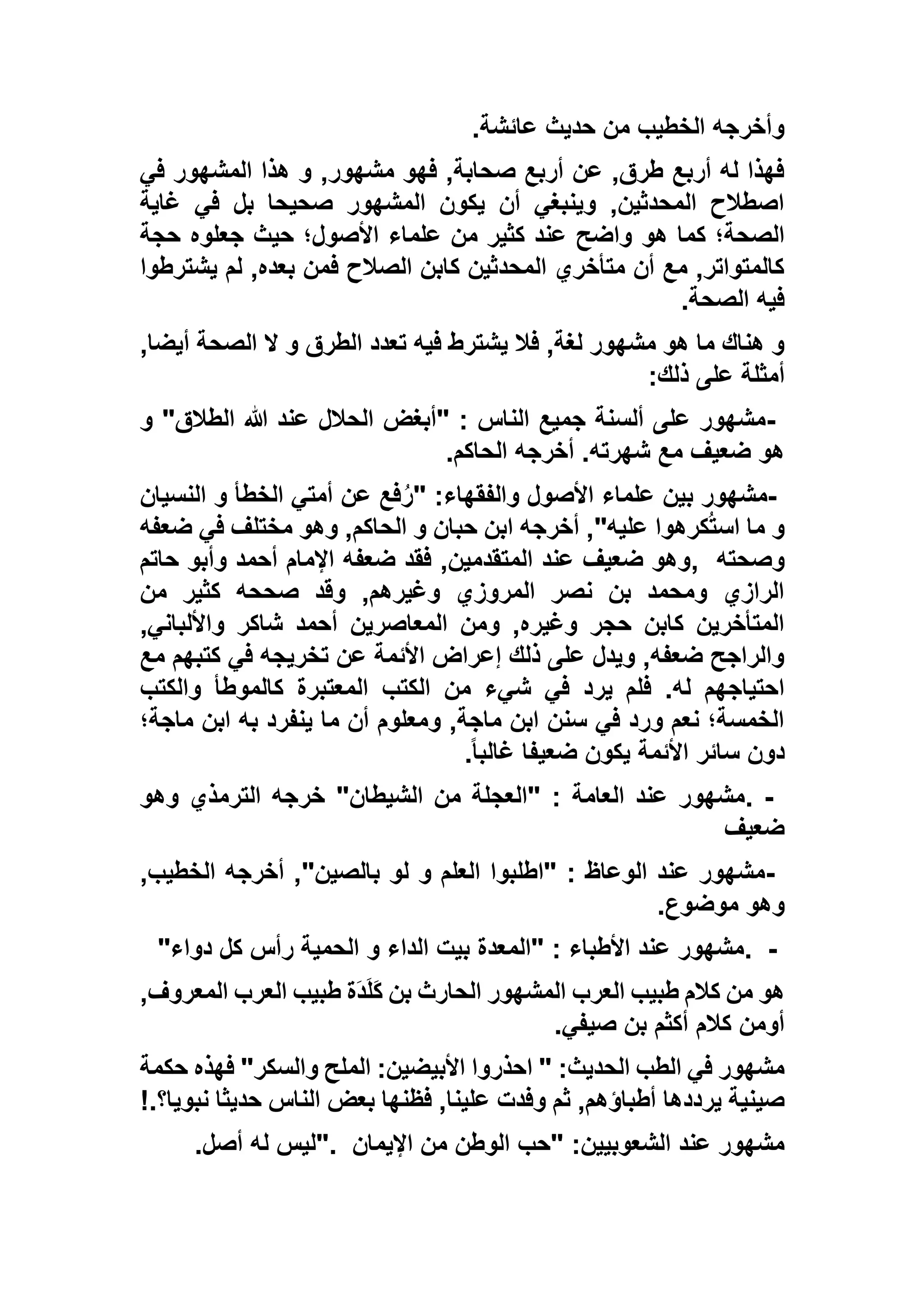 ‫عائشة‬ ‫حديث‬ ‫من‬ ‫الخطيب‬ ‫وأخرجه‬.
‫في‬ ‫المشهور‬ ‫هذا‬ ‫و‬ ,‫مشهور‬ ‫فهو‬ ,‫صحابة‬ ‫أربع‬ ‫عن‬ ,‫طرق‬ ‫أربع‬ ‫له‬ ‫فهذا‬
‫غاية‬ ‫في‬ ‫بل‬ ‫صحيحا‬ ‫المشهور‬ ‫يكون‬ ‫أن‬ ‫وينبغي‬ ,‫المحدثين‬ ‫اصطالح‬
‫هو‬ ‫كما‬ ‫الصحة؛‬‫حجة‬ ‫جعلوه‬ ‫حيث‬ ‫األصول؛‬ ‫علماء‬ ‫من‬ ‫كثير‬ ‫عند‬ ‫واضح‬
‫يشترطوا‬ ‫لم‬ ,‫بعده‬ ‫فمن‬ ‫الصالح‬ ‫كابن‬ ‫المحدثين‬ ‫متأخري‬ ‫أن‬ ‫مع‬ ,‫كالمتواتر‬
‫الصحة‬ ‫فيه‬.
,‫أيضا‬ ‫الصحة‬ ‫ال‬ ‫و‬ ‫الطرق‬ ‫تعدد‬ ‫فيه‬ ‫يشترط‬ ‫فال‬ ,‫لغة‬ ‫مشهور‬ ‫هو‬ ‫ما‬ ‫هناك‬ ‫و‬
‫ذلك‬ ‫على‬ ‫أمثلة‬:
-‫هللا‬ ‫عند‬ ‫الحالل‬ ‫"أبغض‬ : ‫الناس‬ ‫جميع‬ ‫ألسنة‬ ‫على‬ ‫مشهور‬‫و‬ "‫الطالق‬
‫الحاكم‬ ‫أخرجه‬ .‫شهرته‬ ‫مع‬ ‫ضعيف‬ ‫هو‬.
-‫النسيان‬ ‫و‬ ‫الخطأ‬ ‫أمتي‬ ‫عن‬ ‫فع‬ُ‫ر‬" :‫والفقهاء‬ ‫األصول‬ ‫علماء‬ ‫بين‬ ‫مشهور‬
‫ضعفه‬ ‫في‬ ‫مختلف‬ ‫وهو‬ ,‫الحاكم‬ ‫و‬ ‫حبان‬ ‫ابن‬ ‫أخرجه‬ ,"‫عليه‬ ‫كرهوا‬ُ‫ت‬‫اس‬ ‫ما‬ ‫و‬
‫وصحته‬,‫حاتم‬ ‫وأبو‬ ‫أحمد‬ ‫اإلمام‬ ‫ضعفه‬ ‫فقد‬ ,‫المتقدمين‬ ‫عند‬ ‫ضعيف‬ ‫وهو‬
‫من‬ ‫كثير‬ ‫صححه‬ ‫وقد‬ ,‫وغيرهم‬ ‫المروزي‬ ‫نصر‬ ‫بن‬ ‫ومحمد‬ ‫الرازي‬
,‫واأللباني‬ ‫شاكر‬ ‫أحمد‬ ‫المعاصرين‬ ‫ومن‬ ,‫وغيره‬ ‫حجر‬ ‫كابن‬ ‫المتأخرين‬
‫مع‬ ‫كتبهم‬ ‫في‬ ‫تخريجه‬ ‫عن‬ ‫األئمة‬ ‫إعراض‬ ‫ذلك‬ ‫على‬ ‫ويدل‬ ,‫ضعفه‬ ‫والراجح‬
‫ش‬ ‫في‬ ‫يرد‬ ‫فلم‬ .‫له‬ ‫احتياجهم‬‫والكتب‬ ‫كالموطأ‬ ‫المعتبرة‬ ‫الكتب‬ ‫من‬ ‫يء‬
‫ماجة؛‬ ‫ابن‬ ‫به‬ ‫ينفرد‬ ‫ما‬ ‫أن‬ ‫ومعلوم‬ ,‫ماجة‬ ‫ابن‬ ‫سنن‬ ‫في‬ ‫ورد‬ ‫نعم‬ ‫الخمسة؛‬
ً‫ا‬‫غالب‬ ‫ضعيفا‬ ‫يكون‬ ‫األئمة‬ ‫سائر‬ ‫دون‬.
. -‫وهو‬ ‫الترمذي‬ ‫خرجه‬ "‫الشيطان‬ ‫من‬ ‫"العجلة‬ : ‫العامة‬ ‫عند‬ ‫مشهور‬
‫ضعيف‬
-‫أخرجه‬ ,"‫بالصين‬ ‫لو‬ ‫و‬ ‫العلم‬ ‫"اطلبوا‬ : ‫الوعاظ‬ ‫عند‬ ‫مشهور‬,‫الخطيب‬
‫موضوع‬ ‫وهو‬.
. -‫دواء‬ ‫كل‬ ‫رأس‬ ‫الحمية‬ ‫و‬ ‫الداء‬ ‫بيت‬ ‫"المعدة‬ : ‫األطباء‬ ‫عند‬ ‫مشهور‬"
,‫المعروف‬ ‫العرب‬ ‫طبيب‬ ‫َة‬‫د‬َ‫ل‬َ‫ك‬ ‫بن‬ ‫الحارث‬ ‫المشهور‬ ‫العرب‬ ‫طبيب‬ ‫كالم‬ ‫من‬ ‫هو‬
‫صيفي‬ ‫بن‬ ‫أكثم‬ ‫كالم‬ ‫أومن‬.
‫حكمة‬ ‫فهذه‬ "‫والسكر‬ ‫الملح‬ :‫األبيضين‬ ‫احذروا‬ " :‫الحديث‬ ‫الطب‬ ‫في‬ ‫مشهور‬
‫يرددها‬ ‫صينية‬‫نبويا؟‬ ‫حديثا‬ ‫الناس‬ ‫بعض‬ ‫فظنها‬ ,‫علينا‬ ‫وفدت‬ ‫ثم‬ ,‫أطباؤهم‬!.
‫اإليمان‬ ‫من‬ ‫الوطن‬ ‫"حب‬ :‫الشعوبيين‬ ‫عند‬ ‫مشهور‬".‫أصل‬ ‫له‬ ‫ليس‬.
 