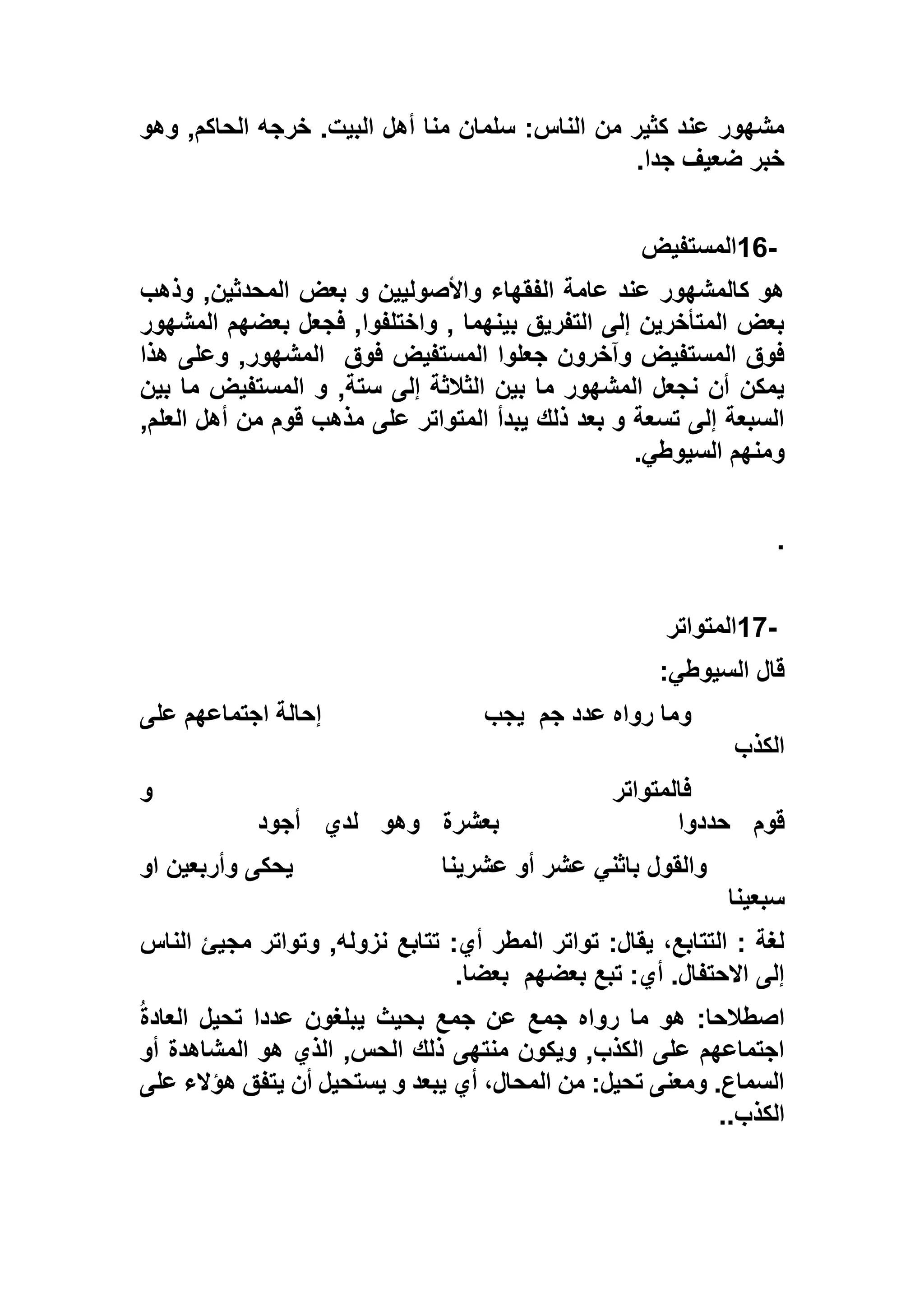 ‫وهو‬ ,‫الحاكم‬ ‫خرجه‬ .‫البيت‬ ‫أهل‬ ‫منا‬ ‫سلمان‬ :‫الناس‬ ‫من‬ ‫كثير‬ ‫عند‬ ‫مشهور‬
‫جدا‬ ‫ضعيف‬ ‫خبر‬.
16-‫المستفيض‬
‫المحدث‬ ‫بعض‬ ‫و‬ ‫واألصوليين‬ ‫الفقهاء‬ ‫عامة‬ ‫عند‬ ‫كالمشهور‬ ‫هو‬‫وذهب‬ ,‫ين‬
‫المشهور‬ ‫بعضهم‬ ‫فجعل‬ ,‫واختلفوا‬ , ‫بينهما‬ ‫التفريق‬ ‫إلى‬ ‫المتأخرين‬ ‫بعض‬
‫فوق‬ ‫المستفيض‬ ‫جعلوا‬ ‫وآخرون‬ ‫المستفيض‬ ‫فوق‬‫هذا‬ ‫وعلى‬ ,‫المشهور‬
‫بين‬ ‫ما‬ ‫المستفيض‬ ‫و‬ ,‫ستة‬ ‫إلى‬ ‫الثالثة‬ ‫بين‬ ‫ما‬ ‫المشهور‬ ‫نجعل‬ ‫أن‬ ‫يمكن‬
‫ال‬ ‫أهل‬ ‫من‬ ‫قوم‬ ‫مذهب‬ ‫على‬ ‫المتواتر‬ ‫يبدأ‬ ‫ذلك‬ ‫بعد‬ ‫و‬ ‫تسعة‬ ‫إلى‬ ‫السبعة‬‫علم‬,
‫السيوطي‬ ‫ومنهم‬.
.
17-‫المتواتر‬
‫السيوطي‬ ‫قال‬:
‫جم‬ ‫عدد‬ ‫رواه‬ ‫وما‬‫يجب‬‫على‬ ‫اجتماعهم‬ ‫إحالة‬
‫الكذب‬
‫و‬ ‫فالمتواتر‬
‫قوم‬‫حددوا‬‫بعشرة‬‫وهو‬‫لدي‬‫أجود‬
‫عشرينا‬ ‫أو‬ ‫عشر‬ ‫باثني‬ ‫والقول‬‫او‬ ‫وأربعين‬ ‫يحكى‬
‫سبعينا‬
‫الناس‬ ‫مجيئ‬ ‫وتواتر‬ ,‫نزوله‬ ‫تتابع‬ :‫أي‬ ‫المطر‬ ‫تواتر‬ :‫يقال‬ ،‫التتابع‬ : ‫لغة‬
‫بعضهم‬ ‫تبع‬ :‫أي‬ .‫االحتفال‬ ‫إلى‬‫بعضا‬.
ُ‫ة‬‫العاد‬ ‫تحيل‬ ‫عددا‬ ‫يبلغون‬ ‫بحيث‬ ‫جمع‬ ‫عن‬ ‫جمع‬ ‫رواه‬ ‫ما‬ ‫هو‬ :‫اصطالحا‬
‫ال‬ ‫هو‬ ‫الذي‬ ,‫الحس‬ ‫ذلك‬ ‫منتهى‬ ‫ويكون‬ ,‫الكذب‬ ‫على‬ ‫اجتماعهم‬‫أو‬ ‫مشاهدة‬
‫على‬ ‫هؤالء‬ ‫يتفق‬ ‫أن‬ ‫يستحيل‬ ‫و‬ ‫يبعد‬ ‫أي‬ ،‫المحال‬ ‫من‬ :‫تحيل‬ ‫ومعنى‬ .‫السماع‬
‫الكذب‬..
 