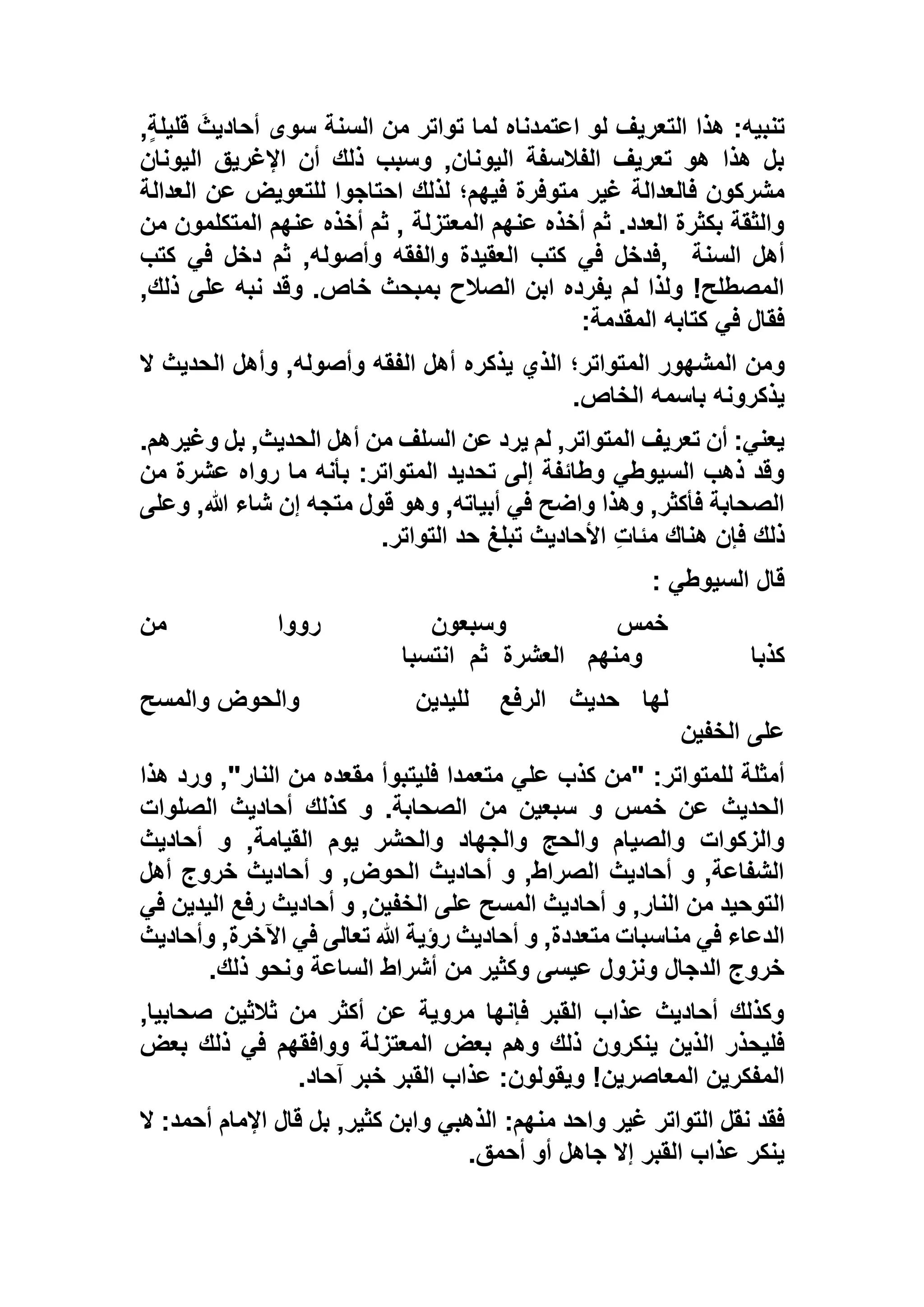 ,ٍ‫ة‬‫قليل‬ َ‫أحاديث‬ ‫سوى‬ ‫السنة‬ ‫من‬ ‫تواتر‬ ‫لما‬ ‫اعتمدناه‬ ‫لو‬ ‫التعريف‬ ‫هذا‬ :‫تنبيه‬
‫اليونان‬ ‫اإلغريق‬ ‫أن‬ ‫ذلك‬ ‫وسبب‬ ,‫اليونان‬ ‫الفالسفة‬ ‫تعريف‬ ‫هو‬ ‫هذا‬ ‫بل‬
‫اح‬ ‫لذلك‬ ‫فيهم؛‬ ‫متوفرة‬ ‫غير‬ ‫فالعدالة‬ ‫مشركون‬‫العدالة‬ ‫عن‬ ‫للتعويض‬ ‫تاجوا‬
‫من‬ ‫المتكلمون‬ ‫عنهم‬ ‫أخذه‬ ‫ثم‬ , ‫المعتزلة‬ ‫عنهم‬ ‫أخذه‬ ‫ثم‬ .‫العدد‬ ‫بكثرة‬ ‫والثقة‬
‫السنة‬ ‫أهل‬,‫كتب‬ ‫في‬ ‫دخل‬ ‫ثم‬ ,‫وأصوله‬ ‫والفقه‬ ‫العقيدة‬ ‫كتب‬ ‫في‬ ‫فدخل‬
,‫ذلك‬ ‫على‬ ‫نبه‬ ‫وقد‬ .‫خاص‬ ‫بمبحث‬ ‫الصالح‬ ‫ابن‬ ‫يفرده‬ ‫لم‬ ‫ولذا‬ !‫المصطلح‬
‫المقدمة‬ ‫كتابه‬ ‫في‬ ‫فقال‬:
‫الم‬ ‫المشهور‬ ‫ومن‬‫ال‬ ‫الحديث‬ ‫وأهل‬ ,‫وأصوله‬ ‫الفقه‬ ‫أهل‬ ‫يذكره‬ ‫الذي‬ ‫تواتر؛‬
‫الخاص‬ ‫باسمه‬ ‫يذكرونه‬.
.‫وغيرهم‬ ‫بل‬ ,‫الحديث‬ ‫أهل‬ ‫من‬ ‫السلف‬ ‫عن‬ ‫يرد‬ ‫لم‬ ,‫المتواتر‬ ‫تعريف‬ ‫أن‬ :‫يعني‬
‫من‬ ‫عشرة‬ ‫رواه‬ ‫ما‬ ‫بأنه‬ :‫المتواتر‬ ‫تحديد‬ ‫إلى‬ ‫وطائفة‬ ‫السيوطي‬ ‫ذهب‬ ‫وقد‬
‫ش‬ ‫إن‬ ‫متجه‬ ‫قول‬ ‫وهو‬ ,‫أبياته‬ ‫في‬ ‫واضح‬ ‫وهذا‬ ,‫فأكثر‬ ‫الصحابة‬‫وعلى‬ ,‫هللا‬ ‫اء‬
‫التواتر‬ ‫حد‬ ‫تبلغ‬ ‫األحاديث‬ ِ‫ت‬‫مئا‬ ‫هناك‬ ‫فإن‬ ‫ذلك‬.
‫السيوطي‬ ‫قال‬:
‫من‬ ‫رووا‬ ‫وسبعون‬ ‫خمس‬
‫كذبا‬‫ومنهم‬‫العشرة‬‫ثم‬‫انتسبا‬
‫لها‬‫حديث‬‫الرفع‬‫لليدين‬‫والمسح‬ ‫والحوض‬
‫الخفين‬ ‫على‬
‫"من‬ :‫للمتواتر‬ ‫أمثلة‬‫هذا‬ ‫ورد‬ ,"‫النار‬ ‫من‬ ‫مقعده‬ ‫فليتبوأ‬ ‫متعمدا‬ ‫علي‬ ‫كذب‬
‫الصلوات‬ ‫أحاديث‬ ‫كذلك‬ ‫و‬ .‫الصحابة‬ ‫من‬ ‫سبعين‬ ‫و‬ ‫خمس‬ ‫عن‬ ‫الحديث‬
‫أحاديث‬ ‫و‬ ,‫القيامة‬ ‫يوم‬ ‫والحشر‬ ‫والجهاد‬ ‫والحج‬ ‫والصيام‬ ‫والزكوات‬
‫أهل‬ ‫خروج‬ ‫أحاديث‬ ‫و‬ ,‫الحوض‬ ‫أحاديث‬ ‫و‬ ,‫الصراط‬ ‫أحاديث‬ ‫و‬ ,‫الشفاعة‬
‫المسح‬ ‫أحاديث‬ ‫و‬ ,‫النار‬ ‫من‬ ‫التوحيد‬‫في‬ ‫اليدين‬ ‫رفع‬ ‫أحاديث‬ ‫و‬ ,‫الخفين‬ ‫على‬
‫وأحاديث‬ ,‫اآلخرة‬ ‫في‬ ‫تعالى‬ ‫هللا‬ ‫رؤية‬ ‫أحاديث‬ ‫و‬ ,‫متعددة‬ ‫مناسبات‬ ‫في‬ ‫الدعاء‬
‫ذلك‬ ‫ونحو‬ ‫الساعة‬ ‫أشراط‬ ‫من‬ ‫وكثير‬ ‫عيسى‬ ‫ونزول‬ ‫الدجال‬ ‫خروج‬.
,‫صحابيا‬ ‫ثالثين‬ ‫من‬ ‫أكثر‬ ‫عن‬ ‫مروية‬ ‫فإنها‬ ‫القبر‬ ‫عذاب‬ ‫أحاديث‬ ‫وكذلك‬
‫ا‬ ‫بعض‬ ‫وهم‬ ‫ذلك‬ ‫ينكرون‬ ‫الذين‬ ‫فليحذر‬‫بعض‬ ‫ذلك‬ ‫في‬ ‫ووافقهم‬ ‫لمعتزلة‬
‫آحاد‬ ‫خبر‬ ‫القبر‬ ‫عذاب‬ :‫ويقولون‬ !‫المعاصرين‬ ‫المفكرين‬.
‫ال‬ :‫أحمد‬ ‫اإلمام‬ ‫قال‬ ‫بل‬ ,‫كثير‬ ‫وابن‬ ‫الذهبي‬ :‫منهم‬ ‫واحد‬ ‫غير‬ ‫التواتر‬ ‫نقل‬ ‫فقد‬
‫أحمق‬ ‫أو‬ ‫جاهل‬ ‫إال‬ ‫القبر‬ ‫عذاب‬ ‫ينكر‬.
 