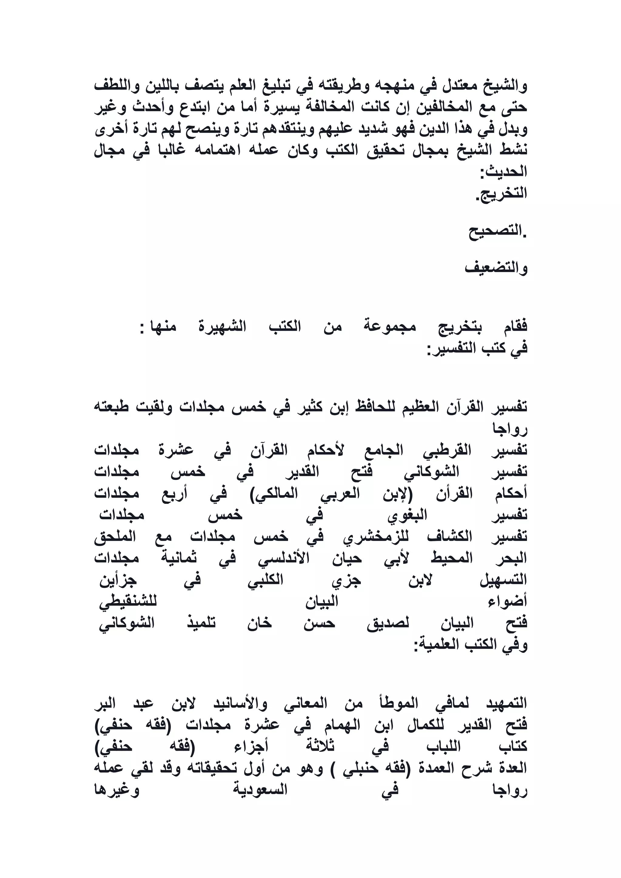‫وا‬ ‫باللين‬ ‫يتصف‬ ‫العلم‬ ‫تبليغ‬ ‫في‬ ‫وطريقته‬ ‫منهجه‬ ‫في‬ ‫معتدل‬ ‫والشيخ‬‫ل‬‫لطف‬
‫وغير‬ ‫وأحدث‬ ‫ابتدع‬ ‫من‬ ‫أما‬ ‫يسيرة‬ ‫المخالفة‬ ‫كانت‬ ‫إن‬ ‫المخالفين‬ ‫مع‬ ‫حتى‬
‫أخرى‬ ‫تارة‬ ‫لهم‬ ‫وينصح‬ ‫تارة‬ ‫وينتقدهم‬ ‫عليهم‬ ‫شديد‬ ‫فهو‬ ‫الدين‬ ‫هذا‬ ‫في‬ ‫وبدل‬
‫مجال‬ ‫في‬ ‫غالبا‬ ‫اهتمامه‬ ‫عمله‬ ‫وكان‬ ‫الكتب‬ ‫تحقيق‬ ‫بمجال‬ ‫الشيخ‬ ‫نشط‬
‫الحديث‬:
‫التخريج‬.
.‫التصحيح‬
‫و‬‫التضعيف‬
‫منها‬ ‫الشهيرة‬ ‫الكتب‬ ‫من‬ ‫مجموعة‬ ‫بتخريج‬ ‫فقام‬:
‫التفسير‬ ‫كتب‬ ‫في‬:
‫طبعته‬ ‫ولقيت‬ ‫مجلدات‬ ‫خمس‬ ‫في‬ ‫كثير‬ ‫إبن‬ ‫للحافظ‬ ‫العظيم‬ ‫القرآن‬ ‫تفسير‬
‫رواجا‬
‫مجلدات‬ ‫عشرة‬ ‫في‬ ‫القرآن‬ ‫ألحكام‬ ‫الجامع‬ ‫القرطبي‬ ‫تفسير‬
‫مجلدات‬ ‫خمس‬ ‫في‬ ‫القدير‬ ‫فتح‬ ‫الشوكاني‬ ‫تفسير‬
‫(إلبن‬ ‫القرأن‬ ‫أحكام‬‫مجلدات‬ ‫أربع‬ ‫في‬ )‫المالكي‬ ‫العربي‬
‫مجلدات‬ ‫خمس‬ ‫في‬ ‫البغوي‬ ‫تفسير‬
‫الملحق‬ ‫مع‬ ‫مجلدات‬ ‫خمس‬ ‫في‬ ‫للزمخشري‬ ‫الكشاف‬ ‫تفسير‬
‫مجلدات‬ ‫ثمانية‬ ‫في‬ ‫األندلسي‬ ‫حيان‬ ‫ألبي‬ ‫المحيط‬ ‫البحر‬
‫جزأين‬ ‫في‬ ‫الكلبي‬ ‫جزي‬ ‫البن‬ ‫التسهيل‬
‫للشنقيطي‬ ‫البيان‬ ‫أضواء‬
‫الشوكاني‬ ‫تلميذ‬ ‫خان‬ ‫حسن‬ ‫لصديق‬ ‫البيان‬ ‫فتح‬
‫وفي‬‫العلمية‬ ‫الكتب‬:
‫البر‬ ‫عبد‬ ‫البن‬ ‫واألسانيد‬ ‫المعاني‬ ‫من‬ ‫الموطأ‬ ‫لمافي‬ ‫التمهيد‬
)‫حنفي‬ ‫(فقه‬ ‫مجلدات‬ ‫عشرة‬ ‫في‬ ‫الهمام‬ ‫ابن‬ ‫للكمال‬ ‫القدير‬ ‫فتح‬
)‫حنفي‬ ‫(فقه‬ ‫أجزاء‬ ‫ثالثة‬ ‫في‬ ‫اللباب‬ ‫كتاب‬
‫عمله‬ ‫لقي‬ ‫وقد‬ ‫تحقيقاته‬ ‫أول‬ ‫من‬ ‫وهو‬ ) ‫حنبلي‬ ‫(فقه‬ ‫العمدة‬ ‫شرح‬ ‫العدة‬
‫وغيرها‬ ‫السعودية‬ ‫في‬ ‫رواجا‬
 