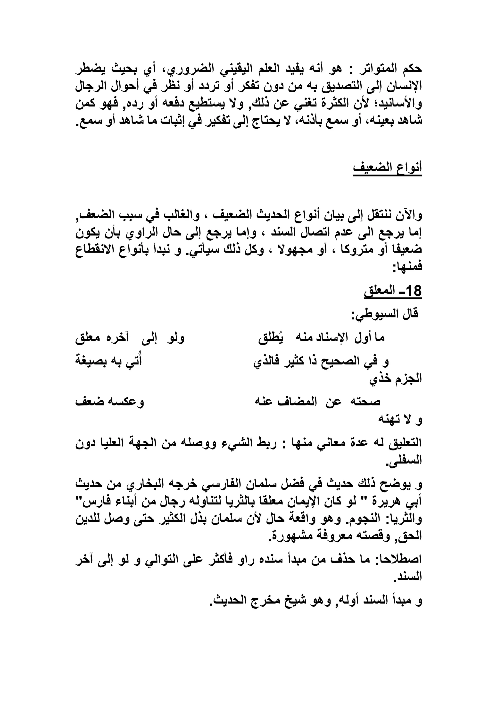 ‫يضطر‬ ‫بحيث‬ ‫أي‬ ،‫الضروري‬ ‫اليقيني‬ ‫العلم‬ ‫يفيد‬ ‫أنه‬ ‫هو‬ : ‫المتواتر‬ ‫حكم‬
‫إل‬ ‫اإلنسان‬‫الرجال‬ ‫أحوال‬ ‫في‬ ‫نظر‬ ‫أو‬ ‫تردد‬ ‫أو‬ ‫تفكر‬ ‫دون‬ ‫من‬ ‫به‬ ‫التصديق‬ ‫ى‬
‫كمن‬ ‫فهو‬ ,‫رده‬ ‫أو‬ ‫دفعه‬ ‫يستطيع‬ ‫وال‬ ,‫ذلك‬ ‫عن‬ ‫تغني‬ ‫الكثرة‬ ‫ألن‬ ‫واألسانيد؛‬
‫سمع‬ ‫أو‬ ‫شاهد‬ ‫ما‬ ‫إثبات‬ ‫في‬ ‫تفكير‬ ‫إلى‬ ‫يحتاج‬ ‫ال‬ ،‫بأذنه‬ ‫سمع‬ ‫أو‬ ،‫بعينه‬ ‫شاهد‬.
‫الضعيف‬ ‫أنواع‬
، ‫الضعيف‬ ‫الحديث‬ ‫أنواع‬ ‫بيان‬ ‫إلى‬ ‫ننتقل‬ ‫واآلن‬,‫الضعف‬ ‫سبب‬ ‫في‬ ‫والغالب‬
‫يكون‬ ‫بأن‬ ‫الراوي‬ ‫حال‬ ‫إلى‬ ‫يرجع‬ ‫وإما‬ ، ‫السند‬ ‫اتصال‬ ‫عدم‬ ‫الى‬ ‫يرجع‬ ‫إما‬
‫االنقطاع‬ ‫بأنواع‬ ‫نبدأ‬ ‫و‬ .‫سيأتي‬ ‫ذلك‬ ‫وكل‬ ، ‫مجهوال‬ ‫أو‬ ، ‫متروكا‬ ‫أو‬ ‫ضعيفا‬
‫فمنها‬:
18‫المعلق‬ ‫ــ‬
‫السيوطي‬ ‫قال‬:
‫أول‬ ‫ما‬‫منه‬ ‫اإلسناد‬‫طلق‬ُ‫ي‬‫ولو‬‫إلى‬‫آخره‬‫معلق‬
‫فالذي‬ ‫كثير‬ ‫ذا‬ ‫الصحيح‬ ‫في‬ ‫و‬‫بصيغة‬ ‫به‬ ‫تي‬ُ‫أ‬
‫خذي‬ ‫الجزم‬
‫صحته‬‫عن‬‫عنه‬ ‫المضاف‬‫ضعف‬ ‫وعكسه‬
‫تهنه‬ ‫ال‬ ‫و‬
‫دون‬ ‫العليا‬ ‫الجهة‬ ‫من‬ ‫ووصله‬ ‫الشيء‬ ‫ربط‬ : ‫منها‬ ‫معاني‬ ‫عدة‬ ‫له‬ ‫التعليق‬
‫السفلى‬.
‫ذ‬ ‫يوضح‬ ‫و‬‫حديث‬ ‫من‬ ‫البخاري‬ ‫خرجه‬ ‫الفارسي‬ ‫سلمان‬ ‫فضل‬ ‫في‬ ‫حديث‬ ‫لك‬
"‫فارس‬ ‫أبناء‬ ‫من‬ ‫رجال‬ ‫لتناوله‬ ‫بالثريا‬ ‫معلقا‬ ‫اإليمان‬ ‫كان‬ ‫لو‬ " ‫هريرة‬ ‫أبي‬
‫للدين‬ ‫وصل‬ ‫حتى‬ ‫الكثير‬ ‫بذل‬ ‫سلمان‬ ‫ألن‬ ‫حال‬ ‫واقعة‬ ‫وهو‬ .‫النجوم‬ :‫والثريا‬
‫مشهورة‬ ‫معروفة‬ ‫وقصته‬ ,‫الحق‬.
‫ا‬ ‫على‬ ‫فأكثر‬ ‫راو‬ ‫سنده‬ ‫مبدأ‬ ‫من‬ ‫حذف‬ ‫ما‬ :‫اصطالحا‬‫آخر‬ ‫إلى‬ ‫لو‬ ‫و‬ ‫لتوالي‬
‫السند‬.
‫الحديث‬ ‫مخرج‬ ‫شيخ‬ ‫وهو‬ ,‫أوله‬ ‫السند‬ ‫مبدأ‬ ‫و‬.
 