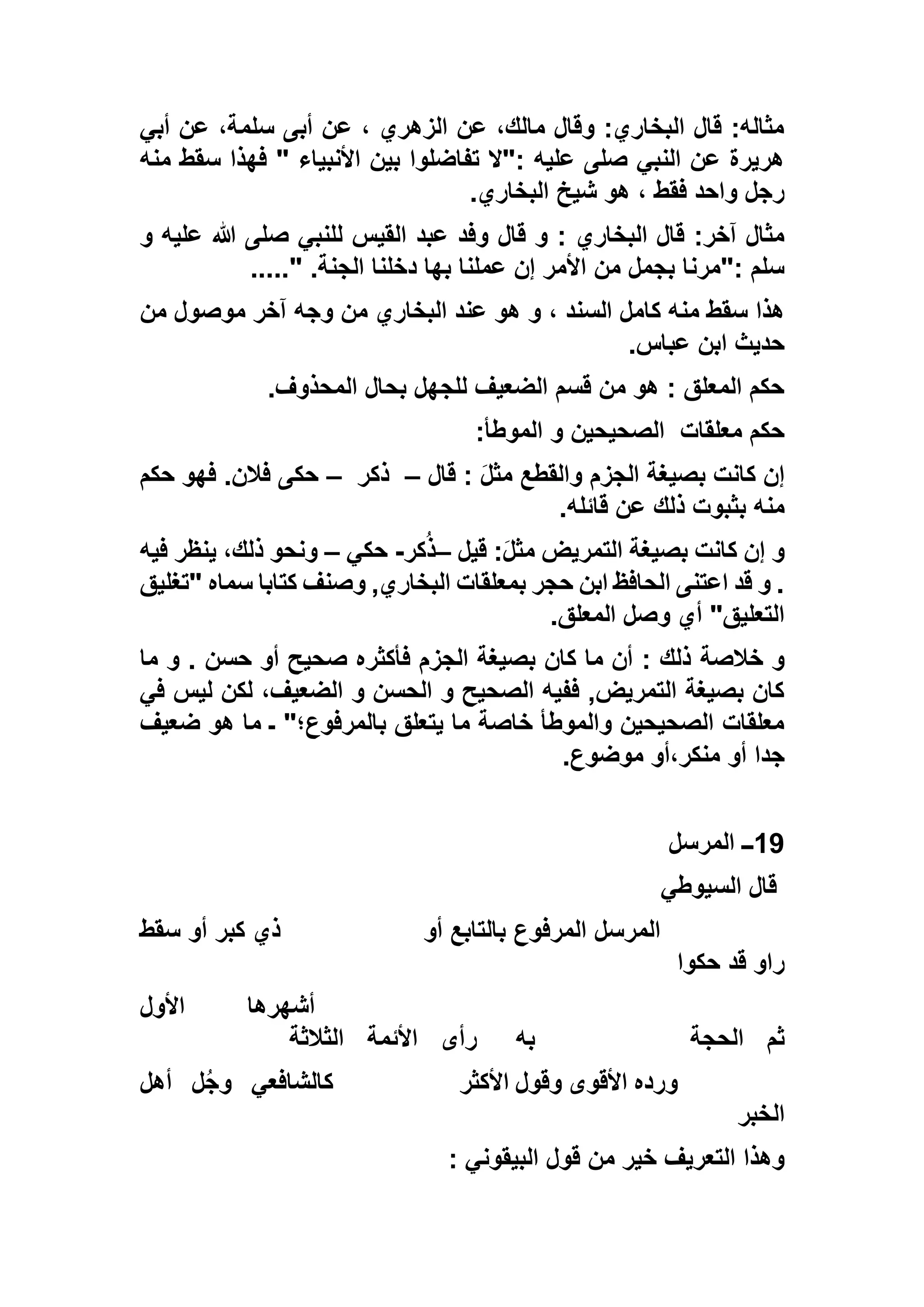‫أبي‬ ‫عن‬ ،‫سلمة‬ ‫أبى‬ ‫عن‬ ، ‫الزهري‬ ‫عن‬ ،‫مالك‬ ‫وقال‬ :‫البخاري‬ ‫قال‬ :‫مثاله‬
‫منه‬ ‫سقط‬ ‫فهذا‬ " ‫األنبياء‬ ‫بين‬ ‫تفاضلوا‬ ‫:"ال‬ ‫عليه‬ ‫صلى‬ ‫النبي‬ ‫عن‬ ‫هريرة‬
‫البخاري‬ ‫شيخ‬ ‫هو‬ ، ‫فقط‬ ‫واحد‬ ‫رجل‬.
‫قال‬ ‫و‬ : ‫البخاري‬ ‫قال‬ :‫آخر‬ ‫مثال‬‫و‬ ‫عليه‬ ‫هللا‬ ‫صلى‬ ‫للنبي‬ ‫القيس‬ ‫عبد‬ ‫وفد‬
‫الجنة‬ ‫دخلنا‬ ‫بها‬ ‫عملنا‬ ‫إن‬ ‫األمر‬ ‫من‬ ‫بجمل‬ ‫:"مرنا‬ ‫سلم‬....." .
‫من‬ ‫موصول‬ ‫آخر‬ ‫وجه‬ ‫من‬ ‫البخاري‬ ‫عند‬ ‫هو‬ ‫و‬ ، ‫السند‬ ‫كامل‬ ‫منه‬ ‫سقط‬ ‫هذا‬
‫عباس‬ ‫ابن‬ ‫حديث‬.
‫المحذوف‬ ‫بحال‬ ‫للجهل‬ ‫الضعيف‬ ‫قسم‬ ‫من‬ ‫هو‬ : ‫المعلق‬ ‫حكم‬.
‫معلقات‬ ‫حكم‬‫الموطأ‬ ‫و‬ ‫الصحيحين‬:
‫قال‬ : َ‫ل‬‫مث‬ ‫والقطع‬ ‫الجزم‬ ‫بصيغة‬ ‫كانت‬ ‫إن‬–‫ذكر‬–‫حكم‬ ‫فهو‬ .‫فالن‬ ‫حكى‬
‫قائله‬ ‫عن‬ ‫ذلك‬ ‫بثبوت‬ ‫منه‬.
‫قيل‬ :َ‫ل‬‫مث‬ ‫التمريض‬ ‫بصيغة‬ ‫كانت‬ ‫إن‬ ‫و‬–‫كر‬ُ‫ذ‬-‫حكي‬–‫فيه‬ ‫ينظر‬ ،‫ذلك‬ ‫ونحو‬
‫"تغليق‬ ‫سماه‬ ‫كتابا‬ ‫وصنف‬ ,‫البخاري‬ ‫بمعلقات‬ ‫حجر‬ ‫ابن‬ ‫الحافظ‬ ‫اعتنى‬ ‫قد‬ ‫و‬ .
‫المعلق‬ ‫وصل‬ ‫أي‬ "‫التعليق‬.
‫خالصة‬ ‫و‬‫ما‬ ‫و‬ . ‫حسن‬ ‫أو‬ ‫صحيح‬ ‫فأكثره‬ ‫الجزم‬ ‫بصيغة‬ ‫كان‬ ‫ما‬ ‫أن‬ : ‫ذلك‬
‫في‬ ‫ليس‬ ‫لكن‬ ،‫الضعيف‬ ‫و‬ ‫الحسن‬ ‫و‬ ‫الصحيح‬ ‫ففيه‬ ,‫التمريض‬ ‫بصيغة‬ ‫كان‬
‫ضعيف‬ ‫هو‬ ‫ما‬ ‫ـ‬ "‫بالمرفوع؛‬ ‫يتعلق‬ ‫ما‬ ‫خاصة‬ ‫والموطأ‬ ‫الصحيحين‬ ‫معلقات‬
‫موضوع‬ ‫منكر،أو‬ ‫أو‬ ‫جدا‬.
19‫المرسل‬ ‫ــ‬
‫السيوطي‬ ‫قال‬
‫المرف‬ ‫المرسل‬‫أو‬ ‫بالتابع‬ ‫وع‬‫سقط‬ ‫أو‬ ‫كبر‬ ‫ذي‬
‫حكوا‬ ‫قد‬ ‫راو‬
‫أشهرها‬‫األول‬
‫ثم‬‫الحجة‬‫به‬‫رأى‬‫األئمة‬‫الثالثة‬
‫األكثر‬ ‫وقول‬ ‫األقوى‬ ‫ورده‬‫كالشافعي‬‫ل‬ُ‫ج‬‫و‬‫أهل‬
‫الخبر‬
‫قول‬ ‫من‬ ‫خير‬ ‫التعريف‬ ‫وهذا‬: ‫البيقوني‬
 