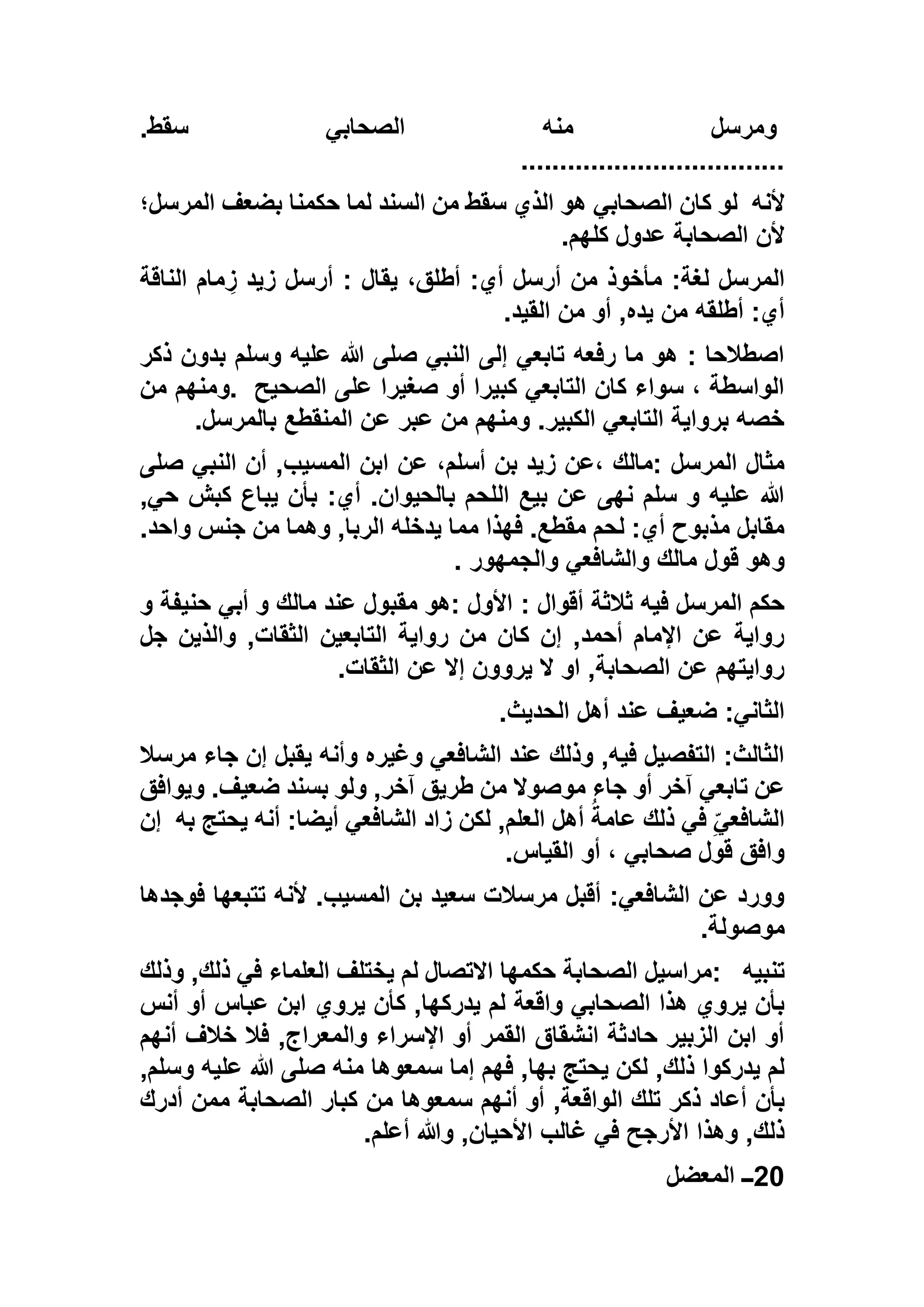‫سقط‬ ‫الصحابي‬ ‫منه‬ ‫ومرسل‬.
..................................
‫ألنه‬‫المرسل؛‬ ‫بضعف‬ ‫حكمنا‬ ‫لما‬ ‫السند‬ ‫من‬ ‫سقط‬ ‫الذي‬ ‫هو‬ ‫الصحابي‬ ‫كان‬ ‫لو‬
‫كلهم‬ ‫عدول‬ ‫الصحابة‬ ‫ألن‬.
‫الناقة‬ ‫مام‬ ِ‫ز‬ ‫زيد‬ ‫أرسل‬ : ‫يقال‬ ،‫أطلق‬ :‫أي‬ ‫أرسل‬ ‫من‬ ‫مأخوذ‬ :‫لغة‬ ‫المرسل‬
‫أطلقه‬ :‫أي‬‫القيد‬ ‫من‬ ‫أو‬ ,‫يده‬ ‫من‬.
‫ذكر‬ ‫بدون‬ ‫وسلم‬ ‫عليه‬ ‫هللا‬ ‫صلى‬ ‫النبي‬ ‫إلى‬ ‫تابعي‬ ‫رفعه‬ ‫ما‬ ‫هو‬ : ‫اصطالحا‬
‫الصحيح‬ ‫على‬ ‫صغيرا‬ ‫أو‬ ‫كبيرا‬ ‫التابعي‬ ‫كان‬ ‫سواء‬ ، ‫الواسطة‬.‫من‬ ‫ومنهم‬
‫بالمرسل‬ ‫المنقطع‬ ‫عن‬ ‫عبر‬ ‫من‬ ‫ومنهم‬ .‫الكبير‬ ‫التابعي‬ ‫برواية‬ ‫خصه‬.
‫الم‬ ‫ابن‬ ‫عن‬ ،‫أسلم‬ ‫بن‬ ‫زيد‬ ‫،عن‬ ‫:مالك‬ ‫المرسل‬ ‫مثال‬‫صلى‬ ‫النبي‬ ‫أن‬ ,‫سيب‬
,‫حي‬ ‫كبش‬ ‫يباع‬ ‫بأن‬ :‫أي‬ .‫بالحيوان‬ ‫اللحم‬ ‫بيع‬ ‫عن‬ ‫نهى‬ ‫سلم‬ ‫و‬ ‫عليه‬ ‫هللا‬
.‫واحد‬ ‫جنس‬ ‫من‬ ‫وهما‬ ,‫الربا‬ ‫يدخله‬ ‫مما‬ ‫فهذا‬ .‫مقطع‬ ‫لحم‬ :‫أي‬ ‫مذبوح‬ ‫مقابل‬
‫والجمهور‬ ‫والشافعي‬ ‫مالك‬ ‫قول‬ ‫وهو‬.
: ‫أقوال‬ ‫ثالثة‬ ‫فيه‬ ‫المرسل‬ ‫حكم‬‫و‬ ‫حنيفة‬ ‫أبي‬ ‫و‬ ‫مالك‬ ‫عند‬ ‫مقبول‬ ‫:هو‬ ‫األول‬
‫جل‬ ‫والذين‬ ,‫الثقات‬ ‫التابعين‬ ‫رواية‬ ‫من‬ ‫كان‬ ‫إن‬ ,‫أحمد‬ ‫اإلمام‬ ‫عن‬ ‫رواية‬
‫الثقات‬ ‫عن‬ ‫إال‬ ‫يروون‬ ‫ال‬ ‫او‬ ,‫الصحابة‬ ‫عن‬ ‫روايتهم‬.
‫الحديث‬ ‫أهل‬ ‫عند‬ ‫ضعيف‬ :‫الثاني‬.
‫مرسال‬ ‫جاء‬ ‫إن‬ ‫يقبل‬ ‫وأنه‬ ‫وغيره‬ ‫الشافعي‬ ‫عند‬ ‫وذلك‬ ,‫فيه‬ ‫التفصيل‬ :‫الثالث‬
‫تابعي‬ ‫عن‬‫ويوافق‬ .‫ضعيف‬ ‫بسند‬ ‫ولو‬ ,‫آخر‬ ‫طريق‬ ‫من‬ ‫موصوال‬ ‫جاء‬ ‫أو‬ ‫آخر‬
‫به‬ ‫يحتج‬ ‫أنه‬ :‫أيضا‬ ‫الشافعي‬ ‫زاد‬ ‫لكن‬ ,‫العلم‬ ‫أهل‬ ُ‫عامة‬ ‫ذلك‬ ‫في‬ ٍّ‫الشافعي‬‫إن‬
‫القياس‬ ‫أو‬ ، ‫صحابي‬ ‫قول‬ ‫وافق‬.
‫فوجدها‬ ‫تتبعها‬ ‫ألنه‬ .‫المسيب‬ ‫بن‬ ‫سعيد‬ ‫مرسالت‬ ‫أقبل‬ :‫الشافعي‬ ‫عن‬ ‫وورد‬
‫موصولة‬.
‫تنبيه‬:‫حكمها‬ ‫الصحابة‬ ‫مراسيل‬‫وذلك‬ ,‫ذلك‬ ‫في‬ ‫العلماء‬ ‫يختلف‬ ‫لم‬ ‫االتصال‬
‫يروي‬ ‫كأن‬ ,‫يدركها‬ ‫لم‬ ‫واقعة‬ ‫الصحابي‬ ‫هذا‬ ‫يروي‬ ‫بأن‬‫أنس‬ ‫أو‬ ‫عباس‬ ‫ابن‬
‫أنهم‬ ‫خالف‬ ‫فال‬ ,‫والمعراج‬ ‫اإلسراء‬ ‫أو‬ ‫القمر‬ ‫انشقاق‬ ‫حادثة‬ ‫الزبير‬ ‫ابن‬ ‫أو‬
,‫وسلم‬ ‫عليه‬ ‫هللا‬ ‫صلى‬ ‫منه‬ ‫سمعوها‬ ‫إما‬ ‫فهم‬ ,‫بها‬ ‫يحتج‬ ‫لكن‬ ,‫ذلك‬ ‫يدركوا‬ ‫لم‬
‫ال‬ ‫تلك‬ ‫ذكر‬ ‫أعاد‬ ‫بأن‬‫أدرك‬ ‫ممن‬ ‫الصحابة‬ ‫كبار‬ ‫من‬ ‫سمعوها‬ ‫أنهم‬ ‫أو‬ ,‫واقعة‬
‫أعلم‬ ‫وهللا‬ ,‫األحيان‬ ‫غالب‬ ‫في‬ ‫األرجح‬ ‫وهذا‬ ,‫ذلك‬.
20‫المعضل‬ ‫ــ‬
 