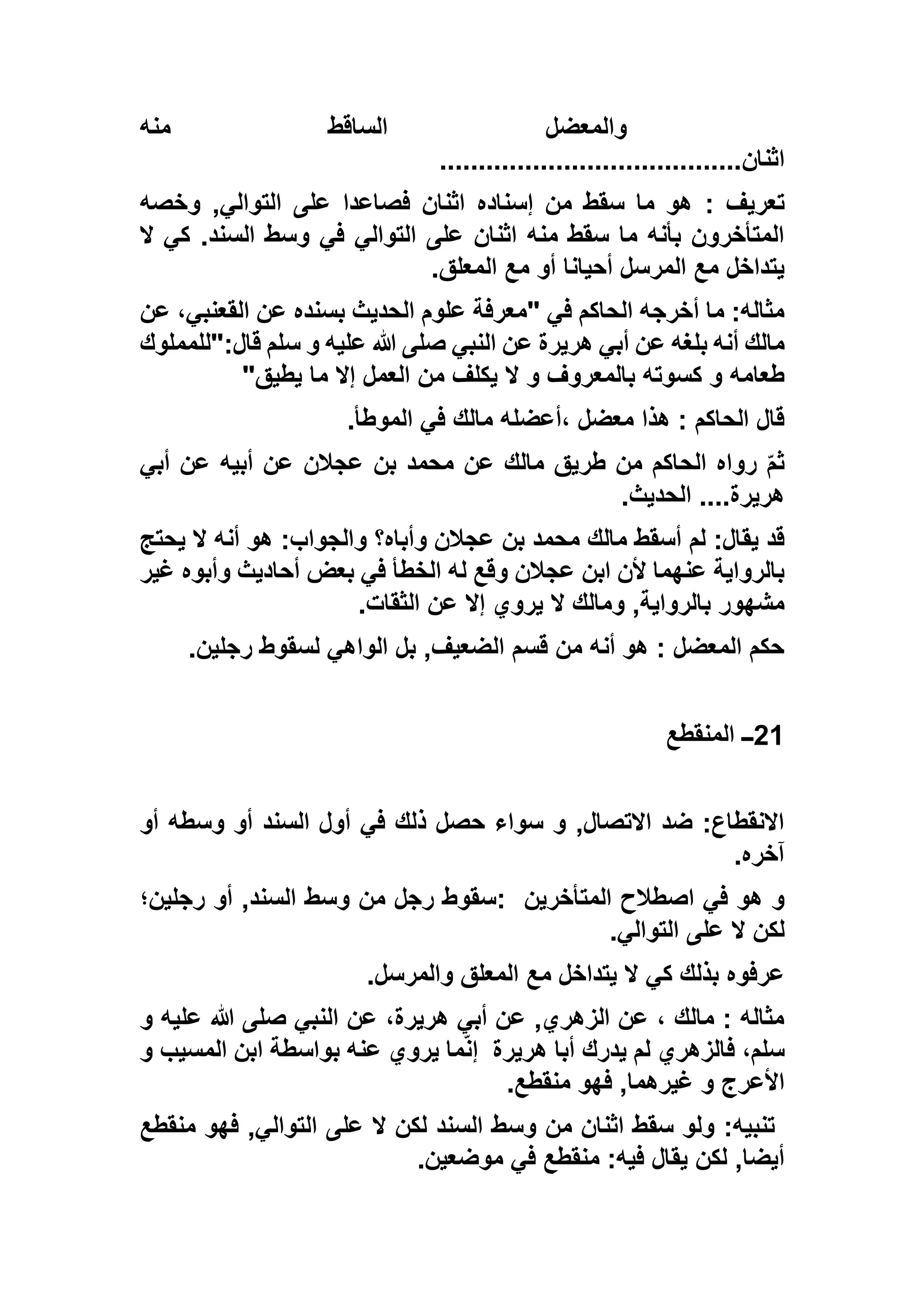‫منه‬ ‫الساقط‬ ‫والمعضل‬
‫اثنان‬.......................................
: ‫تعريف‬‫وخصه‬ ,‫التوالي‬ ‫على‬ ‫فصاعدا‬ ‫اثنان‬ ‫إسناده‬ ‫من‬ ‫سقط‬ ‫ما‬ ‫هو‬
‫ال‬ ‫كي‬ .‫السند‬ ‫وسط‬ ‫في‬ ‫التوالي‬ ‫على‬ ‫اثنان‬ ‫منه‬ ‫سقط‬ ‫ما‬ ‫بأنه‬ ‫المتأخرون‬
‫المعلق‬ ‫مع‬ ‫أو‬ ‫أحيانا‬ ‫المرسل‬ ‫مع‬ ‫يتداخل‬.
‫عن‬ ،‫القعنبي‬ ‫عن‬ ‫بسنده‬ ‫الحديث‬ ‫علوم‬ ‫"معرفة‬ ‫في‬ ‫الحاكم‬ ‫أخرجه‬ ‫ما‬ :‫مثاله‬
‫النبي‬ ‫عن‬ ‫هريرة‬ ‫أبي‬ ‫عن‬ ‫بلغه‬ ‫أنه‬ ‫مالك‬‫قال:"للمملوك‬ ‫سلم‬ ‫و‬ ‫عليه‬ ‫هللا‬ ‫صلى‬
‫يطيق‬ ‫ما‬ ‫إال‬ ‫العمل‬ ‫من‬ ‫يكلف‬ ‫ال‬ ‫و‬ ‫بالمعروف‬ ‫كسوته‬ ‫و‬ ‫طعامه‬"
‫الموطأ‬ ‫في‬ ‫مالك‬ ‫،أعضله‬ ‫معضل‬ ‫هذا‬ : ‫الحاكم‬ ‫قال‬.
‫أبي‬ ‫عن‬ ‫أبيه‬ ‫عن‬ ‫عجالن‬ ‫بن‬ ‫محمد‬ ‫عن‬ ‫مالك‬ ‫طريق‬ ‫من‬ ‫الحاكم‬ ‫رواه‬ ّ‫م‬‫ث‬
‫الحديث‬ ....‫هريرة‬.
‫و‬ ‫وأباه؟‬ ‫عجالن‬ ‫بن‬ ‫محمد‬ ‫مالك‬ ‫أسقط‬ ‫لم‬ :‫يقال‬ ‫قد‬‫يحتج‬ ‫ال‬ ‫أنه‬ ‫هو‬ :‫الجواب‬
‫غير‬ ‫وأبوه‬ ‫أحاديث‬ ‫بعض‬ ‫في‬ ‫الخطأ‬ ‫له‬ ‫وقع‬ ‫عجالن‬ ‫ابن‬ ‫ألن‬ ‫عنهما‬ ‫بالرواية‬
‫الثقات‬ ‫عن‬ ‫إال‬ ‫يروي‬ ‫ال‬ ‫ومالك‬ ,‫بالرواية‬ ‫مشهور‬.
‫رجلين‬ ‫لسقوط‬ ‫الواهي‬ ‫بل‬ ,‫الضعيف‬ ‫قسم‬ ‫من‬ ‫أنه‬ ‫هو‬ : ‫المعضل‬ ‫حكم‬.
21‫المنقطع‬ ‫ــ‬
‫الس‬ ‫أول‬ ‫في‬ ‫ذلك‬ ‫حصل‬ ‫سواء‬ ‫و‬ ,‫االتصال‬ ‫ضد‬ :‫االنقطاع‬‫أو‬ ‫وسطه‬ ‫أو‬ ‫ند‬
‫آخره‬.
‫المتأخرين‬ ‫اصطالح‬ ‫في‬ ‫هو‬ ‫و‬:‫رجلين؛‬ ‫أو‬ ,‫السند‬ ‫وسط‬ ‫من‬ ‫رجل‬ ‫سقوط‬
‫التوالي‬ ‫على‬ ‫ال‬ ‫لكن‬.
‫والمرسل‬ ‫المعلق‬ ‫مع‬ ‫يتداخل‬ ‫ال‬ ‫كي‬ ‫بذلك‬ ‫عرفوه‬.
‫و‬ ‫عليه‬ ‫هللا‬ ‫صلى‬ ‫النبي‬ ‫عن‬ ،‫هريرة‬ ‫أبي‬ ‫عن‬ ,‫الزهري‬ ‫عن‬ ، ‫مالك‬ : ‫مثاله‬
‫هريرة‬ ‫أبا‬ ‫يدرك‬ ‫لم‬ ‫فالزهري‬ ،‫سلم‬‫ب‬ ‫عنه‬ ‫يروي‬ ‫ما‬ّ‫ن‬‫إ‬‫و‬ ‫المسيب‬ ‫ابن‬ ‫واسطة‬
‫منقطع‬ ‫فهو‬ ,‫غيرهما‬ ‫و‬ ‫األعرج‬.
‫منقطع‬ ‫فهو‬ ,‫التوالي‬ ‫على‬ ‫ال‬ ‫لكن‬ ‫السند‬ ‫وسط‬ ‫من‬ ‫اثنان‬ ‫سقط‬ ‫ولو‬ :‫تنبيه‬
‫موضعين‬ ‫في‬ ‫منقطع‬ :‫فيه‬ ‫يقال‬ ‫لكن‬ ,‫أيضا‬.
 