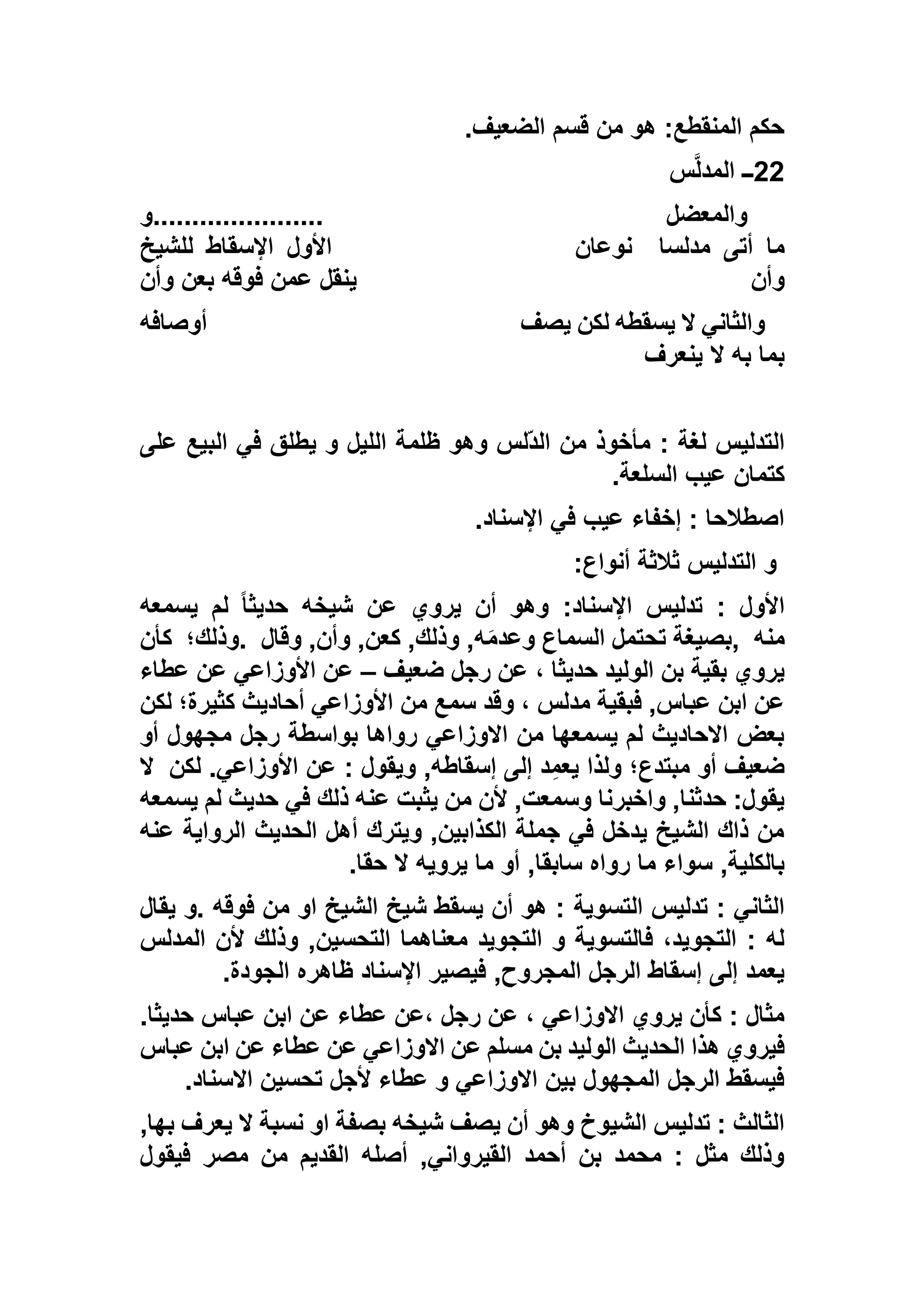 ‫الضعيف‬ ‫قسم‬ ‫من‬ ‫هو‬ :‫المنقطع‬ ‫حكم‬.
22‫ــ‬‫س‬‫المدل‬
‫والمعضل‬......................‫و‬
‫مدلسا‬ ‫أتى‬ ‫ما‬‫نوعان‬‫للشيخ‬ ‫اإلسقاط‬ ‫األول‬
‫وأن‬‫وأن‬ ‫بعن‬ ‫فوقه‬ ‫عمن‬ ‫ينقل‬
‫يصف‬ ‫لكن‬ ‫يسقطه‬ ‫ال‬ ‫والثاني‬‫أوصافه‬
‫ينعرف‬ ‫ال‬ ‫به‬ ‫بما‬
‫على‬ ‫البيع‬ ‫في‬ ‫يطلق‬ ‫و‬ ‫الليل‬ ‫ظلمة‬ ‫وهو‬ ‫ّلس‬‫د‬‫ال‬ ‫من‬ ‫مأخوذ‬ : ‫لغة‬ ‫التدليس‬
‫السلعة‬ ‫عيب‬ ‫كتمان‬.
‫اإلسناد‬ ‫في‬ ‫عيب‬ ‫إخفاء‬ : ‫اصطالحا‬.
‫أنواع‬ ‫ثالثة‬ ‫التدليس‬ ‫و‬:
‫يسمعه‬ ‫لم‬ ً‫ا‬‫حديث‬ ‫شيخه‬ ‫عن‬ ‫يروي‬ ‫أن‬ ‫وهو‬ :‫اإلسناد‬ ‫تدليس‬ : ‫األول‬
‫منه‬,‫بصيغ‬‫وقال‬ ,‫وأن‬ ,‫كعن‬ ,‫وذلك‬ ,‫ه‬َ‫م‬‫وعد‬ ‫السماع‬ ‫تحتمل‬ ‫ة‬.‫وذلك؛‬‫كأن‬
‫ضعيف‬ ‫رجل‬ ‫عن‬ ، ‫حديثا‬ ‫الوليد‬ ‫بن‬ ‫بقية‬ ‫يروي‬–‫عطاء‬ ‫عن‬ ‫األوزاعي‬ ‫عن‬
‫لكن‬ ‫كثيرة؛‬ ‫أحاديث‬ ‫األوزاعي‬ ‫من‬ ‫سمع‬ ‫وقد‬ ، ‫مدلس‬ ‫فبقية‬ ,‫عباس‬ ‫ابن‬ ‫عن‬
‫أو‬ ‫مجهول‬ ‫رجل‬ ‫بواسطة‬ ‫رواها‬ ‫االوزاعي‬ ‫من‬ ‫يسمعها‬ ‫لم‬ ‫االحاديث‬ ‫بعض‬
‫مبتد‬ ‫أو‬ ‫ضعيف‬‫لكن‬ .‫األوزاعي‬ ‫عن‬ : ‫ويقول‬ ,‫إسقاطه‬ ‫إلى‬ ‫د‬ِ‫يعم‬ ‫ولذا‬ ‫ع؛‬‫ال‬
‫يسمعه‬ ‫لم‬ ‫حديث‬ ‫في‬ ‫ذلك‬ ‫عنه‬ ‫يثبت‬ ‫من‬ ‫ألن‬ ,‫وسمعت‬ ‫واخبرنا‬ ,‫حدثنا‬ :‫يقول‬
‫عنه‬ ‫الرواية‬ ‫الحديث‬ ‫أهل‬ ‫ويترك‬ ,‫الكذابين‬ ‫جملة‬ ‫في‬ ‫يدخل‬ ‫الشيخ‬ ‫ذاك‬ ‫من‬
‫حقا‬ ‫ال‬ ‫يرويه‬ ‫ما‬ ‫أو‬ ,‫سابقا‬ ‫رواه‬ ‫ما‬ ‫سواء‬ ,‫بالكلية‬.
‫التسوية‬ ‫تدليس‬ : ‫الثاني‬‫يقال‬ ‫.و‬ ‫فوقه‬ ‫من‬ ‫او‬ ‫الشيخ‬ ‫شيخ‬ ‫يسقط‬ ‫أن‬ ‫هو‬ :
‫المدلس‬ ‫ألن‬ ‫وذلك‬ ,‫التحسين‬ ‫معناهما‬ ‫التجويد‬ ‫و‬ ‫فالتسوية‬ ،‫التجويد‬ : ‫له‬
‫الجودة‬ ‫ظاهره‬ ‫اإلسناد‬ ‫فيصير‬ ,‫المجروح‬ ‫الرجل‬ ‫إسقاط‬ ‫إلى‬ ‫يعمد‬.
.‫حديثا‬ ‫عباس‬ ‫ابن‬ ‫عن‬ ‫عطاء‬ ‫،عن‬ ‫رجل‬ ‫عن‬ ، ‫االوزاعي‬ ‫يروي‬ ‫كأن‬ : ‫مثال‬
‫بن‬ ‫الوليد‬ ‫الحديث‬ ‫هذا‬ ‫فيروي‬‫عباس‬ ‫ابن‬ ‫عن‬ ‫عطاء‬ ‫عن‬ ‫االوزاعي‬ ‫عن‬ ‫مسلم‬
‫االسناد‬ ‫تحسين‬ ‫ألجل‬ ‫عطاء‬ ‫و‬ ‫االوزاعي‬ ‫بين‬ ‫المجهول‬ ‫الرجل‬ ‫فيسقط‬.
,‫بها‬ ‫يعرف‬ ‫ال‬ ‫نسبة‬ ‫او‬ ‫بصفة‬ ‫شيخه‬ ‫يصف‬ ‫أن‬ ‫وهو‬ ‫الشيوخ‬ ‫تدليس‬ : ‫الثالث‬
‫فيقول‬ ‫مصر‬ ‫من‬ ‫القديم‬ ‫أصله‬ ,‫القيرواني‬ ‫أحمد‬ ‫بن‬ ‫محمد‬ : ‫مثل‬ ‫وذلك‬
 