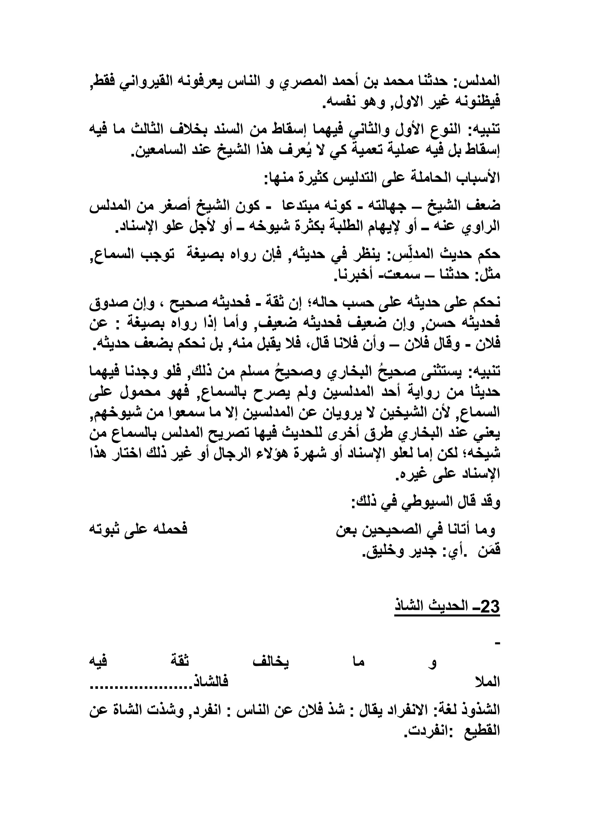 ‫و‬ ‫المصري‬ ‫أحمد‬ ‫بن‬ ‫محمد‬ ‫حدثنا‬ :‫المدلس‬,‫فقط‬ ‫القيرواني‬ ‫يعرفونه‬ ‫الناس‬
‫نفسه‬ ‫وهو‬ ,‫االول‬ ‫غير‬ ‫فيظنونه‬.
‫فيه‬ ‫ما‬ ‫الثالث‬ ‫بخالف‬ ‫السند‬ ‫من‬ ‫إسقاط‬ ‫فيهما‬ ‫والثاني‬ ‫األول‬ ‫النوع‬ :‫تنبيه‬
‫السامعين‬ ‫عند‬ ‫الشيخ‬ ‫هذا‬ ‫عرف‬ُ‫ي‬ ‫ال‬ ‫كي‬ ‫تعمية‬ ‫عملية‬ ‫فيه‬ ‫بل‬ ‫إسقاط‬.
‫منها‬ ‫كثيرة‬ ‫التدليس‬ ‫على‬ ‫الحاملة‬ ‫األسباب‬:
‫الشيخ‬ ‫ضعف‬–‫جهالته‬-‫كونه‬‫مبتدعا‬-‫المدلس‬ ‫من‬ ‫أصغر‬ ‫الشيخ‬ ‫كون‬
‫اإلسناد‬ ‫علو‬ ‫ألجل‬ ‫أو‬ ‫ــ‬ ‫شيوخه‬ ‫بكثرة‬ ‫الطلبة‬ ‫إليهام‬ ‫أو‬ ‫ــ‬ ‫عنه‬ ‫الراوي‬.
‫بصيغة‬ ‫رواه‬ ‫فإن‬ ,‫حديثه‬ ‫في‬ ‫ينظر‬ :‫س‬ِّ‫ل‬‫المد‬ ‫حديث‬ ‫حكم‬,‫السماع‬ ‫توجب‬
‫حدثنا‬ :‫مثل‬–‫سمعت‬-‫أخبرنا‬.
‫ثقة‬ ‫إن‬ ‫حاله؛‬ ‫حسب‬ ‫على‬ ‫حديثه‬ ‫على‬ ‫نحكم‬-‫فحديثه‬‫صدوق‬ ‫وإن‬ ، ‫صحيح‬
‫عن‬ : ‫بصيغة‬ ‫رواه‬ ‫إذا‬ ‫وأما‬ ,‫ضعيف‬ ‫فحديثه‬ ‫ضعيف‬ ‫وإن‬ ,‫حسن‬ ‫فحديثه‬
‫فالن‬-‫فالن‬ ‫وقال‬–‫حديثه‬ ‫بضعف‬ ‫نحكم‬ ‫بل‬ ,‫منه‬ ‫يقبل‬ ‫فال‬ ،‫قال‬ ‫فالنا‬ ‫وأن‬.
‫فيهما‬ ‫وجدنا‬ ‫فلو‬ ,‫ذلك‬ ‫من‬ ‫مسلم‬ ُ‫ح‬‫وصحي‬ ‫البخاري‬ ُ‫ح‬‫صحي‬ ‫يستثنى‬ :‫تنبيه‬
‫فه‬ ,‫بالسماع‬ ‫يصرح‬ ‫ولم‬ ‫المدلسين‬ ‫أحد‬ ‫رواية‬ ‫من‬ ‫حديثا‬‫على‬ ‫محمول‬ ‫و‬
,‫شيوخهم‬ ‫من‬ ‫سمعوا‬ ‫ما‬ ‫إال‬ ‫المدلسين‬ ‫عن‬ ‫يرويان‬ ‫ال‬ ‫الشيخين‬ ‫ألن‬ ,‫السماع‬
‫من‬ ‫بالسماع‬ ‫المدلس‬ ‫تصريح‬ ‫فيها‬ ‫للحديث‬ ‫أخرى‬ ‫طرق‬ ‫البخاري‬ ‫عند‬ ‫يعني‬
‫هذا‬ ‫اختار‬ ‫ذلك‬ ‫غير‬ ‫أو‬ ‫الرجال‬ ‫هؤالء‬ ‫شهرة‬ ‫أو‬ ‫اإلسناد‬ ‫لعلو‬ ‫إما‬ ‫لكن‬ ‫شيخه؛‬
‫غيره‬ ‫على‬ ‫اإلسناد‬.
‫ذلك‬ ‫في‬ ‫السيوطي‬ ‫قال‬ ‫وقد‬:
‫وما‬‫بعن‬ ‫الصحيحين‬ ‫في‬ ‫أتانا‬‫ثبوته‬ ‫على‬ ‫فحمله‬
‫ن‬َ‫م‬‫ق‬.‫وخليق‬ ‫جدير‬ :‫أي‬.
23‫الشاذ‬ ‫الحديث‬ ‫ــ‬
‫فيه‬ ‫ثقة‬ ‫يخالف‬ ‫ما‬ ‫و‬
‫المال‬‫فالشاذ‬.....................
‫عن‬ ‫فالن‬ ‫شذ‬ : ‫يقال‬ ‫االنفراد‬ :‫لغة‬ ‫الشذوذ‬‫عن‬ ‫الشاة‬ ‫وشذت‬ ,‫انفرد‬ : ‫الناس‬
‫القطيع‬:‫انفردت‬.
 