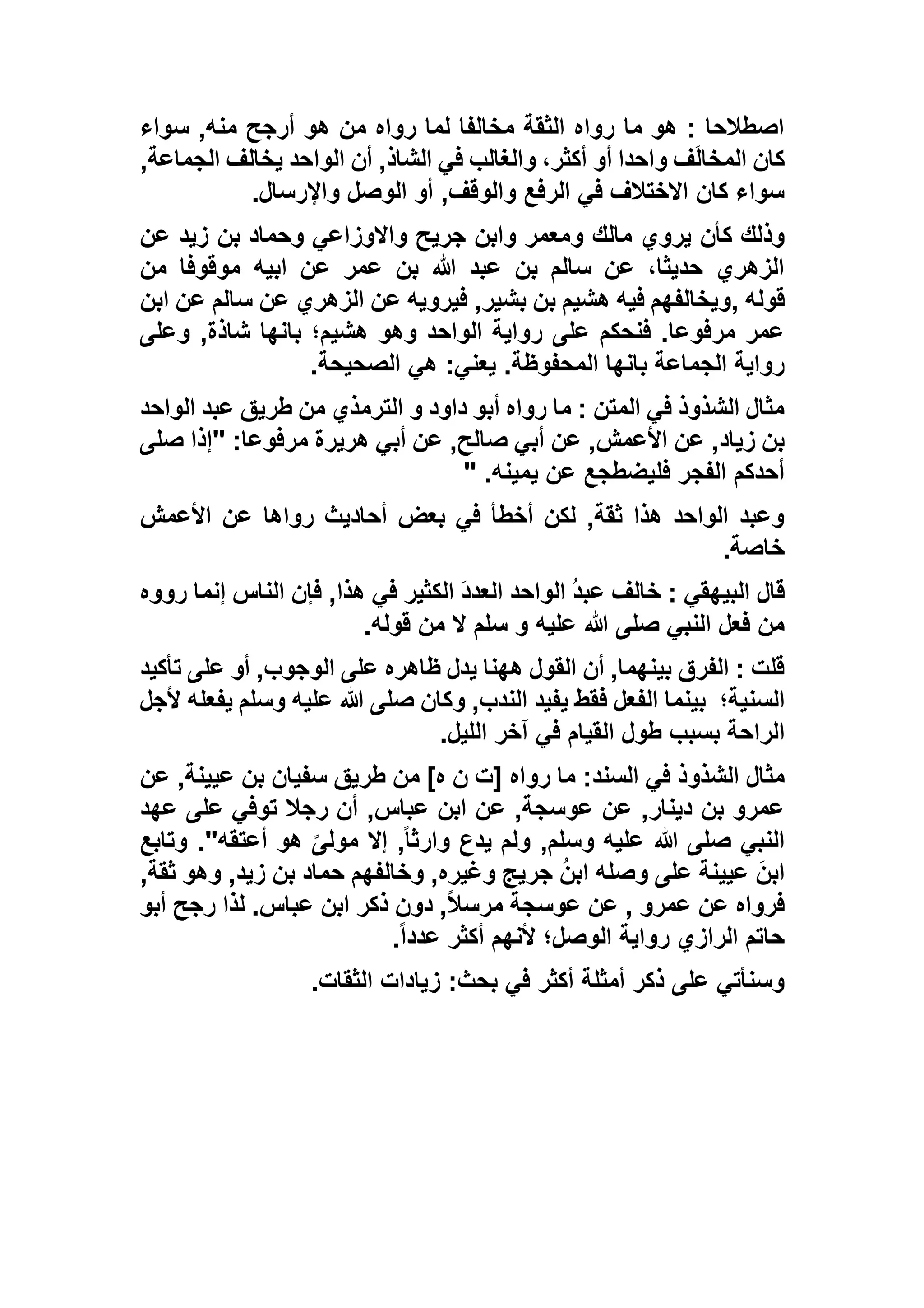 ‫سواء‬ ,‫منه‬ ‫أرجح‬ ‫هو‬ ‫من‬ ‫رواه‬ ‫لما‬ ‫مخالفا‬ ‫الثقة‬ ‫رواه‬ ‫ما‬ ‫هو‬ : ‫اصطالحا‬
,‫الجماعة‬ ‫يخالف‬ ‫الواحد‬ ‫أن‬ ,‫الشاذ‬ ‫في‬ ‫والغالب‬ ،‫أكثر‬ ‫أو‬ ‫واحدا‬ ‫ف‬َ‫ل‬‫المخا‬ ‫كان‬
‫واإلرسال‬ ‫الوصل‬ ‫أو‬ ,‫والوقف‬ ‫الرفع‬ ‫في‬ ‫االختالف‬ ‫كان‬ ‫سواء‬.
‫و‬ ‫مالك‬ ‫يروي‬ ‫كأن‬ ‫وذلك‬‫عن‬ ‫زيد‬ ‫بن‬ ‫وحماد‬ ‫واالوزاعي‬ ‫جريح‬ ‫وابن‬ ‫معمر‬
‫من‬ ‫موقوفا‬ ‫ابيه‬ ‫عن‬ ‫عمر‬ ‫بن‬ ‫هللا‬ ‫عبد‬ ‫بن‬ ‫سالم‬ ‫عن‬ ،‫حديثا‬ ‫الزهري‬
‫قوله‬,‫ابن‬ ‫عن‬ ‫سالم‬ ‫عن‬ ‫الزهري‬ ‫عن‬ ‫فيرويه‬ ,‫بشير‬ ‫بن‬ ‫هشيم‬ ‫فيه‬ ‫ويخالفهم‬
‫وعلى‬ ,‫شاذة‬ ‫بانها‬ ‫هشيم؛‬ ‫وهو‬ ‫الواحد‬ ‫رواية‬ ‫على‬ ‫فنحكم‬ .‫مرفوعا‬ ‫عمر‬
.‫المحفوظة‬ ‫بانها‬ ‫الجماعة‬ ‫رواية‬‫الصحيحة‬ ‫هي‬ :‫يعني‬.
‫الواحد‬ ‫عبد‬ ‫طريق‬ ‫من‬ ‫الترمذي‬ ‫و‬ ‫داود‬ ‫أبو‬ ‫رواه‬ ‫ما‬ : ‫المتن‬ ‫في‬ ‫الشذوذ‬ ‫مثال‬
‫صلى‬ ‫"إذا‬ :‫مرفوعا‬ ‫هريرة‬ ‫أبي‬ ‫عن‬ ,‫صالح‬ ‫أبي‬ ‫عن‬ ,‫األعمش‬ ‫عن‬ ,‫زياد‬ ‫بن‬
‫يمينه‬ ‫عن‬ ‫فليضطجع‬ ‫الفجر‬ ‫أحدكم‬" .
‫األعمش‬ ‫عن‬ ‫رواها‬ ‫أحاديث‬ ‫بعض‬ ‫في‬ ‫أخطأ‬ ‫لكن‬ ,‫ثقة‬ ‫هذا‬ ‫الواحد‬ ‫وعبد‬
‫خاصة‬.
‫قال‬‫رووه‬ ‫إنما‬ ‫الناس‬ ‫فإن‬ ,‫هذا‬ ‫في‬ ‫الكثير‬ َ‫د‬‫العد‬ ‫الواحد‬ ُ‫د‬‫عب‬ ‫خالف‬ : ‫البيهقي‬
‫قوله‬ ‫من‬ ‫ال‬ ‫سلم‬ ‫و‬ ‫عليه‬ ‫هللا‬ ‫صلى‬ ‫النبي‬ ‫فعل‬ ‫من‬.
‫تأكيد‬ ‫على‬ ‫أو‬ ,‫الوجوب‬ ‫على‬ ‫ظاهره‬ ‫يدل‬ ‫ههنا‬ ‫القول‬ ‫أن‬ ,‫بينهما‬ ‫الفرق‬ : ‫قلت‬
‫السنية؛‬‫ألجل‬ ‫يفعله‬ ‫وسلم‬ ‫عليه‬ ‫هللا‬ ‫صلى‬ ‫وكان‬ ,‫الندب‬ ‫يفيد‬ ‫فقط‬ ‫الفعل‬ ‫بينما‬
‫ا‬‫الليل‬ ‫آخر‬ ‫في‬ ‫القيام‬ ‫طول‬ ‫بسبب‬ ‫لراحة‬.
‫عن‬ ,‫عيينة‬ ‫بن‬ ‫سفيان‬ ‫طريق‬ ‫من‬ ]‫ه‬ ‫ن‬ ‫[ت‬ ‫رواه‬ ‫ما‬ :‫السند‬ ‫في‬ ‫الشذوذ‬ ‫مثال‬
‫عهد‬ ‫على‬ ‫توفي‬ ‫رجال‬ ‫أن‬ ,‫عباس‬ ‫ابن‬ ‫عن‬ ,‫عوسجة‬ ‫عن‬ ,‫دينار‬ ‫بن‬ ‫عمرو‬
‫وتابع‬ ."‫أعتقه‬ ‫هو‬ ً‫مولى‬ ‫إال‬ ,ً‫ا‬‫وارث‬ ‫يدع‬ ‫ولم‬ ,‫وسلم‬ ‫عليه‬ ‫هللا‬ ‫صلى‬ ‫النبي‬
‫جر‬ ُ‫ن‬‫اب‬ ‫وصله‬ ‫على‬ ‫عيينة‬ َ‫ابن‬,‫ثقة‬ ‫وهو‬ ,‫زيد‬ ‫بن‬ ‫حماد‬ ‫وخالفهم‬ ,‫وغيره‬ ‫يج‬
‫أبو‬ ‫رجح‬ ‫لذا‬ .‫عباس‬ ‫ابن‬ ‫ذكر‬ ‫دون‬ ,ً‫ال‬‫مرس‬ ‫عوسجة‬ ‫عن‬ , ‫عمرو‬ ‫عن‬ ‫فرواه‬
ً‫ا‬‫عدد‬ ‫أكثر‬ ‫ألنهم‬ ‫الوصل؛‬ ‫رواية‬ ‫الرازي‬ ‫حاتم‬.
‫الثقات‬ ‫زيادات‬ :‫بحث‬ ‫في‬ ‫أكثر‬ ‫أمثلة‬ ‫ذكر‬ ‫على‬ ‫وسنأتي‬.
 