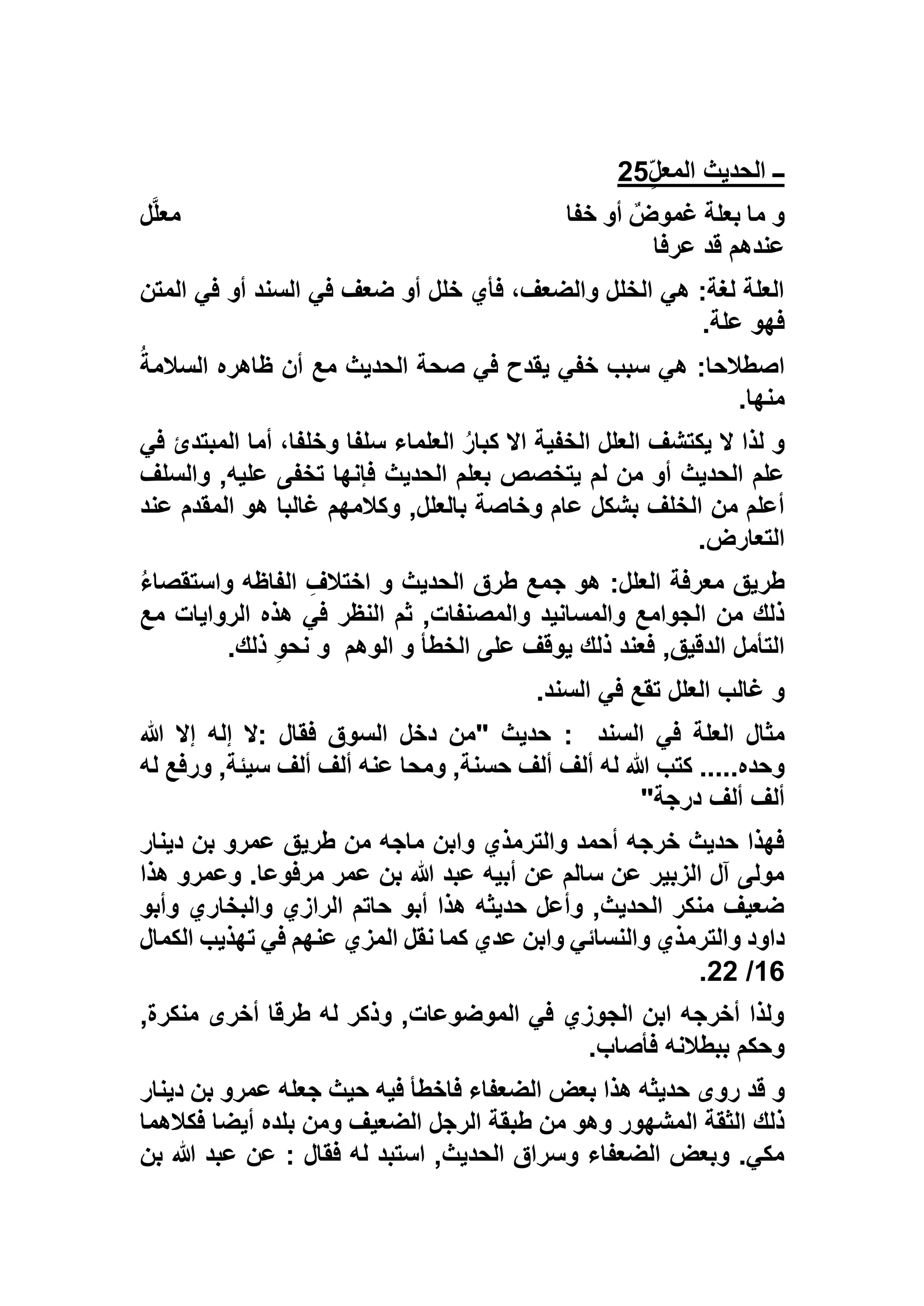 ٍّ‫ل‬‫المع‬ ‫الحديث‬ ‫ــ‬25
‫خفا‬ ‫أو‬ ‫غموض‬ ‫بعلة‬ ‫ما‬ ‫و‬‫ل‬‫معل‬
‫عرفا‬ ‫قد‬ ‫عندهم‬
‫المتن‬ ‫في‬ ‫أو‬ ‫السند‬ ‫في‬ ‫ضعف‬ ‫أو‬ ‫خلل‬ ‫فأي‬ ،‫والضعف‬ ‫الخلل‬ ‫هي‬ :‫لغة‬ ‫العلة‬
‫علة‬ ‫فهو‬.
ُ‫السالمة‬ ‫ظاهره‬ ‫أن‬ ‫مع‬ ‫الحديث‬ ‫صحة‬ ‫في‬ ‫يقدح‬ ‫خفي‬ ‫سبب‬ ‫هي‬ :‫اصطالحا‬
‫منها‬.
‫في‬ ‫المبتدئ‬ ‫أما‬ ،‫وخلفا‬ ‫سلفا‬ ‫العلماء‬ ُ‫ر‬‫كبا‬ ‫اال‬ ‫الخفية‬ ‫العلل‬ ‫يكتشف‬ ‫ال‬ ‫لذا‬ ‫و‬
‫والسلف‬ ,‫عليه‬ ‫تخفى‬ ‫فإنها‬ ‫الحديث‬ ‫بعلم‬ ‫يتخصص‬ ‫لم‬ ‫من‬ ‫أو‬ ‫الحديث‬ ‫علم‬
‫عند‬ ‫المقدم‬ ‫هو‬ ‫غالبا‬ ‫وكالمهم‬ ,‫بالعلل‬ ‫وخاصة‬ ‫عام‬ ‫بشكل‬ ‫الخلف‬ ‫من‬ ‫أعلم‬
‫التعارض‬.
‫ا‬ ِ‫اختالف‬ ‫و‬ ‫الحديث‬ ‫طرق‬ ‫جمع‬ ‫هو‬ :‫العلل‬ ‫معرفة‬ ‫طريق‬ُ‫ء‬‫واستقصا‬ ‫لفاظه‬
‫مع‬ ‫الروايات‬ ‫هذه‬ ‫في‬ ‫النظر‬ ‫ثم‬ ,‫والمصنفات‬ ‫والمسانيد‬ ‫الجوامع‬ ‫من‬ ‫ذلك‬
‫الوهم‬ ‫و‬ ‫الخطأ‬ ‫على‬ ‫يوقف‬ ‫ذلك‬ ‫فعند‬ ,‫الدقيق‬ ‫التأمل‬‫ذلك‬ ِ‫و‬‫نح‬ ‫و‬.
‫السند‬ ‫في‬ ‫تقع‬ ‫العلل‬ ‫غالب‬ ‫و‬.
‫السند‬ ‫في‬ ‫العلة‬ ‫مثال‬:‫هللا‬ ‫إال‬ ‫إله‬ ‫:ال‬ ‫فقال‬ ‫السوق‬ ‫دخل‬ ‫"من‬ ‫حديث‬
‫ألف‬ ‫له‬ ‫هللا‬ ‫كتب‬ .....‫وحده‬‫له‬ ‫ورفع‬ ,‫سيئة‬ ‫ألف‬ ‫ألف‬ ‫عنه‬ ‫ومحا‬ ,‫حسنة‬ ‫ألف‬
‫درجة‬ ‫ألف‬ ‫ألف‬"
‫دينار‬ ‫بن‬ ‫عمرو‬ ‫طريق‬ ‫من‬ ‫ماجه‬ ‫وابن‬ ‫والترمذي‬ ‫أحمد‬ ‫خرجه‬ ‫حديث‬ ‫فهذا‬
‫هذا‬ ‫وعمرو‬ .‫مرفوعا‬ ‫عمر‬ ‫بن‬ ‫هللا‬ ‫عبد‬ ‫أبيه‬ ‫عن‬ ‫سالم‬ ‫عن‬ ‫الزبير‬ ‫آل‬ ‫مولى‬
‫وأبو‬ ‫والبخاري‬ ‫الرازي‬ ‫حاتم‬ ‫أبو‬ ‫هذا‬ ‫حديثه‬ ‫وأعل‬ ,‫الحديث‬ ‫منكر‬ ‫ضعيف‬
‫والترم‬ ‫داود‬‫الكمال‬ ‫تهذيب‬ ‫في‬ ‫عنهم‬ ‫المزي‬ ‫نقل‬ ‫كما‬ ‫عدي‬ ‫وابن‬ ‫والنسائي‬ ‫ذي‬
16/55.
,‫منكرة‬ ‫أخرى‬ ‫طرقا‬ ‫له‬ ‫وذكر‬ ,‫الموضوعات‬ ‫في‬ ‫الجوزي‬ ‫ابن‬ ‫أخرجه‬ ‫ولذا‬
‫فأصاب‬ ‫ببطالنه‬ ‫وحكم‬.
‫قد‬ ‫و‬‫دينار‬ ‫بن‬ ‫عمرو‬ ‫جعله‬ ‫حيث‬ ‫فيه‬ ‫فاخطأ‬ ‫الضعفاء‬ ‫بعض‬ ‫هذا‬ ‫حديثه‬ ‫روى‬
‫فكالهما‬ ‫أيضا‬ ‫بلده‬ ‫ومن‬ ‫الضعيف‬ ‫الرجل‬ ‫طبقة‬ ‫من‬ ‫وهو‬ ‫المشهور‬ ‫الثقة‬ ‫ذلك‬
‫بن‬ ‫هللا‬ ‫عبد‬ ‫عن‬ : ‫فقال‬ ‫له‬ ‫استبد‬ ,‫الحديث‬ ‫وسراق‬ ‫الضعفاء‬ ‫وبعض‬ .‫مكي‬
 