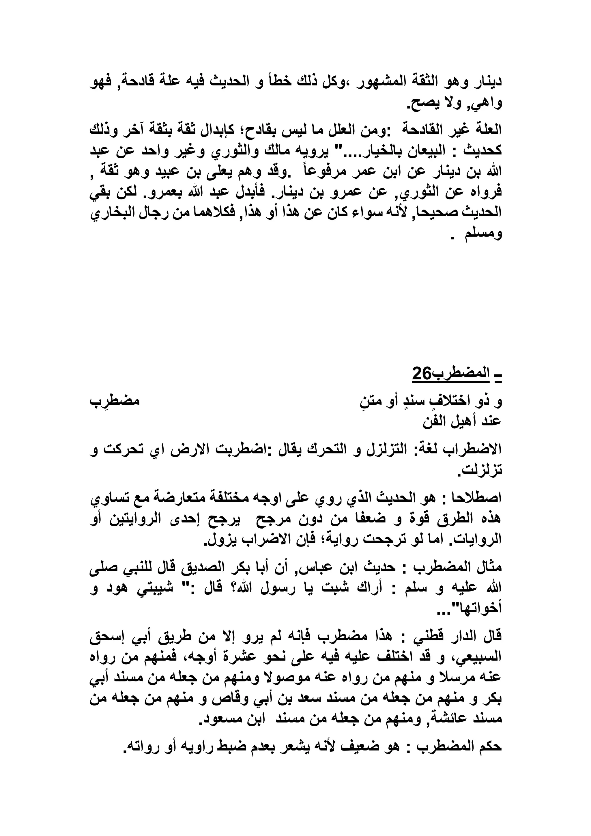 ‫فهو‬ ,‫قادحة‬ ‫علة‬ ‫فيه‬ ‫الحديث‬ ‫و‬ ‫خطأ‬ ‫ذلك‬ ‫،وكل‬ ‫المشهور‬ ‫الثقة‬ ‫وهو‬ ‫دينار‬
‫واه‬‫يصح‬ ‫وال‬ ,‫ي‬.
‫القادحة‬ ‫غير‬ ‫العلة‬:‫وذلك‬ ‫آخر‬ ‫بثقة‬ ‫ثقة‬ ‫كإبدال‬ ‫بقادح؛‬ ‫ليس‬ ‫ما‬ ‫العلل‬ ‫ومن‬
‫عبد‬ ‫عن‬ ‫واحد‬ ‫وغير‬ ‫والثوري‬ ‫مالك‬ ‫يرويه‬ "....‫بالخيار‬ ‫البيعان‬ : ‫كحديث‬
ً‫ا‬‫مرفوع‬ ‫عمر‬ ‫ابن‬ ‫عن‬ ‫دينار‬ ‫بن‬ ‫هللا‬., ‫ثقة‬ ‫وهو‬ ‫عبيد‬ ‫بن‬ ‫يعلى‬ ‫وهم‬ ‫وقد‬
‫عب‬ ‫فأبدل‬ .‫دينار‬ ‫بن‬ ‫عمرو‬ ‫عن‬ ,‫الثوري‬ ‫عن‬ ‫فرواه‬‫بقي‬ ‫لكن‬ .‫بعمرو‬ ‫هللا‬ ‫د‬
‫البخاري‬ ‫رجال‬ ‫من‬ ‫فكالهما‬ ,‫هذا‬ ‫أو‬ ‫هذا‬ ‫عن‬ ‫كان‬ ‫سواء‬ ‫ألنه‬ ,‫صحيحا‬ ‫الحديث‬
‫ومسلم‬.
‫ــ‬‫المضطرب‬26
ِ‫متن‬ ‫أو‬ ٍ‫د‬‫سن‬ ٍ‫اختالف‬ ‫ذو‬ ‫و‬‫ب‬ ِ‫مضطر‬
‫الفن‬ ‫أهيل‬ ‫عند‬
‫يقال‬ ‫التحرك‬ ‫و‬ ‫التزلزل‬ :‫لغة‬ ‫االضطراب‬‫و‬ ‫تحركت‬ ‫اي‬ ‫االرض‬ ‫:اضطربت‬
‫تزلزلت‬.
‫تساوي‬ ‫مع‬ ‫متعارضة‬ ‫مختلفة‬ ‫اوجه‬ ‫على‬ ‫روي‬ ‫الذي‬ ‫الحديث‬ ‫هو‬ : ‫اصطالحا‬
‫مرجح‬ ‫دون‬ ‫من‬ ‫ضعفا‬ ‫و‬ ‫قوة‬ ‫الطرق‬ ‫هذه‬‫أو‬ ‫الروايتين‬ ‫إحدى‬ ‫يرجح‬
‫يزول‬ ‫االضراب‬ ‫فإن‬ ‫رواية؛‬ ‫ترجحت‬ ‫لو‬ ‫اما‬ .‫الروايات‬.
‫للن‬ ‫قال‬ ‫الصديق‬ ‫بكر‬ ‫أبا‬ ‫أن‬ ,‫عباس‬ ‫ابن‬ ‫حديث‬ : ‫المضطرب‬ ‫مثال‬‫صلى‬ ‫بي‬
‫و‬ ‫هود‬ ‫شيبتي‬ ": ‫قال‬ ‫هللا؟‬ ‫رسول‬ ‫يا‬ ‫شبت‬ ‫أراك‬ : ‫سلم‬ ‫و‬ ‫عليه‬ ‫هللا‬
‫أخواتها‬..."
‫إسحق‬ ‫أبي‬ ‫طريق‬ ‫من‬ ‫إال‬ ‫يرو‬ ‫لم‬ ‫فإنه‬ ‫مضطرب‬ ‫هذا‬ : ‫قطني‬ ‫الدار‬ ‫قال‬
‫رواه‬ ‫من‬ ‫فمنهم‬ ،‫أوجه‬ ‫عشرة‬ ‫نحو‬ ‫على‬ ‫فيه‬ ‫عليه‬ ‫اختلف‬ ‫قد‬ ‫و‬ ،‫السبيعي‬
‫مس‬ ‫من‬ ‫جعله‬ ‫من‬ ‫ومنهم‬ ‫موصوال‬ ‫عنه‬ ‫رواه‬ ‫من‬ ‫منهم‬ ‫و‬ ‫مرسال‬ ‫عنه‬‫أبي‬ ‫ند‬
‫من‬ ‫جعله‬ ‫من‬ ‫منهم‬ ‫و‬ ‫وقاص‬ ‫أبي‬ ‫بن‬ ‫سعد‬ ‫مسند‬ ‫من‬ ‫جعله‬ ‫من‬ ‫منهم‬ ‫و‬ ‫بكر‬
‫مسند‬ ‫من‬ ‫جعله‬ ‫من‬ ‫ومنهم‬ ,‫عائشة‬ ‫مسند‬‫مسعود‬ ‫ابن‬.
‫رواته‬ ‫أو‬ ‫راويه‬ ‫ضبط‬ ‫بعدم‬ ‫يشعر‬ ‫ألنه‬ ‫ضعيف‬ ‫هو‬ : ‫المضطرب‬ ‫حكم‬.
 