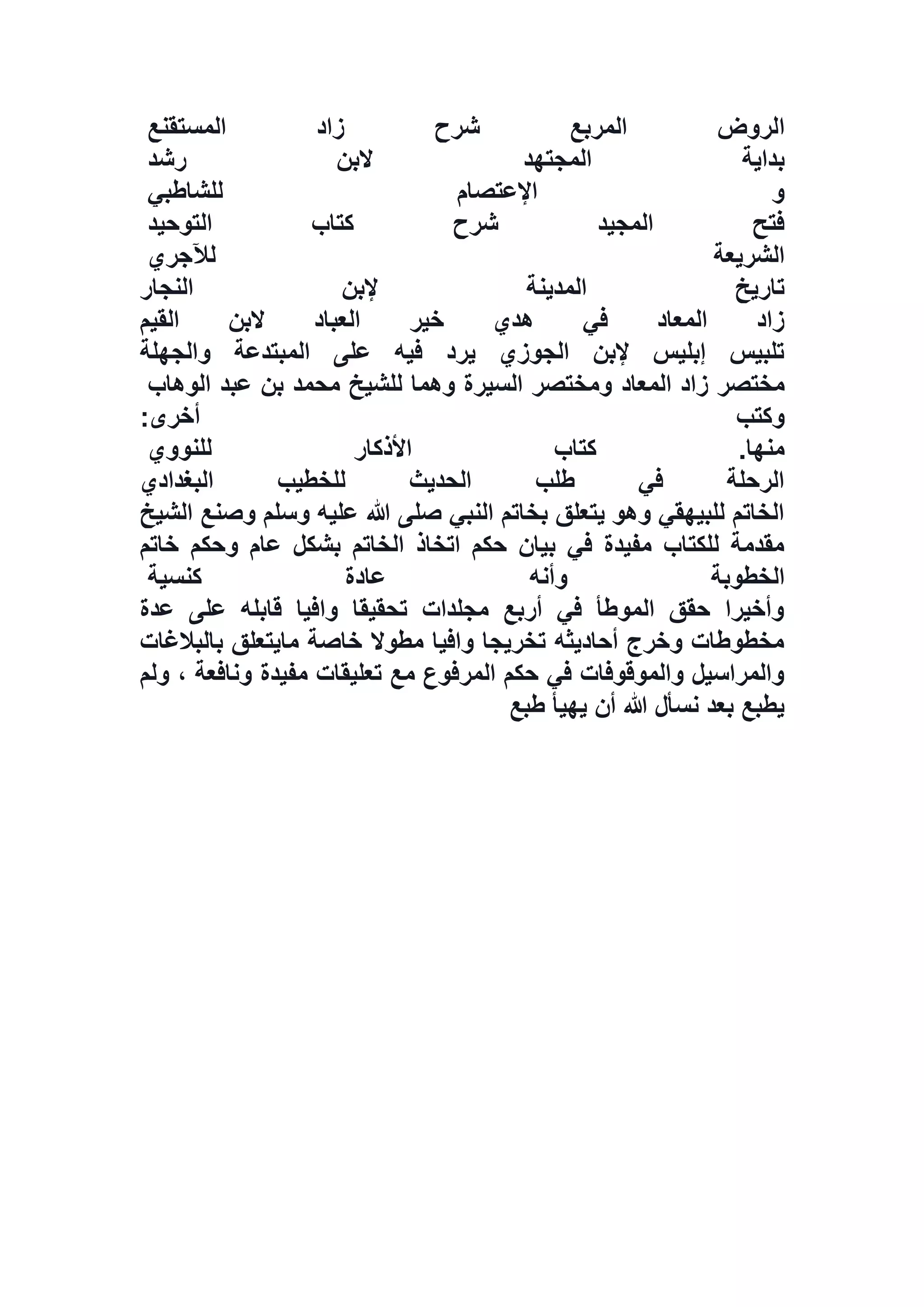 ‫ا‬‫المستقنع‬ ‫زاد‬ ‫شرح‬ ‫المربع‬ ‫لروض‬
‫رشد‬ ‫البن‬ ‫المجتهد‬ ‫بداية‬
‫للشاطبي‬ ‫اإلعتصام‬ ‫و‬
‫التوحيد‬ ‫كتاب‬ ‫شرح‬ ‫المجيد‬ ‫فتح‬
‫لآلجري‬ ‫الشريعة‬
‫النجار‬ ‫إلبن‬ ‫المدينة‬ ‫تاريخ‬
‫القيم‬ ‫البن‬ ‫العباد‬ ‫خير‬ ‫هدي‬ ‫في‬ ‫المعاد‬ ‫زاد‬
‫والجهلة‬ ‫المبتدعة‬ ‫على‬ ‫فيه‬ ‫يرد‬ ‫الجوزي‬ ‫إلبن‬ ‫إبليس‬ ‫تلبيس‬
‫المعاد‬ ‫زاد‬ ‫مختصر‬‫الوهاب‬ ‫عبد‬ ‫بن‬ ‫محمد‬ ‫للشيخ‬ ‫وهما‬ ‫السيرة‬ ‫ومختصر‬
‫أخرى‬ ‫وكتب‬:
‫للنووي‬ ‫األذكار‬ ‫كتاب‬ .‫منها‬
‫البغدادي‬ ‫للخطيب‬ ‫الحديث‬ ‫طلب‬ ‫في‬ ‫الرحلة‬
‫الشيخ‬ ‫وصنع‬ ‫وسلم‬ ‫عليه‬ ‫هللا‬ ‫صلى‬ ‫النبي‬ ‫بخاتم‬ ‫يتعلق‬ ‫وهو‬ ‫للبيهقي‬ ‫الخاتم‬
‫خاتم‬ ‫وحكم‬ ‫عام‬ ‫بشكل‬ ‫الخاتم‬ ‫اتخاذ‬ ‫حكم‬ ‫بيان‬ ‫في‬ ‫مفيدة‬ ‫للكتاب‬ ‫مقدمة‬
‫الخطوب‬‫كنسية‬ ‫عادة‬ ‫وأنه‬ ‫ة‬
‫عدة‬ ‫على‬ ‫قابله‬ ‫وافيا‬ ‫تحقيقا‬ ‫مجلدات‬ ‫أربع‬ ‫في‬ ‫الموطأ‬ ‫حقق‬ ‫وأخيرا‬
‫بالبالغات‬ ‫مايتعلق‬ ‫خاصة‬ ‫مطوال‬ ‫وافيا‬ ‫تخريجا‬ ‫أحاديثه‬ ‫وخرج‬ ‫مخطوطات‬
‫ولم‬ ، ‫ونافعة‬ ‫مفيدة‬ ‫تعليقات‬ ‫مع‬ ‫المرفوع‬ ‫حكم‬ ‫في‬ ‫والموقوفات‬ ‫والمراسيل‬
‫طبع‬ ‫يهيأ‬ ‫أن‬ ‫هللا‬ ‫نسأل‬ ‫بعد‬ ‫يطبع‬
 