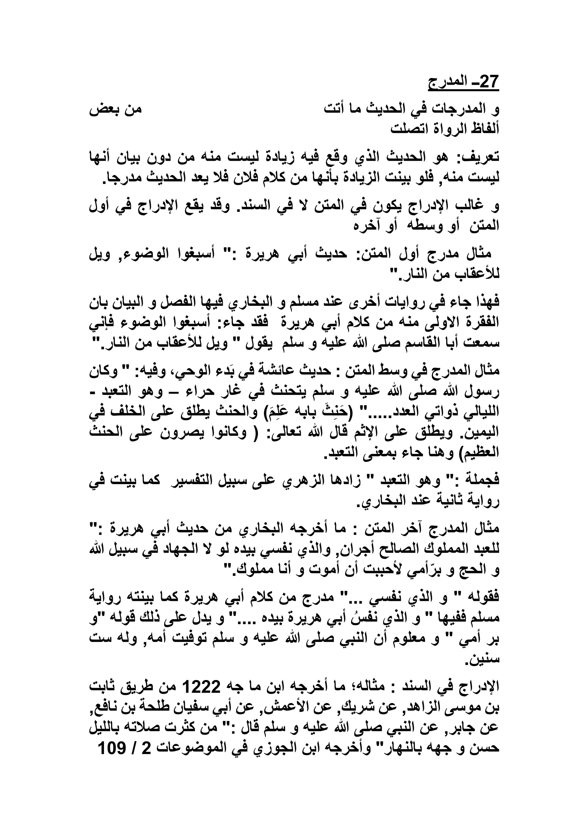 27‫المدرج‬ ‫ــ‬
‫أتت‬ ‫ما‬ ‫الحديث‬ ‫في‬ ‫المدرجات‬ ‫و‬‫بعض‬ ‫من‬
‫ألفا‬‫اتصلت‬ ‫الرواة‬ ‫ظ‬
‫أنها‬ ‫بيان‬ ‫دون‬ ‫من‬ ‫منه‬ ‫ليست‬ ‫زيادة‬ ‫فيه‬ ‫وقع‬ ‫الذي‬ ‫الحديث‬ ‫هو‬ :‫تعريف‬
‫مدرجا‬ ‫الحديث‬ ‫يعد‬ ‫فال‬ ‫فالن‬ ‫كالم‬ ‫من‬ ‫بأنها‬ ‫الزيادة‬ ‫بينت‬ ‫فلو‬ ,‫منه‬ ‫ليست‬.
‫أول‬ ‫في‬ ‫اإلدراج‬ ‫يقع‬ ‫وقد‬ .‫السند‬ ‫في‬ ‫ال‬ ‫المتن‬ ‫في‬ ‫يكون‬ ‫اإلدراج‬ ‫غالب‬ ‫و‬
‫المتن‬‫وسطه‬ ‫أو‬‫آخره‬ ‫أو‬
:‫المتن‬ ‫أول‬ ‫مدرج‬ ‫مثال‬‫ويل‬ ,‫الوضوء‬ ‫أسبغوا‬ ": ‫هريرة‬ ‫أبي‬ ‫حديث‬
‫النار‬ ‫من‬ ‫لألعقاب‬".
‫بان‬ ‫البيان‬ ‫و‬ ‫الفصل‬ ‫فيها‬ ‫البخاري‬ ‫و‬ ‫مسلم‬ ‫عند‬ ‫أخرى‬ ‫روايات‬ ‫في‬ ‫جاء‬ ‫فهذا‬
‫هريرة‬ ‫أبي‬ ‫كالم‬ ‫من‬ ‫منه‬ ‫االولى‬ ‫الفقرة‬‫فإني‬ ‫الوضوء‬ ‫أسبغوا‬ :‫جاء‬ ‫فقد‬
‫سلم‬ ‫و‬ ‫عليه‬ ‫هللا‬ ‫صلى‬ ‫القاسم‬ ‫أبا‬ ‫سمعت‬‫النار‬ ‫من‬ ‫لألعقاب‬ ‫ويل‬ " ‫يقول‬".
‫وكان‬ " :‫وفيه‬ ،‫الوحي‬ ‫دء‬َ‫ب‬ ‫في‬ ‫عائشة‬ ‫حديث‬ : ‫المتن‬ ‫وسط‬ ‫في‬ ‫المدرج‬ ‫مثال‬
‫حراء‬ ‫غار‬ ‫في‬ ‫يتحنث‬ ‫سلم‬ ‫و‬ ‫عليه‬ ‫هللا‬ ‫صلى‬ ‫هللا‬ ‫رسول‬–‫التعبد‬ ‫وهو‬-
‫في‬ ‫الخلف‬ ‫على‬ ‫يطلق‬ ‫والحنث‬ )َ‫م‬ِ‫ل‬َ‫ع‬ ‫بابه‬ َ‫ث‬ِ‫ن‬َ‫ح‬( ".....‫العدد‬ ‫ذواتي‬ ‫الليالي‬
‫يصرون‬ ‫وكانوا‬ ( :‫تعالى‬ ‫هللا‬ ‫قال‬ ‫اإلثم‬ ‫على‬ ‫ويطلق‬ .‫اليمين‬‫الحنث‬ ‫على‬
‫التعبد‬ ‫بمعنى‬ ‫جاء‬ ‫وهنا‬ )‫العظيم‬.
‫التفسير‬ ‫سبيل‬ ‫على‬ ‫الزهري‬ ‫زادها‬ " ‫التعبد‬ ‫وهو‬ ": ‫فجملة‬‫في‬ ‫بينت‬ ‫كما‬
‫البخاري‬ ‫عند‬ ‫ثانية‬ ‫رواية‬.
": ‫هريرة‬ ‫أبي‬ ‫حديث‬ ‫من‬ ‫البخاري‬ ‫أخرجه‬ ‫ما‬ : ‫المتن‬ ‫آخر‬ ‫المدرج‬ ‫مثال‬
‫سبي‬ ‫في‬ ‫الجهاد‬ ‫ال‬ ‫لو‬ ‫بيده‬ ‫نفسي‬ ‫والذي‬ ,‫أجران‬ ‫الصالح‬ ‫المملوك‬ ‫للعبد‬‫ل‬‫هللا‬
‫مملوك‬ ‫أنا‬ ‫و‬ ‫أموت‬ ‫أن‬ ‫ألحببت‬ ‫أمي‬ّ‫بر‬ ‫و‬ ‫الحج‬ ‫و‬".
‫رواية‬ ‫بينته‬ ‫كما‬ ‫هريرة‬ ‫أبي‬ ‫كالم‬ ‫من‬ ‫مدرج‬ "... ‫نفسي‬ ‫الذي‬ ‫و‬ " ‫فقوله‬
‫"و‬ ‫قوله‬ ‫ذلك‬ ‫على‬ ‫يدل‬ ‫و‬ ".... ‫بيده‬ ‫هريرة‬ ‫أبي‬ ُ‫نفس‬ ‫الذي‬ ‫و‬ " ‫ففيها‬ ‫مسلم‬
‫ست‬ ‫وله‬ ,‫أمه‬ ‫توفيت‬ ‫سلم‬ ‫و‬ ‫عليه‬ ‫هللا‬ ‫صلى‬ ‫النبي‬ ‫أن‬ ‫معلوم‬ ‫و‬ " ‫أمي‬ ‫بر‬
‫سنين‬.
‫اإل‬‫جه‬ ‫ما‬ ‫ابن‬ ‫أخرجه‬ ‫ما‬ ‫مثاله؛‬ : ‫السند‬ ‫في‬ ‫دراج‬1555‫ثابت‬ ‫طريق‬ ‫من‬
,‫نافع‬ ‫بن‬ ‫طلحة‬ ‫سفيان‬ ‫أبي‬ ‫عن‬ ,‫األعمش‬ ‫عن‬ ,‫شريك‬ ‫عن‬ ,‫الزاهد‬ ‫موسى‬ ‫بن‬
‫بالليل‬ ‫صالته‬ ‫كثرت‬ ‫من‬ ": ‫قال‬ ‫سلم‬ ‫و‬ ‫عليه‬ ‫هللا‬ ‫صلى‬ ‫النبي‬ ‫عن‬ ,‫جابر‬ ‫عن‬
‫الموضوعات‬ ‫في‬ ‫الجوزي‬ ‫ابن‬ ‫وأخرجه‬ "‫بالنهار‬ ‫جهه‬ ‫و‬ ‫حسن‬5/137
 