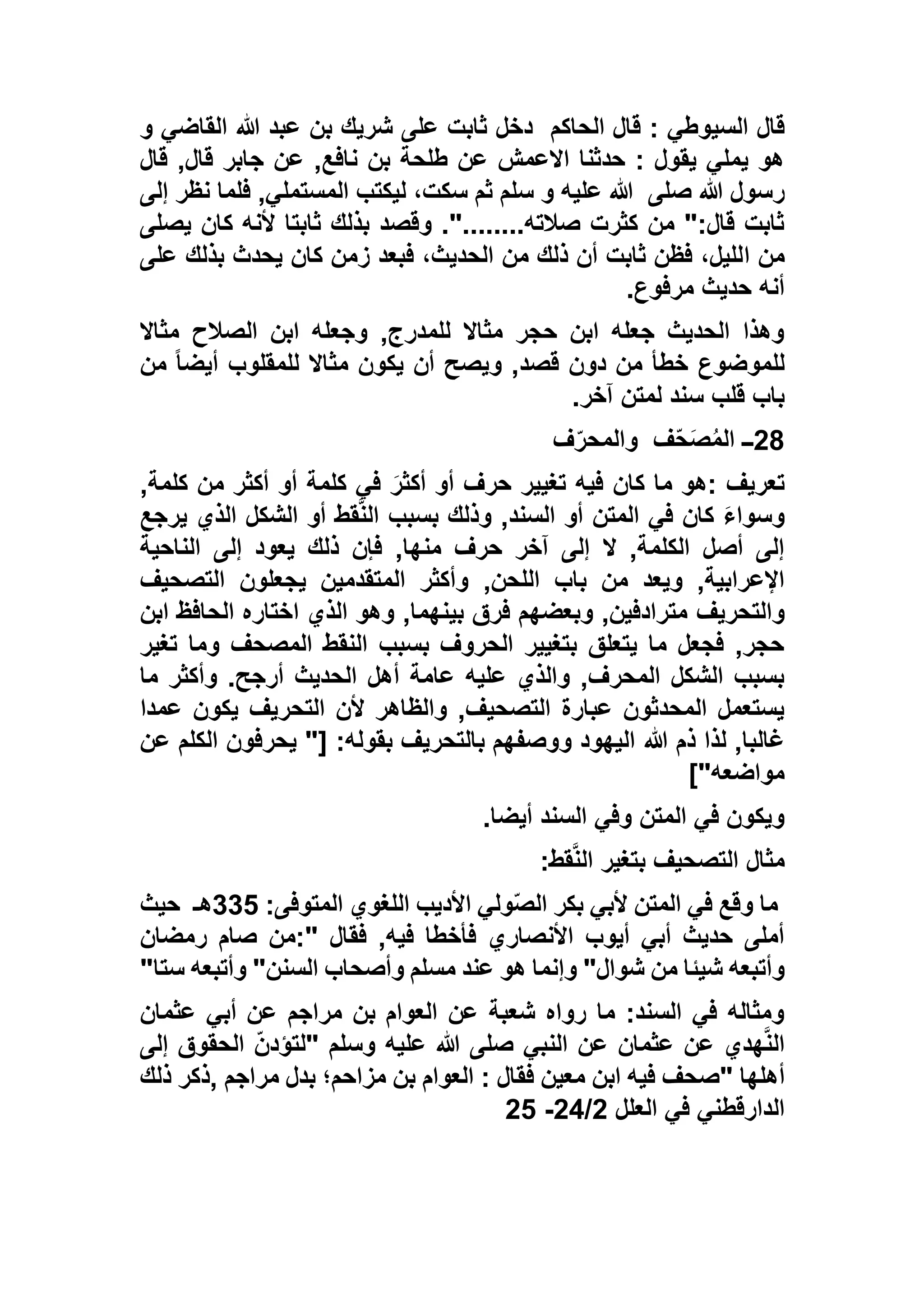 ‫السي‬ ‫قال‬‫الحاكم‬ ‫قال‬ : ‫وطي‬‫و‬ ‫القاضي‬ ‫هللا‬ ‫عبد‬ ‫بن‬ ‫شريك‬ ‫على‬ ‫ثابت‬ ‫دخل‬
‫قال‬ ,‫قال‬ ‫جابر‬ ‫عن‬ ,‫نافع‬ ‫بن‬ ‫طلحة‬ ‫عن‬ ‫االعمش‬ ‫حدثنا‬ : ‫يقول‬ ‫يملي‬ ‫هو‬
‫صلى‬ ‫هللا‬ ‫رسول‬‫إلى‬ ‫نظر‬ ‫فلما‬ ,‫المستملي‬ ‫ليكتب‬ ،‫سكت‬ ‫ثم‬ ‫سلم‬ ‫و‬ ‫عليه‬ ‫هللا‬
‫يصلى‬ ‫كان‬ ‫ألنه‬ ‫ثابتا‬ ‫بذلك‬ ‫وقصد‬ ."........‫صالته‬ ‫كثرت‬ ‫من‬ ":‫قال‬ ‫ثابت‬
‫ا‬ ‫من‬‫على‬ ‫بذلك‬ ‫يحدث‬ ‫كان‬ ‫زمن‬ ‫فبعد‬ ،‫الحديث‬ ‫من‬ ‫ذلك‬ ‫أن‬ ‫ثابت‬ ‫فظن‬ ،‫لليل‬
‫مرفوع‬ ‫حديث‬ ‫أنه‬.
‫مثاال‬ ‫الصالح‬ ‫ابن‬ ‫وجعله‬ ,‫للمدرج‬ ‫مثاال‬ ‫حجر‬ ‫ابن‬ ‫جعله‬ ‫الحديث‬ ‫وهذا‬
‫من‬ ً‫ا‬‫أيض‬ ‫للمقلوب‬ ‫مثاال‬ ‫يكون‬ ‫أن‬ ‫ويصح‬ ,‫قصد‬ ‫دون‬ ‫من‬ ‫خطأ‬ ‫للموضوع‬
‫آخر‬ ‫لمتن‬ ‫سند‬ ‫قلب‬ ‫باب‬.
28‫ــ‬‫ف‬ّ‫ح‬َ‫ص‬ُ‫م‬‫ال‬‫ف‬ّ‫والمحر‬
‫تعريف‬:,‫كلمة‬ ‫من‬ ‫أكثر‬ ‫أو‬ ‫كلمة‬ ‫في‬ َ‫أكثر‬ ‫أو‬ ‫حرف‬ ‫تغيير‬ ‫فيه‬ ‫كان‬ ‫ما‬ ‫هو‬
‫يرجع‬ ‫الذي‬ ‫الشكل‬ ‫أو‬ ‫قط‬‫الن‬ ‫بسبب‬ ‫وذلك‬ ,‫السند‬ ‫أو‬ ‫المتن‬ ‫في‬ ‫كان‬ َ‫ء‬‫وسوا‬
‫الناحية‬ ‫إلى‬ ‫يعود‬ ‫ذلك‬ ‫فإن‬ ,‫منها‬ ‫حرف‬ ‫آخر‬ ‫إلى‬ ‫ال‬ ,‫الكلمة‬ ‫أصل‬ ‫إلى‬
,‫اللحن‬ ‫باب‬ ‫من‬ ‫ويعد‬ ,‫اإلعرابية‬‫التصحيف‬ ‫يجعلون‬ ‫المتقدمين‬ ‫وأكثر‬
‫والتحريف‬‫ابن‬ ‫الحافظ‬ ‫اختاره‬ ‫الذي‬ ‫وهو‬ ,‫بينهما‬ ‫فرق‬ ‫وبعضهم‬ ,‫مترادفين‬
‫تغير‬ ‫وما‬ ‫المصحف‬ ‫النقط‬ ‫بسبب‬ ‫الحروف‬ ‫بتغيير‬ ‫يتعلق‬ ‫ما‬ ‫فجعل‬ ,‫حجر‬
‫ما‬ ‫وأكثر‬ .‫أرجح‬ ‫الحديث‬ ‫أهل‬ ‫عامة‬ ‫عليه‬ ‫والذي‬ ,‫المحرف‬ ‫الشكل‬ ‫بسبب‬
‫عمدا‬ ‫يكون‬ ‫التحريف‬ ‫ألن‬ ‫والظاهر‬ ,‫التصحيف‬ ‫عبارة‬ ‫المحدثون‬ ‫يستعمل‬
‫هللا‬ ‫ذم‬ ‫لذا‬ ,‫غالبا‬‫عن‬ ‫الكلم‬ ‫يحرفون‬ "[ :‫بقوله‬ ‫بالتحريف‬ ‫ووصفهم‬ ‫اليهود‬
]"‫مواضعه‬
‫أيضا‬ ‫السند‬ ‫وفي‬ ‫المتن‬ ‫في‬ ‫ويكون‬.
‫قط‬‫الن‬ ‫بتغير‬ ‫التصحيف‬ ‫مثال‬:
:‫المتوفى‬ ‫اللغوي‬ ‫األديب‬ ‫ولي‬ّ‫ص‬‫ال‬ ‫بكر‬ ‫ألبي‬ ‫المتن‬ ‫في‬ ‫وقع‬ ‫ما‬112‫هـ‬‫حيث‬
‫فقال‬ ,‫فيه‬ ‫فأخطا‬ ‫األنصاري‬ ‫أيوب‬ ‫أبي‬ ‫حديث‬ ‫أملى‬:"‫رمضان‬ ‫صام‬ ‫من‬
‫شيئ‬ ‫وأتبعه‬‫ستا‬ ‫وأتبعه‬ "‫السنن‬ ‫وأصحاب‬ ‫مسلم‬ ‫عند‬ ‫هو‬ ‫وإنما‬ "‫شوال‬ ‫من‬ ‫ا‬"
‫عثمان‬ ‫أبي‬ ‫عن‬ ‫مراجم‬ ‫بن‬ ‫العوام‬ ‫عن‬ ‫شعبة‬ ‫رواه‬ ‫ما‬ :‫السند‬ ‫في‬ ‫ومثاله‬
‫وسلم‬ ‫عليه‬ ‫هللا‬ ‫صلى‬ ‫النبي‬ ‫عن‬ ‫عثمان‬ ‫عن‬ ‫هدي‬‫الن‬"‫إلى‬ ‫الحقوق‬ ّ‫ن‬‫لتؤد‬
‫أهلها‬"‫فقال‬ ‫معين‬ ‫ابن‬ ‫فيه‬ ‫صحف‬:‫مراجم‬ ‫بدل‬ ‫مزاحم؛‬ ‫بن‬ ‫العوام‬,‫ذلك‬ ‫ذكر‬
‫الدارقط‬‫العلل‬ ‫في‬ ‫ني‬5/55-52
 