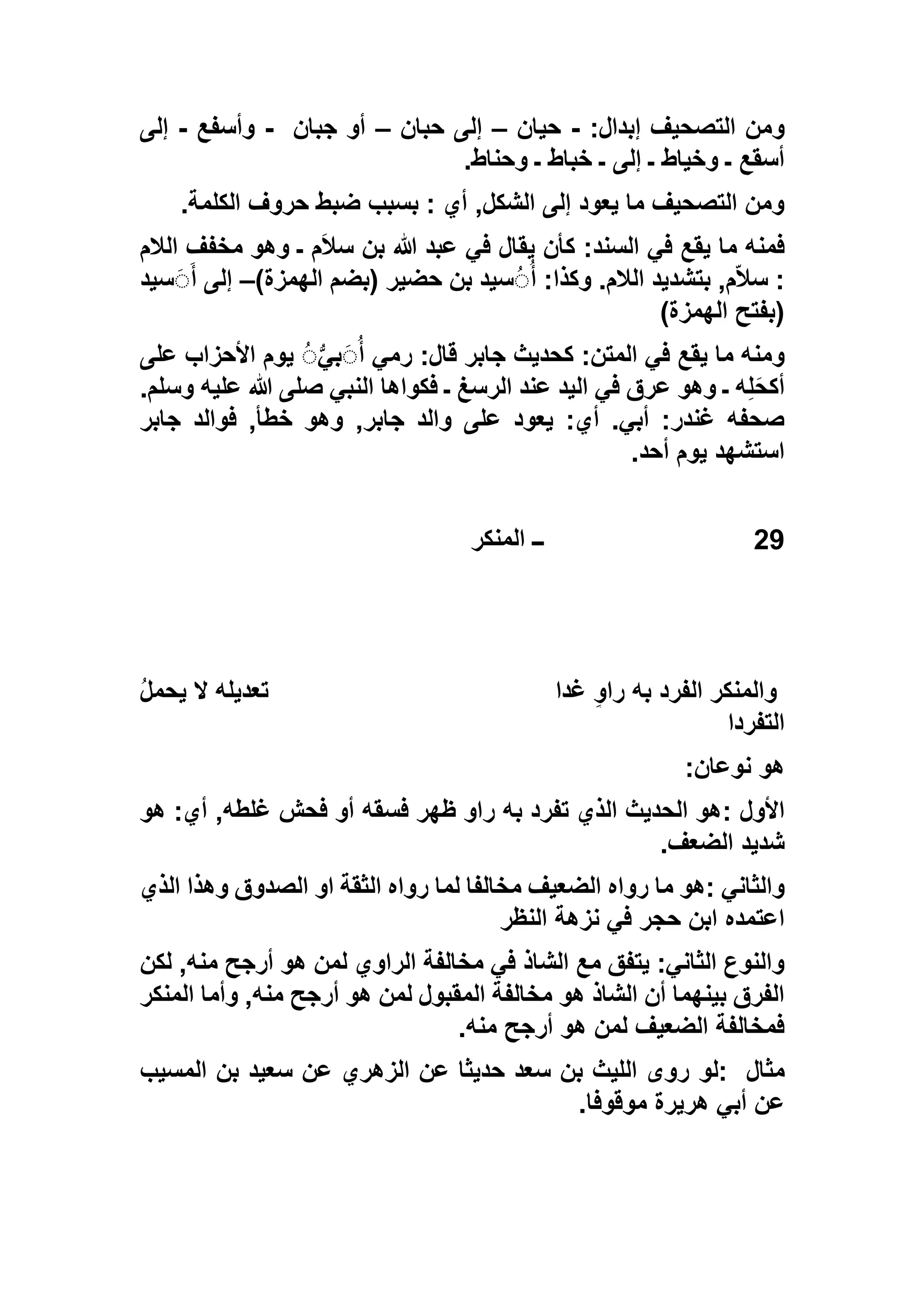 :‫إبدال‬ ‫التصحيف‬ ‫ومن‬-‫حيان‬–‫حبان‬ ‫إلى‬–‫جبان‬ ‫أو‬-‫وأسفع‬-‫إلى‬
‫وحناط‬ ‫ـ‬ ‫خباط‬ ‫ـ‬ ‫إلى‬ ‫ـ‬ ‫وخياط‬ ‫ـ‬ ‫أسقع‬.
‫الكلمة‬ ‫حروف‬ ‫ضبط‬ ‫بسبب‬ : ‫أي‬ ,‫الشكل‬ ‫إلى‬ ‫يعود‬ ‫ما‬ ‫التصحيف‬ ‫ومن‬.
‫الالم‬ ‫مخفف‬ ‫وهو‬ ‫ـ‬ ‫م‬َ‫ال‬‫س‬ ‫بن‬ ‫هللا‬ ‫عبد‬ ‫في‬ ‫يقال‬ ‫كأن‬ :‫السند‬ ‫في‬ ‫يقع‬ ‫ما‬ ‫فمنه‬
‫بت‬ ,‫م‬ّ‫ال‬‫س‬ :)‫الهمزة‬ ‫(بضم‬ ‫حضير‬ ‫بن‬ ‫سيد‬َُُ‫أ‬ :‫وكذا‬ .‫الالم‬ ‫شديد‬–‫سيد‬َََ‫أ‬ ‫إلى‬
)‫الهمزة‬ ‫(بفتح‬
‫على‬ ‫األحزاب‬ ‫يوم‬ َُُّ‫بي‬ََُ‫أ‬ ‫رمي‬ :‫قال‬ ‫جابر‬ ‫كحديث‬ :‫المتن‬ ‫في‬ ‫يقع‬ ‫ما‬ ‫ومنه‬
.‫وسلم‬ ‫عليه‬ ‫هللا‬ ‫صلى‬ ‫النبي‬ ‫فكواها‬ ‫ـ‬ ‫الرسغ‬ ‫عند‬ ‫اليد‬ ‫في‬ ‫عرق‬ ‫وهو‬ ‫ـ‬ ‫ه‬ِ‫ل‬َ‫ح‬‫أك‬
,‫جابر‬ ‫والد‬ ‫على‬ ‫يعود‬ :‫أي‬ .‫أبي‬ :‫غندر‬ ‫صحفه‬‫جابر‬ ‫فوالد‬ ,‫خطأ‬ ‫وهو‬
‫أحد‬ ‫يوم‬ ‫استشهد‬.
29‫المنكر‬ ‫ــ‬
‫غدا‬ ٍ‫و‬‫را‬ ‫به‬ ‫الفرد‬ ‫والمنكر‬ُ‫ل‬‫يحم‬ ‫ال‬ ‫تعديله‬
‫التفردا‬
‫نوعان‬ ‫هو‬:
‫األول‬:‫هو‬ :‫أي‬ ,‫غلطه‬ ‫فحش‬ ‫أو‬ ‫فسقه‬ ‫ظهر‬ ‫راو‬ ‫به‬ ‫تفرد‬ ‫الذي‬ ‫الحديث‬ ‫هو‬
‫الضعف‬ ‫شديد‬.
‫والثاني‬:‫رواه‬ ‫ما‬ ‫هو‬‫الذي‬ ‫وهذا‬ ‫الصدوق‬ ‫او‬ ‫الثقة‬ ‫رواه‬ ‫لما‬ ‫مخالفا‬ ‫الضعيف‬
‫النظر‬ ‫نزهة‬ ‫في‬ ‫حجر‬ ‫ابن‬ ‫اعتمده‬
‫لكن‬ ,‫منه‬ ‫أرجح‬ ‫هو‬ ‫لمن‬ ‫الراوي‬ ‫مخالفة‬ ‫في‬ ‫الشاذ‬ ‫مع‬ ‫يتفق‬ :‫الثاني‬ ‫والنوع‬
‫المنكر‬ ‫وأما‬ ,‫منه‬ ‫أرجح‬ ‫هو‬ ‫لمن‬ ‫المقبول‬ ‫مخالفة‬ ‫هو‬ ‫الشاذ‬ ‫أن‬ ‫بينهما‬ ‫الفرق‬
‫منه‬ ‫أرجح‬ ‫هو‬ ‫لمن‬ ‫الضعيف‬ ‫فمخالفة‬.
‫مثال‬:‫لو‬‫المسيب‬ ‫بن‬ ‫سعيد‬ ‫عن‬ ‫الزهري‬ ‫عن‬ ‫حديثا‬ ‫سعد‬ ‫بن‬ ‫الليث‬ ‫روى‬
‫موقوفا‬ ‫هريرة‬ ‫أبي‬ ‫عن‬.
 