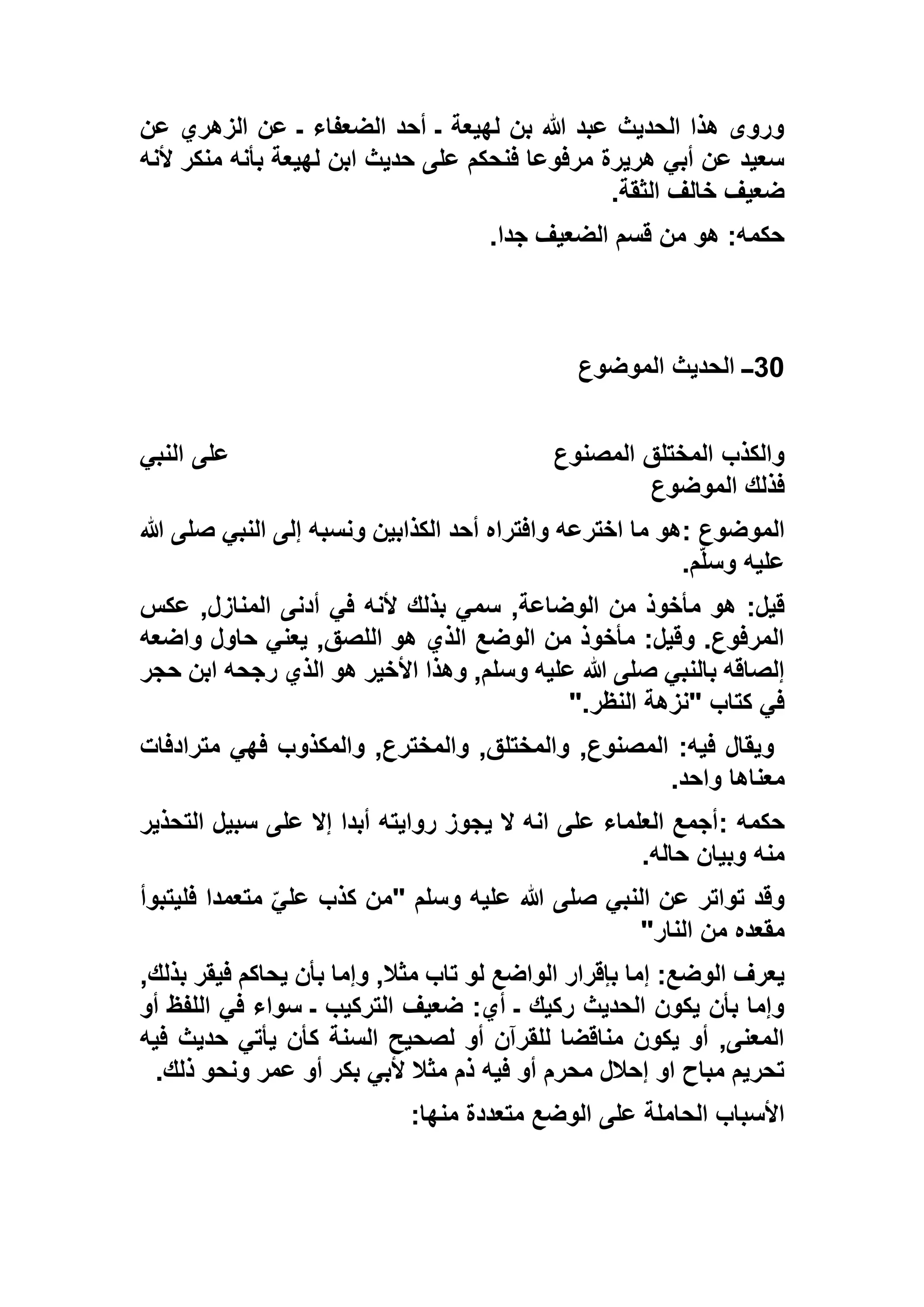 ‫عن‬ ‫الزهري‬ ‫عن‬ ‫ـ‬ ‫الضعفاء‬ ‫أحد‬ ‫ـ‬ ‫لهيعة‬ ‫بن‬ ‫هللا‬ ‫عبد‬ ‫الحديث‬ ‫هذا‬ ‫وروى‬
‫ألنه‬ ‫منكر‬ ‫بأنه‬ ‫لهيعة‬ ‫ابن‬ ‫حديث‬ ‫على‬ ‫فنحكم‬ ‫مرفوعا‬ ‫هريرة‬ ‫أبي‬ ‫عن‬ ‫سعيد‬
‫الثقة‬ ‫خالف‬ ‫ضعيف‬.
‫جدا‬ ‫الضعيف‬ ‫قسم‬ ‫من‬ ‫هو‬ :‫حكمه‬.
30‫ا‬ ‫ــ‬‫الموضوع‬ ‫لحديث‬
‫المصنوع‬ ‫المختلق‬ ‫والكذب‬‫النبي‬ ‫على‬
‫الموضوع‬ ‫فذلك‬
‫الموضوع‬:‫هللا‬ ‫صلى‬ ‫النبي‬ ‫إلى‬ ‫ونسبه‬ ‫الكذابين‬ ‫أحد‬ ‫وافتراه‬ ‫اخترعه‬ ‫ما‬ ‫هو‬
‫م‬ّ‫ل‬‫وس‬ ‫عليه‬.
,‫الوضاعة‬ ‫من‬ ‫مأخوذ‬ ‫هو‬ :‫قيل‬‫عكس‬ ,‫المنازل‬ ‫أدنى‬ ‫في‬ ‫ألنه‬ ‫بذلك‬ ‫سمي‬
‫واضعه‬ ‫حاول‬ ‫يعني‬ ,‫اللصق‬ ‫هو‬ ‫الذي‬ ‫الوضع‬ ‫من‬ ‫مأخوذ‬ :‫وقيل‬ .‫المرفوع‬
‫حجر‬ ‫ابن‬ ‫رجحه‬ ‫الذي‬ ‫هو‬ ‫األخير‬ ‫وهذا‬ ,‫وسلم‬ ‫عليه‬ ‫هللا‬ ‫صلى‬ ‫بالنبي‬ ‫إلصاقه‬
‫النظر‬ ‫"نزهة‬ ‫كتاب‬ ‫في‬".
‫مترادفات‬ ‫فهي‬ ‫والمكذوب‬ ,‫والمخترع‬ ,‫والمختلق‬ ,‫المصنوع‬ :‫فيه‬ ‫ويقال‬
‫معناها‬‫واحد‬.
‫حكمه‬:‫التحذير‬ ‫سبيل‬ ‫على‬ ‫إال‬ ‫أبدا‬ ‫روايته‬ ‫يجوز‬ ‫ال‬ ‫انه‬ ‫على‬ ‫العلماء‬ ‫أجمع‬
‫حاله‬ ‫وبيان‬ ‫منه‬.
‫وسلم‬ ‫عليه‬ ‫هللا‬ ‫صلى‬ ‫النبي‬ ‫عن‬ ‫تواتر‬ ‫وقد‬"‫فليتبوأ‬ ‫متعمدا‬ ّ‫علي‬ ‫كذب‬ ‫من‬
‫النار‬ ‫من‬ ‫مقعده‬"
,‫مثال‬ ‫تاب‬ ‫لو‬ ‫الواضع‬ ‫بإقرار‬ ‫إما‬ :‫الوضع‬ ‫يعرف‬,‫بذلك‬ ‫فيقر‬ ‫يحاكم‬ ‫بأن‬ ‫وإما‬
‫أو‬ ‫اللفظ‬ ‫في‬ ‫سواء‬ ‫ـ‬ ‫التركيب‬ ‫ضعيف‬ :‫أي‬ ‫ـ‬ ‫ركيك‬ ‫الحديث‬ ‫يكون‬ ‫بأن‬ ‫وإما‬
‫فيه‬ ‫حديث‬ ‫يأتي‬ ‫كأن‬ ‫السنة‬ ‫لصحيح‬ ‫أو‬ ‫للقرآن‬ ‫مناقضا‬ ‫يكون‬ ‫أو‬ ,‫المعنى‬
‫ذلك‬ ‫ونحو‬ ‫عمر‬ ‫أو‬ ‫بكر‬ ‫ألبي‬ ‫مثال‬ ‫ذم‬ ‫فيه‬ ‫أو‬ ‫محرم‬ ‫إحالل‬ ‫او‬ ‫مباح‬ ‫تحريم‬.
‫منه‬ ‫متعددة‬ ‫الوضع‬ ‫على‬ ‫الحاملة‬ ‫األسباب‬‫ا‬:
 