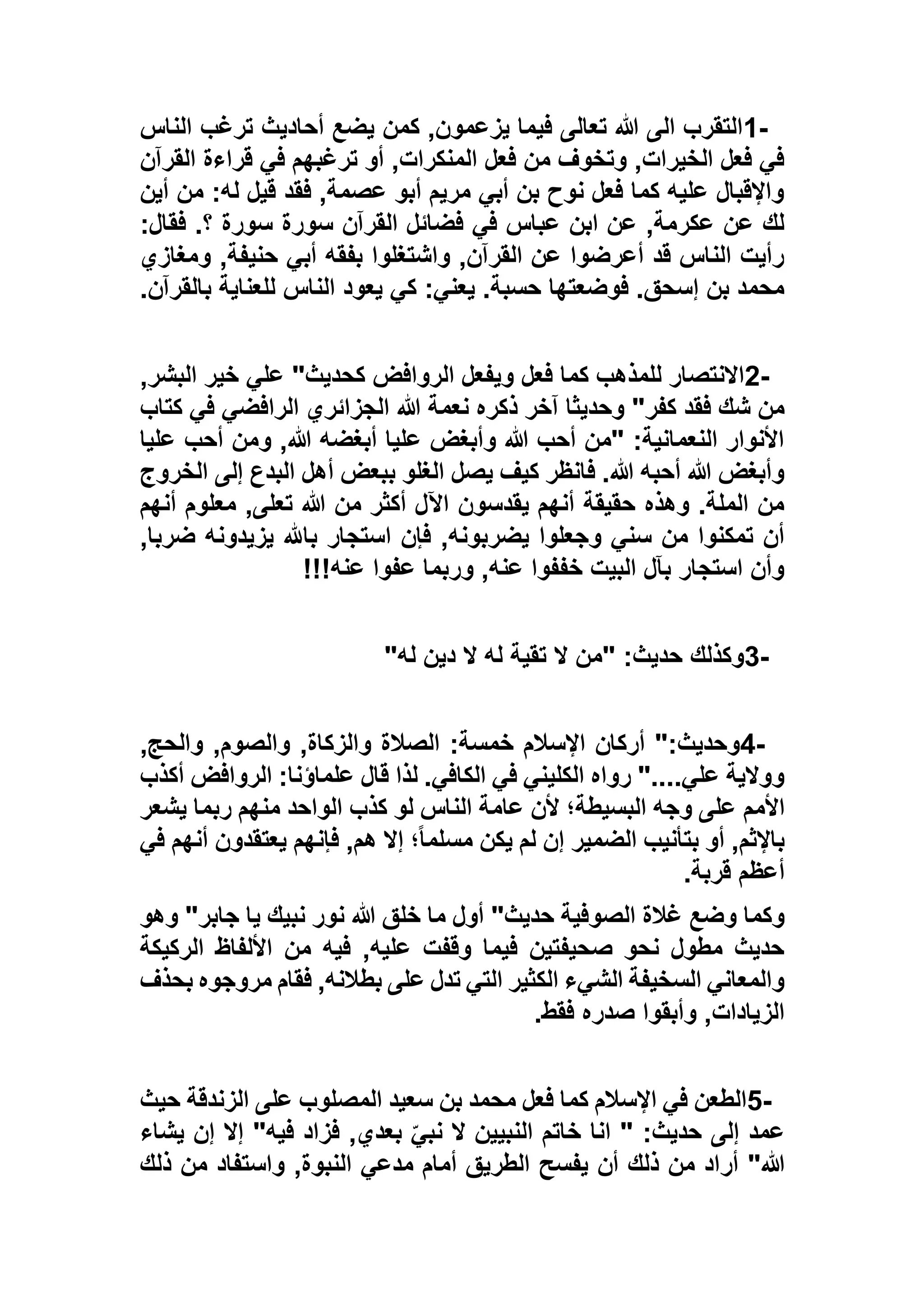 1-‫الناس‬ ‫ترغب‬ ‫أحاديث‬ ‫يضع‬ ‫كمن‬ ,‫يزعمون‬ ‫فيما‬ ‫تعالى‬ ‫هللا‬ ‫الى‬ ‫التقرب‬
‫القرآن‬ ‫قراءة‬ ‫في‬ ‫ترغبهم‬ ‫أو‬ ,‫المنكرات‬ ‫فعل‬ ‫من‬ ‫وتخوف‬ ,‫الخيرات‬ ‫فعل‬ ‫في‬
‫أين‬ ‫من‬ :‫له‬ ‫قيل‬ ‫فقد‬ ,‫عصمة‬ ‫أبو‬ ‫مريم‬ ‫أبي‬ ‫بن‬ ‫نوح‬ ‫فعل‬ ‫كما‬ ‫عليه‬ ‫واإلقبال‬
‫فق‬ .‫؟‬ ‫سورة‬ ‫سورة‬ ‫القرآن‬ ‫فضائل‬ ‫في‬ ‫عباس‬ ‫ابن‬ ‫عن‬ ,‫عكرمة‬ ‫عن‬ ‫لك‬:‫ال‬
‫ومغازي‬ ,‫حنيفة‬ ‫أبي‬ ‫بفقه‬ ‫واشتغلوا‬ ,‫القرآن‬ ‫عن‬ ‫أعرضوا‬ ‫قد‬ ‫الناس‬ ‫رأيت‬
‫بالقرآن‬ ‫للعناية‬ ‫الناس‬ ‫يعود‬ ‫كي‬ :‫يعني‬ .‫حسبة‬ ‫فوضعتها‬ .‫إسحق‬ ‫بن‬ ‫محمد‬.
2-,‫البشر‬ ‫خير‬ ‫علي‬ "‫كحديث‬ ‫الروافض‬ ‫ويفعل‬ ‫فعل‬ ‫كما‬ ‫للمذهب‬ ‫االنتصار‬
‫الرافضي‬ ‫الجزائري‬ ‫هللا‬ ‫نعمة‬ ‫ذكره‬ ‫آخر‬ ‫وحديثا‬ "‫كفر‬ ‫فقد‬ ‫شك‬ ‫من‬‫ك‬ ‫في‬‫تاب‬
‫عليا‬ ‫أحب‬ ‫ومن‬ ,‫هللا‬ ‫أبغضه‬ ‫عليا‬ ‫وأبغض‬ ‫هللا‬ ‫أحب‬ ‫"من‬ :‫النعمانية‬ ‫األنوار‬
‫الخروج‬ ‫إلى‬ ‫البدع‬ ‫أهل‬ ‫ببعض‬ ‫الغلو‬ ‫يصل‬ ‫كيف‬ ‫فانظر‬ .‫هللا‬ ‫أحبه‬ ‫هللا‬ ‫وأبغض‬
‫أنهم‬ ‫معلوم‬ ,‫تعلى‬ ‫هللا‬ ‫من‬ ‫أكثر‬ ‫اآلل‬ ‫يقدسون‬ ‫أنهم‬ ‫حقيقة‬ ‫وهذه‬ .‫الملة‬ ‫من‬
‫استجار‬ ‫فإن‬ ,‫يضربونه‬ ‫وجعلوا‬ ‫سني‬ ‫من‬ ‫تمكنوا‬ ‫أن‬,‫ضربا‬ ‫يزيدونه‬ ‫باهلل‬
‫عنه‬ ‫عفوا‬ ‫وربما‬ ,‫عنه‬ ‫خففوا‬ ‫البيت‬ ‫بآل‬ ‫استجار‬ ‫وأن‬!!!
3-‫له‬ ‫دين‬ ‫ال‬ ‫له‬ ‫تقية‬ ‫ال‬ ‫"من‬ :‫حديث‬ ‫وكذلك‬"
4-,‫والحج‬ ,‫والصوم‬ ,‫والزكاة‬ ‫الصالة‬ :‫خمسة‬ ‫اإلسالم‬ ‫أركان‬ ":‫وحديث‬
‫أكذب‬ ‫الروافض‬ :‫علماؤنا‬ ‫قال‬ ‫لذا‬ .‫الكافي‬ ‫في‬ ‫الكليني‬ ‫رواه‬ "....‫علي‬ ‫ووالية‬
‫األمم‬‫يشعر‬ ‫ربما‬ ‫منهم‬ ‫الواحد‬ ‫كذب‬ ‫لو‬ ‫الناس‬ ‫عامة‬ ‫ألن‬ ‫البسيطة؛‬ ‫وجه‬ ‫على‬
‫في‬ ‫أنهم‬ ‫يعتقدون‬ ‫فإنهم‬ ,‫هم‬ ‫إال‬ ‫؛‬ً‫ا‬‫مسلم‬ ‫يكن‬ ‫لم‬ ‫إن‬ ‫الضمير‬ ‫بتأنيب‬ ‫أو‬ ,‫باإلثم‬
‫قربة‬ ‫أعظم‬.
‫وهو‬ "‫جابر‬ ‫يا‬ ‫نبيك‬ ‫نور‬ ‫هللا‬ ‫خلق‬ ‫ما‬ ‫أول‬ "‫حديث‬ ‫الصوفية‬ ‫غالة‬ ‫وضع‬ ‫وكما‬
‫من‬ ‫فيه‬ ,‫عليه‬ ‫وقفت‬ ‫فيما‬ ‫صحيفتين‬ ‫نحو‬ ‫مطول‬ ‫حديث‬‫الركيكة‬ ‫األلفاظ‬
‫بحذف‬ ‫مروجوه‬ ‫فقام‬ ,‫بطالنه‬ ‫على‬ ‫تدل‬ ‫التي‬ ‫الكثير‬ ‫الشيء‬ ‫السخيفة‬ ‫والمعاني‬
‫فقط‬ ‫صدره‬ ‫وأبقوا‬ ,‫الزيادات‬.
5-‫حيث‬ ‫الزندقة‬ ‫على‬ ‫المصلوب‬ ‫سعيد‬ ‫بن‬ ‫محمد‬ ‫فعل‬ ‫كما‬ ‫اإلسالم‬ ‫في‬ ‫الطعن‬
‫يشاء‬ ‫إن‬ ‫إال‬ "‫فيه‬ ‫فزاد‬ ,‫بعدي‬ ّ‫نبي‬ ‫ال‬ ‫النبيين‬ ‫خاتم‬ ‫انا‬ " :‫حديث‬ ‫إلى‬ ‫عمد‬
‫أر‬ "‫هللا‬‫ذلك‬ ‫من‬ ‫واستفاد‬ ,‫النبوة‬ ‫مدعي‬ ‫أمام‬ ‫الطريق‬ ‫يفسح‬ ‫أن‬ ‫ذلك‬ ‫من‬ ‫اد‬
 