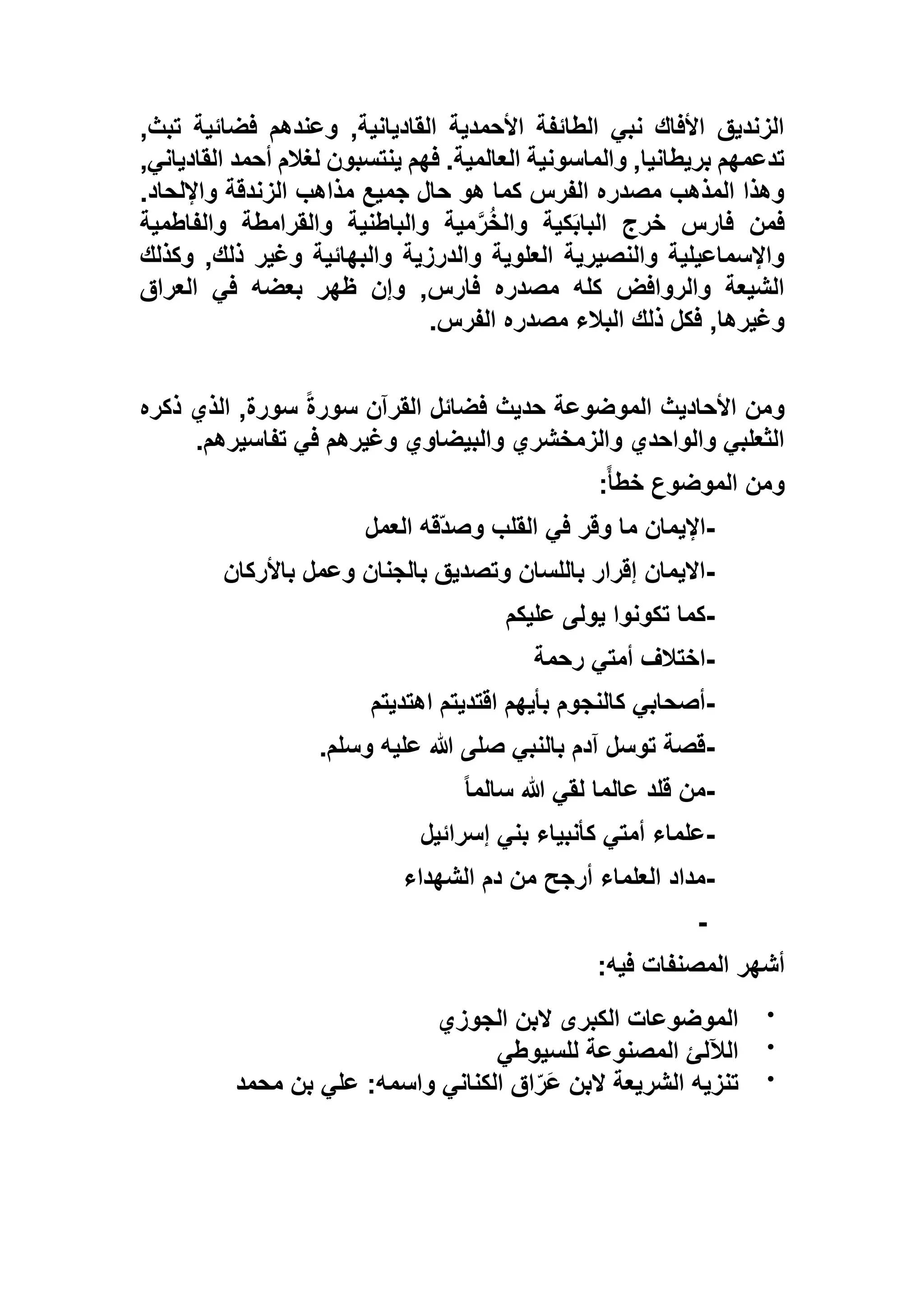 ,‫تبث‬ ‫فضائية‬ ‫وعندهم‬ ,‫القاديانية‬ ‫األحمدية‬ ‫الطائفة‬ ‫نبي‬ ‫األفاك‬ ‫الزنديق‬
,‫القادياني‬ ‫أحمد‬ ‫لغالم‬ ‫ينتسبون‬ ‫فهم‬ .‫العالمية‬ ‫والماسونية‬ ,‫بريطانيا‬ ‫تدعمهم‬
‫واإلل‬ ‫الزندقة‬ ‫مذاهب‬ ‫جميع‬ ‫حال‬ ‫هو‬ ‫كما‬ ‫الفرس‬ ‫مصدره‬ ‫المذهب‬ ‫وهذا‬.‫حاد‬
‫والفاطمية‬ ‫والقرامطة‬ ‫والباطنية‬ ‫مية‬‫ر‬ُ‫خ‬‫وال‬ ‫كية‬َ‫ب‬‫البا‬ ‫خرج‬ ‫فارس‬ ‫فمن‬
‫وكذلك‬ ,‫ذلك‬ ‫وغير‬ ‫والبهائية‬ ‫والدرزية‬ ‫العلوية‬ ‫والنصيرية‬ ‫واإلسماعيلية‬
‫العراق‬ ‫في‬ ‫بعضه‬ ‫ظهر‬ ‫وإن‬ ,‫فارس‬ ‫مصدره‬ ‫كله‬ ‫والروافض‬ ‫الشيعة‬
‫الفرس‬ ‫مصدره‬ ‫البالء‬ ‫ذلك‬ ‫فكل‬ ,‫وغيرها‬.
‫حديث‬ ‫الموضوعة‬ ‫األحاديث‬ ‫ومن‬‫ذكره‬ ‫الذي‬ ,‫سورة‬ ً‫ة‬‫سور‬ ‫القرآن‬ ‫فضائل‬
‫تفاسيرهم‬ ‫في‬ ‫وغيرهم‬ ‫والبيضاوي‬ ‫والزمخشري‬ ‫والواحدي‬ ‫الثعلبي‬.
ً‫أ‬‫خط‬ ‫الموضوع‬ ‫ومن‬:
-‫العمل‬ ‫ّقه‬‫د‬‫وص‬ ‫القلب‬ ‫في‬ ‫وقر‬ ‫ما‬ ‫اإليمان‬
-‫باألركان‬ ‫وعمل‬ ‫بالجنان‬ ‫وتصديق‬ ‫باللسان‬ ‫إقرار‬ ‫االيمان‬
-‫عليكم‬ ‫يولى‬ ‫تكونوا‬ ‫كما‬
-‫رحمة‬ ‫أمتي‬ ‫اختالف‬
-‫اهتديتم‬ ‫اقتديتم‬ ‫بأيهم‬ ‫كالنجوم‬ ‫أصحابي‬
-‫وسلم‬ ‫عليه‬ ‫هللا‬ ‫صلى‬ ‫بالنبي‬ ‫آدم‬ ‫توسل‬ ‫قصة‬.
-ً‫ا‬‫سالم‬ ‫هللا‬ ‫لقي‬ ‫عالما‬ ‫قلد‬ ‫من‬
-‫إسرائيل‬ ‫بني‬ ‫كأنبياء‬ ‫أمتي‬ ‫علماء‬
-‫الشهداء‬ ‫دم‬ ‫من‬ ‫أرجح‬ ‫العلماء‬ ‫مداد‬
-
‫أشهر‬‫فيه‬ ‫المصنفات‬:

‫الجوزي‬ ‫البن‬ ‫الكبرى‬ ‫الموضوعات‬

‫للسيوطي‬ ‫المصنوعة‬ ‫الآللئ‬

‫محمد‬ ‫بن‬ ‫علي‬ :‫واسمه‬ ‫الكناني‬ ‫اق‬ّ‫َر‬‫ع‬ ‫البن‬ ‫الشريعة‬ ‫تنزيه‬
 