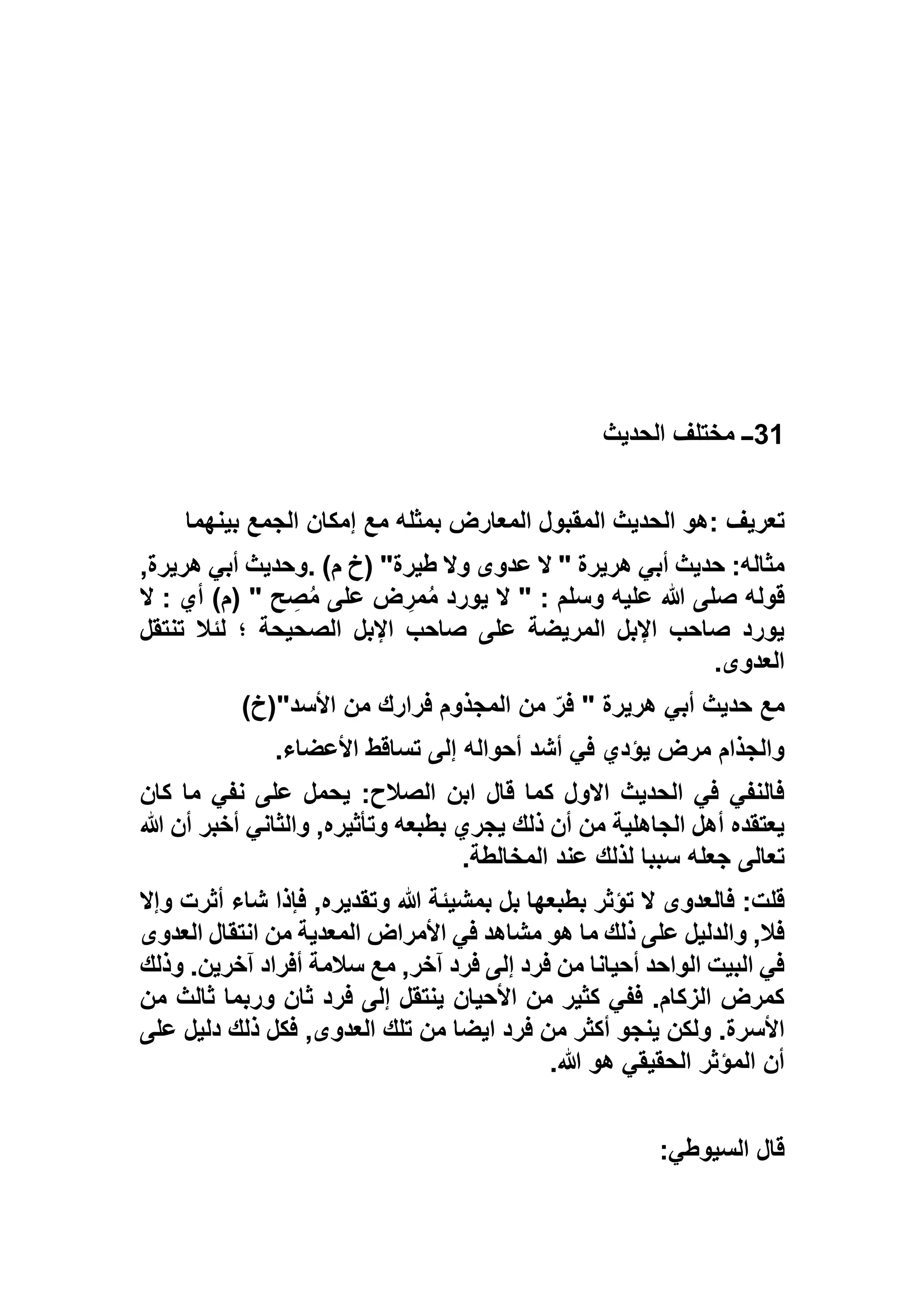 31‫الحديث‬ ‫مختلف‬ ‫ــ‬
‫تعريف‬:‫بينهما‬ ‫الجمع‬ ‫إمكان‬ ‫مع‬ ‫بمثله‬ ‫المعارض‬ ‫المقبول‬ ‫الحديث‬ ‫هو‬
‫وال‬ ‫عدوى‬ ‫ال‬ " ‫هريرة‬ ‫أبي‬ ‫حديث‬ :‫مثاله‬)‫م‬ ‫(خ‬ "‫طيرة‬.,‫هريرة‬ ‫أبي‬ ‫وحديث‬
‫ال‬ : ‫أي‬ )‫(م‬ " ‫ح‬ ِ‫ص‬ُ‫م‬ ‫على‬ ‫ض‬ ِ‫مر‬ُ‫م‬ ‫يورد‬ ‫ال‬ " : ‫وسلم‬ ‫عليه‬ ‫هللا‬ ‫صلى‬ ‫قوله‬
‫تنتقل‬ ‫لئال‬ ‫؛‬ ‫الصحيحة‬ ‫اإلبل‬ ‫صاحب‬ ‫على‬ ‫المريضة‬ ‫اإلبل‬ ‫صاحب‬ ‫يورد‬
‫العدوى‬.
)‫األسد"(خ‬ ‫من‬ ‫فرارك‬ ‫المجذوم‬ ‫من‬ ّ‫فر‬ " ‫هريرة‬ ‫أبي‬ ‫حديث‬ ‫مع‬
‫إلى‬ ‫أحواله‬ ‫أشد‬ ‫في‬ ‫يؤدي‬ ‫مرض‬ ‫والجذام‬‫األعضاء‬ ‫تساقط‬.
‫كان‬ ‫ما‬ ‫نفي‬ ‫على‬ ‫يحمل‬ :‫الصالح‬ ‫ابن‬ ‫قال‬ ‫كما‬ ‫االول‬ ‫الحديث‬ ‫في‬ ‫فالنفي‬
‫هللا‬ ‫أن‬ ‫أخبر‬ ‫والثاني‬ ,‫وتأثيره‬ ‫بطبعه‬ ‫يجري‬ ‫ذلك‬ ‫أن‬ ‫من‬ ‫الجاهلية‬ ‫أهل‬ ‫يعتقده‬
‫المخالطة‬ ‫عند‬ ‫لذلك‬ ‫سببا‬ ‫جعله‬ ‫تعالى‬.
,‫وتقديره‬ ‫هللا‬ ‫بمشيئة‬ ‫بل‬ ‫بطبعها‬ ‫تؤثر‬ ‫ال‬ ‫فالعدوى‬ :‫قلت‬‫أثر‬ ‫شاء‬ ‫فإذا‬‫وإال‬ ‫ت‬
‫العدوى‬ ‫انتقال‬ ‫من‬ ‫المعدية‬ ‫األمراض‬ ‫في‬ ‫مشاهد‬ ‫هو‬ ‫ما‬ ‫ذلك‬ ‫على‬ ‫والدليل‬ ,‫فال‬
‫وذلك‬ .‫آخرين‬ ‫أفراد‬ ‫سالمة‬ ‫مع‬ ,‫آخر‬ ‫فرد‬ ‫إلى‬ ‫فرد‬ ‫من‬ ‫أحيانا‬ ‫الواحد‬ ‫البيت‬ ‫في‬
‫من‬ ‫ثالث‬ ‫وربما‬ ‫ثان‬ ‫فرد‬ ‫إلى‬ ‫ينتقل‬ ‫األحيان‬ ‫من‬ ‫كثير‬ ‫ففي‬ .‫الزكام‬ ‫كمرض‬
‫اي‬ ‫فرد‬ ‫من‬ ‫أكثر‬ ‫ينجو‬ ‫ولكن‬ .‫األسرة‬‫على‬ ‫دليل‬ ‫ذلك‬ ‫فكل‬ ,‫العدوى‬ ‫تلك‬ ‫من‬ ‫ضا‬
‫هللا‬ ‫هو‬ ‫الحقيقي‬ ‫المؤثر‬ ‫أن‬.
‫السيوطي‬ ‫قال‬:
 