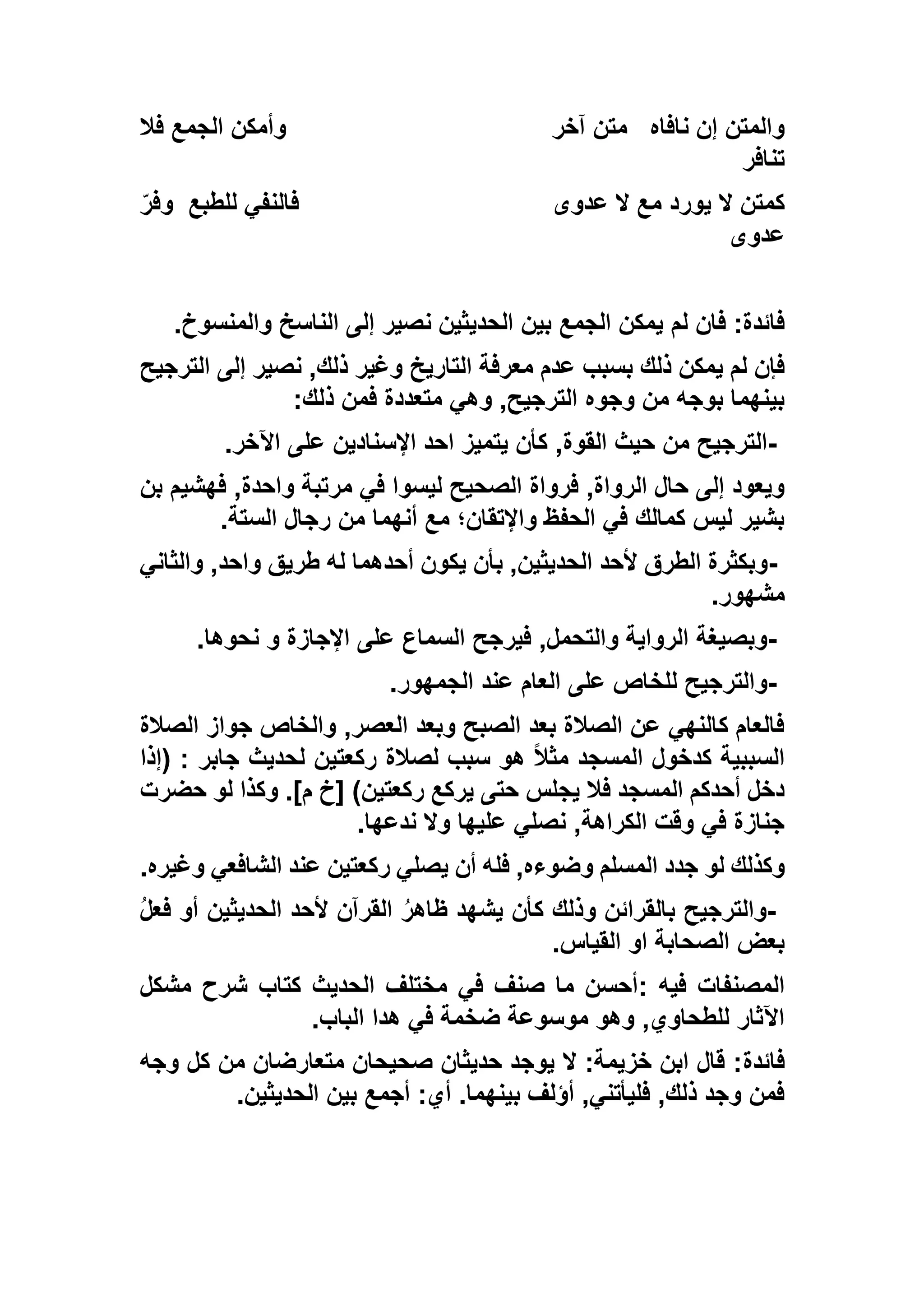 ‫نافاه‬ ‫إن‬ ‫والمتن‬‫آخر‬ ‫متن‬‫فال‬ ‫الجمع‬ ‫وأمكن‬
‫تنافر‬
‫عدوى‬ ‫ال‬ ‫مع‬ ‫يورد‬ ‫ال‬ ‫كمتن‬‫للطبع‬ ‫فالنفي‬ّ‫ر‬‫وف‬
‫عدوى‬
‫لم‬ ‫فان‬ :‫فائدة‬‫والمنسوخ‬ ‫الناسخ‬ ‫إلى‬ ‫نصير‬ ‫الحديثين‬ ‫بين‬ ‫الجمع‬ ‫يمكن‬.
‫الترجيح‬ ‫إلى‬ ‫نصير‬ ,‫ذلك‬ ‫وغير‬ ‫التاريخ‬ ‫معرفة‬ ‫عدم‬ ‫بسبب‬ ‫ذلك‬ ‫يمكن‬ ‫لم‬ ‫فإن‬
‫ذلك‬ ‫فمن‬ ‫متعددة‬ ‫وهي‬ ,‫الترجيح‬ ‫وجوه‬ ‫من‬ ‫بوجه‬ ‫بينهما‬:
-‫اآلخر‬ ‫على‬ ‫اإلسنادين‬ ‫احد‬ ‫يتميز‬ ‫كأن‬ ,‫القوة‬ ‫حيث‬ ‫من‬ ‫الترجيح‬.
‫الصح‬ ‫فرواة‬ ,‫الرواة‬ ‫حال‬ ‫إلى‬ ‫ويعود‬‫بن‬ ‫فهشيم‬ ,‫واحدة‬ ‫مرتبة‬ ‫في‬ ‫ليسوا‬ ‫يح‬
‫الستة‬ ‫رجال‬ ‫من‬ ‫أنهما‬ ‫مع‬ ‫واإلتقان؛‬ ‫الحفظ‬ ‫في‬ ‫كمالك‬ ‫ليس‬ ‫بشير‬.
-‫والثاني‬ ,‫واحد‬ ‫طريق‬ ‫له‬ ‫أحدهما‬ ‫يكون‬ ‫بأن‬ ,‫الحديثين‬ ‫ألحد‬ ‫الطرق‬ ‫وبكثرة‬
‫مشهور‬.
-‫نحوها‬ ‫و‬ ‫اإلجازة‬ ‫على‬ ‫السماع‬ ‫فيرجح‬ ,‫والتحمل‬ ‫الرواية‬ ‫وبصيغة‬.
-‫عن‬ ‫العام‬ ‫على‬ ‫للخاص‬ ‫والترجيح‬‫الجمهور‬ ‫د‬.
‫الصالة‬ ‫جواز‬ ‫والخاص‬ ,‫العصر‬ ‫وبعد‬ ‫الصبح‬ ‫بعد‬ ‫الصالة‬ ‫عن‬ ‫كالنهي‬ ‫فالعام‬
‫(إذا‬ : ‫جابر‬ ‫لحديث‬ ‫ركعتين‬ ‫لصالة‬ ‫سبب‬ ‫هو‬ ً‫ال‬‫مث‬ ‫المسجد‬ ‫كدخول‬ ‫السببية‬
‫حضرت‬ ‫لو‬ ‫وكذا‬ .]‫م‬ ‫[خ‬ )‫ركعتين‬ ‫يركع‬ ‫حتى‬ ‫يجلس‬ ‫فال‬ ‫المسجد‬ ‫أحدكم‬ ‫دخل‬
‫ندعها‬ ‫وال‬ ‫عليها‬ ‫نصلي‬ ,‫الكراهة‬ ‫وقت‬ ‫في‬ ‫جنازة‬.
‫لو‬ ‫وكذلك‬‫وغيره‬ ‫الشافعي‬ ‫عند‬ ‫ركعتين‬ ‫يصلي‬ ‫أن‬ ‫فله‬ ,‫وضوءه‬ ‫المسلم‬ ‫جدد‬.
-ُ‫ل‬‫فع‬ ‫أو‬ ‫الحديثين‬ ‫ألحد‬ ‫القرآن‬ ُ‫ر‬‫ظاه‬ ‫يشهد‬ ‫كأن‬ ‫وذلك‬ ‫بالقرائن‬ ‫والترجيح‬
‫القياس‬ ‫او‬ ‫الصحابة‬ ‫بعض‬.
‫فيه‬ ‫المصنفات‬:‫مشكل‬ ‫شرح‬ ‫كتاب‬ ‫الحديث‬ ‫مختلف‬ ‫في‬ ‫صنف‬ ‫ما‬ ‫أحسن‬
‫الباب‬ ‫هدا‬ ‫في‬ ‫ضخمة‬ ‫موسوعة‬ ‫وهو‬ ,‫للطحاوي‬ ‫اآلثار‬.
‫فائدة‬‫وجه‬ ‫كل‬ ‫من‬ ‫متعارضان‬ ‫صحيحان‬ ‫حديثان‬ ‫يوجد‬ ‫ال‬ :‫خزيمة‬ ‫ابن‬ ‫قال‬ :
‫الحديثين‬ ‫بين‬ ‫أجمع‬ :‫أي‬ .‫بينهما‬ ‫أؤلف‬ ,‫فليأتني‬ ,‫ذلك‬ ‫وجد‬ ‫فمن‬.
 